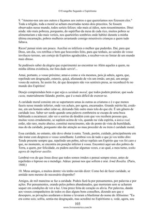O Evangelho Segundo o Espiritismo
103
www.livroesoterico.com.br
9. "Amemo-nos uns aos outros e façamos aos outros o que quereríamos nos fizessem eles."
Toda a religião, toda a moral se acham encerradas nestes dois preceitos. Se fossem
observados nesse mundo, todos seríeis felizes: não mais aí ódios, nem ressentimentos. Direi
ainda: não mais pobreza, porquanto, do supérfluo da mesa de cada rico, muitos pobres se
alimentariam e não mais veríeis, nos quarteirões sombrios onde habitei durante a minha
última encarnação, pobres mulheres arrastando consigo miseráveis crianças a quem tudo
faltava.
Ricos! pensai nisto um pouco. Auxiliai os infelizes o melhor que puderdes. Dai, para que
Deus, um dia, vos retribua o bem que houverdes feito, para que tenhais, ao sairdes do vosso
invólucro terreno, um cortejo de Espíritos agradecidos, a receber-vos no limiar de um mundo
mais ditoso.
Se pudésseis saber da alegria que experimentei ao encontrar no Além aqueles a quem, na
minha última existência, me fora dado servir!...
Amai, portanto, o vosso próximo; amai-o como a vós mesmos, pois já sabeis, agora, que,
repelindo um desgraçado, estareis, quiçá, afastando de vós um irmão, um pai, um amigo
vosso de outrora. Se assim for, de que desespero não vos sentireis presa, ao reconhecê-lo no
mundo dos Espíritos!
Desejo compreendais bem o que seja a caridade moral, que todos podem praticar, que nada
custa, materialmente falando, porém, que é a mais difícil de exercer-se.
A caridade moral consiste em se suportarem umas às outras as criaturas e é o que menos
fazeis nesse mundo inferior, onde vos achais, por agora, encarnados. Grande mérito há, crede-
me, em um homem saber calar-se, deixando fale outro mais tolo do que ele. É um gênero de
caridade isso. Saber ser surdo quando uma palavra zombeteira se escapa de uma boca
habituada a escarnecer; não ver o sorriso de desdém com que vos recebem pessoas que,
muitas vezes erradamente, se supõem acima de vós, quando na vida espírita, a única real,
estão, não raro, muito abaixo, constitui merecimento, não do ponto de vista da humildade,
mas do da caridade, porquanto não dar atenção ao mau proceder de ou trem é caridade moral.
Essa caridade, no entanto, não deve obstar à outra. Tende, porém, cuidado, principalmente em
não tratar com desprezo o vosso semelhante. Lembrai-vos de tudo o que já vos tenho dito:
Tende presente sempre que, repelindo um pobre, talvez repilais um Espírito que vos foi caro e
que, no momento, se encontra em posição inferior à vossa. Encontrei aqui um dos pobres da
Terra, a quem, por felicidade, eu pudera auxiliar algumas vezes, e ao qual, a meu turno, tenho
agora de implorar auxilio.
Lembrai-vos de que Jesus disse que todos somos irmãos e pensai sempre nisso, antes de
repelirdes o leproso ou o mendigo. Adeus: pensai nos que sofrem e orai. Irmã Rosália. (Paris,
1860.)
10. Meus amigos, a muitos dentre vós tenho ouvido dizer: Como hei de fazer caridade, se
amiúde nem mesmo do necessário disponho?
Amigos, de mil maneiras se faz a caridade. Podeis fazê-la por pensamentos, por palavras e por
ações. Por pensamentos, orando pelos pobres abandonados, que morreram sem se acharem
sequer em condições de ver a luz. Uma prece feita de coração os alivia. Por palavras, dando
aos vossos companheiros de todos os dias alguns bons conselhos, dizendo aos que o
desespero, as privações azedaram o ânimo e levaram a blasfemar do nome do Altíssimo: "Eu
era como sois; sofria, sentia-me desgraçado, mas acreditei no Espiritismo e, vede, agora, sou
 