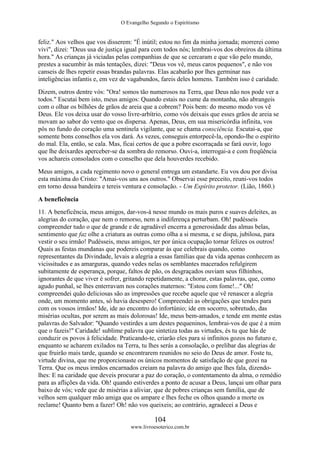 O Evangelho Segundo o Espiritismo
104
www.livroesoterico.com.br
feliz." Aos velhos que vos disserem: "É inútil; estou no fim da minha jornada; morrerei como
vivi", dizei: "Deus usa de justiça igual para com todos nós; lembrai-vos dos obreiros da última
hora." As crianças já viciadas pelas companhias de que se cercaram e que vão pelo mundo,
prestes a sucumbir às más tentações, dizei: "Deus vos vê, meus caros pequenos", e não vos
canseis de lhes repetir essas brandas palavras. Elas acabarão por lhes germinar nas
inteligências infantis e, em vez de vagabundos, fareis deles homens. Também isso é caridade.
Dizem, outros dentre vós: "Ora! somos tão numerosos na Terra, que Deus não nos pode ver a
todos." Escutai bem isto, meus amigos: Quando estais no cume da montanha, não abrangeis
com o olhar os bilhões de grãos de areia que a cobrem? Pois bem: do mesmo modo vos vê
Deus. Ele vos deixa usar do vosso livre-arbítrio, como vós deixais que esses grãos de areia se
movam ao sabor do vento que os dispersa. Apenas, Deus, em sua misericórdia infinita, vos
pôs no fundo do coração uma sentinela vigilante, que se chama consciência. Escutai-a, que
somente bons conselhos ela vos dará. As vezes, conseguis entorpecê-la, opondo-lhe o espírito
do mal. Ela, então, se cala. Mas, ficai certos de que a pobre escorraçada se fará ouvir, logo
que lhe deixardes aperceber-se da sombra do remorso. Ouvi-a, interrogai-a e com freqüência
vos achareis consolados com o conselho que dela houverdes recebido.
Meus amigos, a cada regimento novo o general entrega um estandarte. Eu vos dou por divisa
esta máxima do Cristo: "Amai-vos uns aos outros." Observai esse preceito, reuni-vos todos
em torno dessa bandeira e tereis ventura e consolação. - Um Espírito protetor. (Lião, 1860.)
A beneficência
11. A beneficência, meus amigos, dar-vos-á nesse mundo os mais puros e suaves deleites, as
alegrias do coração, que nem o remorso, nem a indiferença perturbam. Oh! pudésseis
compreender tudo o que de grande e de agradável encerra a generosidade das almas belas,
sentimento que faz olhe a criatura as outras como olha a si mesma, e se dispa, jubilosa, para
vestir o seu irmão! Pudésseis, meus amigos, ter por única ocupação tornar felizes os outros!
Quais as festas mundanas que podereis comparar às que celebrais quando, como
representantes da Divindade, levais a alegria a essas famílias que da vida apenas conhecem as
vicissitudes e as amarguras, quando vedes nelas os semblantes macerados refulgirem
subitamente de esperança, porque, faltos de pão, os desgraçados ouviam seus filhinhos,
ignorantes de que viver é sofrer, gritando repetidamente, a chorar, estas palavras, que, como
agudo punhal, se lhes enterravam nos corações maternos: "Estou com fome!..." Oh!
compreendei quão deliciosas são as impressões que recebe aquele que vê renascer a alegria
onde, um momento antes, só havia desespero! Compreendei as obrigações que tendes para
com os vossos irmãos! Ide, ide ao encontro do infortúnio; ide em socorro, sobretudo, das
misérias ocultas, por serem as mais dolorosas! Ide, meus bem-amados, e tende em mente estas
palavras do Salvador: "Quando vestirdes a um destes pequeninos, lembrai-vos de que é a mim
que o fazeis!" Caridade! sublime palavra que sintetiza todas as virtudes, és tu que hás de
conduzir os povos à felicidade. Praticando-te, criarão eles para si infinitos gozos no futuro e,
enquanto se acharem exilados na Terra, tu lhes serás a consolação, o prelibar das alegrias de
que fruirão mais tarde, quando se encontrarem reunidos no seio do Deus de amor. Foste tu,
virtude divina, que me proporcionaste os únicos momentos de satisfação de que gozei na
Terra. Que os meus irmãos encarnados creiam na palavra do amigo que lhes fala, dizendo-
lhes: E na caridade que deveis procurar a paz do coração, o contentamento da alma, o remédio
para as aflições da vida. Oh! quando estiverdes a ponto de acusar a Deus, lançai um olhar para
baixo de vós; vede que de misérias a aliviar, que de pobres crianças sem família, que de
velhos sem qualquer mão amiga que os ampare e lhes feche os olhos quando a morte os
reclame! Quanto bem a fazer! Oh! não vos queixeis; ao contrário, agradecei a Deus e
 