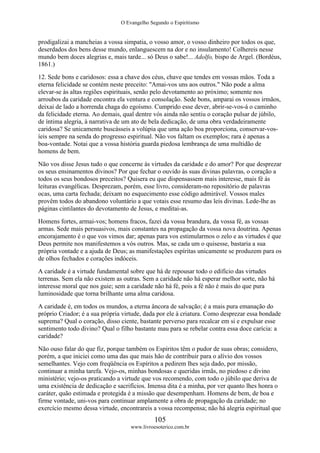 O Evangelho Segundo o Espiritismo
105
www.livroesoterico.com.br
prodigalizai a mancheias a vossa simpatia, o vosso amor, o vosso dinheiro por todos os que,
deserdados dos bens desse mundo, enlanguescem na dor e no insulamento! Colhereis nesse
mundo bem doces alegrias e, mais tarde... só Deus o sabe!... Adolfo, bispo de Argel. (Bordéus,
1861.)
12. Sede bons e caridosos: essa a chave dos céus, chave que tendes em vossas mãos. Toda a
eterna felicidade se contém neste preceito: "Amai-vos uns aos outros." Não pode a alma
elevar-se às altas regiões espirituais, senão pelo devotamento ao próximo; somente nos
arroubos da caridade encontra ela ventura e consolação. Sede bons, amparai os vossos irmãos,
deixai de lado a horrenda chaga do egoísmo. Cumprido esse dever, abrir-se-vos-á o caminho
da felicidade eterna. Ao demais, qual dentre vós ainda não sentiu o coração pulsar de júbilo,
de íntima alegria, à narrativa de um ato de bela dedicação, de uma obra verdadeiramente
caridosa? Se unicamente buscásseis a volúpia que uma ação boa proporciona, conservar-vos-
íeis sempre na senda do progresso espiritual. Não vos faltam os exemplos; rara é apenas a
boa-vontade. Notai que a vossa história guarda piedosa lembrança de uma multidão de
homens de bem.
Não vos disse Jesus tudo o que concerne às virtudes da caridade e do amor? Por que desprezar
os seus ensinamentos divinos? Por que fechar o ouvido às suas divinas palavras, o coração a
todos os seus bondosos preceitos? Quisera eu que dispensassem mais interesse, mais fé às
leituras evangélicas. Desprezam, porém, esse livro, consideram-no repositório de palavras
ocas, uma carta fechada; deixam no esquecimento esse código admirável. Vossos males
provêm todos do abandono voluntário a que votais esse resumo das leis divinas. Lede-lhe as
páginas cintilantes do devotamento de Jesus, e meditai-as.
Homens fortes, armai-vos; homens fracos, fazei da vossa brandura, da vossa fé, as vossas
armas. Sede mais persuasivos, mais constantes na propagação da vossa nova doutrina. Apenas
encorajamento é o que vos vimos dar; apenas para vos estimularmos o zelo e as virtudes é que
Deus permite nos manifestemos a vós outros. Mas, se cada um o quisesse, bastaria a sua
própria vontade e a ajuda de Deus; as manifestações espíritas unicamente se produzem para os
de olhos fechados e corações indóceis.
A caridade é a virtude fundamental sobre que há de repousar todo o edifício das virtudes
terrenas. Sem ela não existem as outras. Sem a caridade não há esperar melhor sorte, não há
interesse moral que nos guie; sem a caridade não há fé, pois a fé não é mais do que pura
luminosidade que torna brilhante uma alma caridosa.
A caridade é, em todos os mundos, a eterna âncora de salvação; é a mais pura emanação do
próprio Criador; é a sua própria virtude, dada por ele à criatura. Como desprezar essa bondade
suprema? Qual o coração, disso ciente, bastante perverso para recalcar em si e expulsar esse
sentimento todo divino? Qual o filho bastante mau para se rebelar contra essa doce carícia: a
caridade?
Não ouso falar do que fiz, porque também os Espíritos têm o pudor de suas obras; considero,
porém, a que iniciei como uma das que mais hão de contribuir para o alívio dos vossos
semelhantes. Vejo com freqüência os Espíritos a pedirem lhes seja dado, por missão,
continuar a minha tarefa. Vejo-os, minhas bondosas e queridas irmãs, no piedoso e divino
ministério; vejo-os praticando a virtude que vos recomendo, com todo o júbilo que deriva de
uma existência de dedicação e sacrifícios. Imensa dita é a minha, por ver quanto lhes honra o
caráter, quão estimada e protegida é a missão que desempenham. Homens de bem, de boa e
firme vontade, uni-vos para continuar amplamente a obra de propagação da caridade; no
exercício mesmo dessa virtude, encontrareis a vossa recompensa; não há alegria espiritual que
 