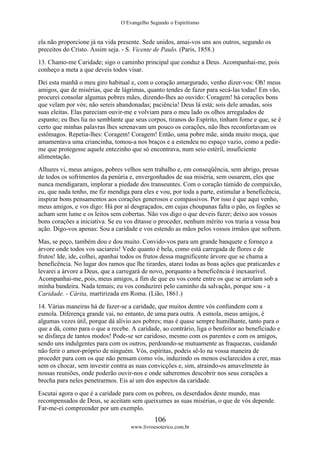 O Evangelho Segundo o Espiritismo
106
www.livroesoterico.com.br
ela não proporcione já na vida presente. Sede unidos, amai-vos uns aos outros, segundo os
preceitos do Cristo. Assim seja. - S. Vicente de Paulo. (Paris, 1858.)
13. Chamo-me Caridade; sigo o caminho principal que conduz a Deus. Acompanhai-me, pois
conheço a meta a que deveis todos visar.
Dei esta manhã o meu giro habitual e, com o coração amargurado, venho dizer-vos: Oh! meus
amigos, que de misérias, que de lágrimas, quanto tendes de fazer para secá-las todas! Em vão,
procurei consolar algumas pobres mães, dizendo-lhes ao ouvido: Coragem! há corações bons
que velam por vós; não sereis abandonadas; paciência! Deus lá está; sois dele amadas, sois
suas eleitas. Elas pareciam ouvir-me e volviam para o meu lado os olhos arregalados de
espanto; eu lhes lia no semblante que seus corpos, tiranos do Espírito, tinham fome e que, se é
certo que minhas palavras lhes serenavam um pouco os corações, não lhes reconfortavam os
estômagos. Repetia-lhes: Coragem! Coragem! Então, uma pobre mãe, ainda muito moça, que
amamentava uma criancinha, tomou-a nos braços e a estendeu no espaço vazio, como a pedir-
me que protegesse aquele entezinho que só encontrava, num seio estéril, insuficiente
alimentação.
Alhures vi, meus amigos, pobres velhos sem trabalho e, em conseqüência, sem abrigo, presas
de todos os sofrimentos da penúria e, envergonhados de sua miséria, sem ousarem, eles que
nunca mendigaram, implorar a piedade dos transeuntes. Com o coração túmido de compaixão,
eu, que nada tenho, me fiz mendiga para eles e vou, por toda a parte, estimular a beneficência,
inspirar bons pensamentos aos corações generosos e compassivos. Por isso é que aqui venho,
meus amigos, e vos digo: Há por aí desgraçados, em cujas choupanas falta o pão, os fogões se
acham sem lume e os leitos sem cobertas. Não vos digo o que deveis fazer; deixo aos vossos
bons corações a iniciativa. Se eu vos ditasse o proceder, nenhum mérito vos traria a vossa boa
ação. Digo-vos apenas: Sou a caridade e vos estendo as mãos pelos vossos irmãos que sofrem.
Mas, se peço, também dou e dou muito. Convido-vos para um grande banquete e forneço a
árvore onde todos vos saciareis! Vede quanto é bela, como está carregada de flores e de
frutos! Ide, ide, colhei, apanhai todos os frutos dessa magnificente árvore que se chama a
beneficência. No lugar dos ramos que lhe tirardes, atarei todas as boas ações que praticardes e
levarei a árvore a Deus, que a carregará de novo, porquanto a beneficência é inexaurível.
Acompanhai-me, pois, meus amigos, a fim de que eu vos conte entre os que se arrolam sob a
minha bandeira. Nada temais; eu vos conduzirei pelo caminho da salvação, porque sou - a
Caridade. - Cárita, martirizada em Roma. (Lião, 1861.)
14. Várias maneiras há de fazer-se a caridade, que muitos dentre vós confundem com a
esmola. Diferença grande vai, no entanto, de uma para outra. A esmola, meus amigos, é
algumas vezes útil, porque dá alívio aos pobres; mas é quase sempre humilhante, tanto para o
que a dá, como para o que a recebe. A caridade, ao contrário, liga o benfeitor ao beneficiado e
se disfarça de tantos modos! Pode-se ser caridoso, mesmo com os parentes e com os amigos,
sendo uns indulgentes para com os outros, perdoando-se mutuamente as fraquezas, cuidando
não ferir o amor-próprio de ninguém. Vós, espíritas, podeis sê-lo na vossa maneira de
proceder para com os que não pensam como vós, induzindo os menos esclarecidos a crer, mas
sem os chocar, sem investir contra as suas convicções e, sim, atraindo-os amavelmente às
nossas reuniões, onde poderão ouvir-nos e onde saberemos descobrir nos seus corações a
brecha para neles penetrarmos. Eis aí um dos aspectos da caridade.
Escutai agora o que é a caridade para com os pobres, os deserdados deste mundo, mas
recompensados de Deus, se aceitam sem queixumes as suas misérias, o que de vós depende.
Far-me-ei compreender por um exemplo.
 