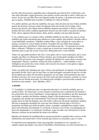 O Evangelho Segundo o Espiritismo
108
www.livroesoterico.com.br
que lhe sobre dos prazeres, agasalhos para o desgraçado que tirita de frio; confeccione, com
suas mãos delicadas, roupas grosseiras, mas quentes; auxilie uma mãe a cobrir o filho que vai
nascer. Se por isso seu filho ficar com algumas rendas de menos, o do pobre terá mais com
que se aqueça. Trabalhar para os pobres é trabalhar na vinha do Senhor.
E tu, pobre operária, que não tens supérfluo, mas que, cheia de amor aos teus irmãos, também
queres dar do pouco com que contas, dá algumas horas do teu dia, do teu tempo, único
tesouro que possuis; faze alguns desses trabalhos elegantes que tentam os felizes; vende o
produto dos teus serões e poderás igualmente oferecer aos teus irmãos a tua parte de auxílios.
Terás, talvez, algumas fitas de menos; darás, porém, calçado a um que anda descalço.
E vós, mulheres que vos votastes a Deus, trabalhai também na sua obra; mas, que os vossos
trabalhos não sejam unicamente para adornar as vossas capelas, para chamar a atenção sobre a
vossa habilidade e paciência. Trabalhai, minhas filhas, e que o produto de vossas obras se
destine a socorrer os vossos irmãos em Deus. Os pobres são seus filhos bem-amados;
trabalhar para eles é glorificá-lo. Sede-lhes a providência que diz: "Aos pássaros do céu dá
Deus o alimento." Mudem-se o ouro e a prata que se tecem nas vossas mãos em roupas e
alimentos para os que não os têm. Fazei isto e abençoado será o vosso trabalho.
Todos vós, que podeis produzir, dai; dai o vosso gênio, dai as vossas inspirações, dai o vosso
coração, que Deus vos abençoará. Poetas, literatos, que só pela gente mundana sois lidos!...
satisfazei-lhe aos lazeres, mas consagrai o produto de algumas de vossas obras a socorros aos
desgraçados. Pintores, escultores, artistas de todos os gêneros!... venha também a vossa
inteligência em auxílio dos vossos irmãos; não será por isso menor a vossa glória e alguns
sofrimentos haver á de menos.
Todos vós podeis dar. Qualquer que seja a classe a que pertençais, de alguma coisa dispondes
que podeis dividir. Seja o que for que Deus vos haja outorgado, uma parte do que ele vos deu
deveis àquele que carece do necessário, porquanto, em seu lugar, muito gostaríeis que outro
dividisse convosco. Os vossos tesouros da Terra serão um pouco menores; contudo, os vossos
tesouros do céu ficarão acrescidos. Lá colhereis pelo cêntuplo o que houverdes semeado em
benefícios neste mundo. - João. (Bordéus, 1861.)
A piedade
17. A piedade é a virtude que mais vos aproxima dos anjos; é a irmã da caridade, que vos
conduz a Deus. Ah! deixai que o vosso coração se enterneça ante o espetáculo das misérias e
dos sofrimentos dos vossos semelhantes. Vossas lágrimas são um bálsamo que lhes derramais
nas feridas e, quando, por bondosa simpatia, chegais a lhes proporcionar a esperança e a
resignação, que encanto não experimentais! Tem um certo amargor, é certo, esse encanto,
porque nasce ao lado da desgraça; mas, não tendo o sabor acre dos gozos mundanos, também
não traz as pungentes decepções do vazio que estes últimos deixam após si Envolve-o
penetrante suavidade que enche de jubilo a alma. A piedade, a piedade bem sentida é amor;
amor é devotamento; devotamento é o olvido de si mesmo e esse olvido, essa abnegação em
favor dos desgraçados, é a virtude por excelência, a que em toda a sua vida praticou o divino
Messias e ensinou na sua doutrina tão santa e tão sublime.
Quando esta doutrina for restabelecida na sua pureza primitiva, quando todos os povos se lhe
submeterem, ela tomará feliz a Terra, fazendo que reinem aí a concórdia, a paz e o amor.
O sentimento mais apropriado a fazer que progridais, domando em vós o egoísmo e o
orgulho, aquele que dispõe vossa alma à humildade, à beneficência e ao amor do próximo, é a
 