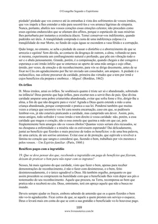 O Evangelho Segundo o Espiritismo
109
www.livroesoterico.com.br
piedade! piedade que vos comove até às entranhas à vista dos sofrimentos de vossos irmãos,
que vos impele a lhes estender a mão para socorrê-los e vos arranca lágrimas de simpatia.
Nunca, portanto, abafeis nos vossos corações essas emoções celestes; não procedais como
esses egoístas endurecidos que se afastam dos aflitos, porque o espetáculo de suas misérias
lhes perturbaria por instantes a existência álacre. Temei conservar-vos indiferentes, quando
puderdes ser úteis. A tranqüilidade comprada à custa de uma indiferença culposa é a
tranqüilidade do mar Morto, no fundo de cujas águas se escondem a vasa fétida e a corrupção.
Quão longe, no entanto, se acha a piedade de causar o distúrbio e o aborrecimento de que se
arreceia o egoísta! Sem dúvida, ao contacto da desgraça de outrem, a alma, voltando-se para
si mesma, experimenta um confrangimento natural e profundo, que põe em vibração todo o
ser e o abala penosamente. Grande, porém, é a compensação, quando chegais a dar coragem e
esperança a uni irmão infeliz que se enternece ao aperto de uma mão amiga e cujo olhar,
úmido, por vezes, de emoção e de reconhecimento, para vós se dirige docemente, antes de se
fixar no Céu em agradecimento por lhe ter enviado um consolador, um amparo. A piedade é o
melancólico, nas celeste precursor da caridade, primeira das virtudes que a tem por irmã e
cujos benefícios ela prepara e enobrece. - Miguel. (Bordéus, 1862)
Os órfãos
l8. Meus irmãos, amai os órfãos. Se soubésseis quanto é triste ser só e abandonado, sobretudo
na infância! Deus permite que haja órfãos, para exortar-nos a servir-lhes de pais. Que divina
caridade amparar uma pobre criaturinha abandonada, evitar que sofra fome e frio, dirigir-lhe a
alma, a fim de que não desgarre para o vício! Agrada a Deus quem estende a mão a uma
criança abandonada, porque compreende e pratica a sua lei. Ponderai também que muitas
vezes a criança que socorreis vos foi cara noutra encarnação, caso em que, se pudésseis
lembrar-vos, já não estaríeis praticando a caridade, mas cumprindo um dever. Assim, pois,
meus amigos, todo sofredor é vosso irmão e tem direito à vossa caridade: não, porém, a essa
caridade que magoa o coração, não a essa esmola que queima a mão em que cai, pois
freqüentemente bem amargos são os vossos óbolos! Quantas vezes seriam eles recusados, se
na choupana a enfermidade e a miséria não os estivessem esperando! Dai delicadamente,
juntai ao beneficio que fizerdes o mais precioso de todos os benefícios: o de uma boa palavra,
de uma carícia, de um sorriso amistoso. Evitai esse ar de proteção, que eqüivale a revolver a
lâmina no coração que sangra e considerai que, fazendo o bem, trabalhais por vós mesmos e
pelos vossos. - Um Espírito familiar. (Paris, 1860.)
Benéficos pagos com a ingratidão
19. Que se deve pensar dos que, recebendo a ingratidão em paga de benefícios que fizeram,
deixam de praticar o bem para não topar com os ingratos?
Nesses, há mais egoísmo do que caridade, visto que fazer o bem, apenas para receber
demonstrações de reconhecimento, é não o fazer com desinteresse, e o bem, feito
desinteressadamente, é o único agradável a Deus. Há também orgulho, porquanto os que
assim procedem se comprazem na humildade com que o beneficiado lhes vem depor aos pés o
testemunho do seu reconhecimento. Aquele que procura, na Terra, recompensa ao bem que
pratica não a receberá no céu. Deus, entretanto, terá em apreço aquele que não a busca no
mundo.
Deveis sempre ajudar os fracos, embora sabendo de antemão que os a quem fizerdes o bem
não vo-lo agradecerão. Ficai certos de que, se aquele a quem prestais um serviço o esquece,
Deus o levará mais em conta do que se com a sua gratidão o beneficiado vo-lo houvesse pago.
 