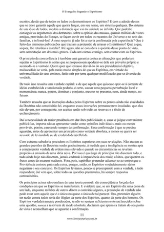 O Evangelho Segundo o Espiritismo
11
www.livroesoterico.com.br
escritos, desde que de todos os lados os desmentissem os Espíritos? E com a adesão destes
que se deve garantir aquele que queira lançar, em seu nome, um sistema qualquer. Do sistema
de um só ao de todos, medeia a distancia que vai da unidade ao infinito. Que poderão
conseguir os argumentos dos detratores, sobre a opinião das massas, quando milhões de vozes
amigas, provindas do Espaço, se façam ouvir em todos os recantos do Universo e no seio das
famílias, a infirmá-los? A esse respeito já não foi a teoria confirmada pela experiência? Que é
feito das inúmeras publicações que traziam a pretensão de arrasar o Espiritismo? Qual a que,
sequer, lhe retardou a marcha? Até agora, não se considera a questão desse ponto de vista,
sem contestação um dos mais graves. Cada um contou consigo, sem contar com os Espíritos.
O princípio da concordância é também uma garantia contra as alterações que poderiam
sujeitar o Espiritismo às seitas que se propusessem apoderar-se dele em proveito próprio e
acomodá-lo a vontade. Quem quer que tentasse desviá-lo do seu providencial objetivo,
malsucedido se veria, pela razão muito simples de que os Espíritos, em virtude da
universalidade de seus ensinos, farão cair por terra qualquer modificação que se divorcie da
verdade.
De tudo isso ressalta uma verdade capital: a de que aquele que quisesse opor-se à corrente de
idéias estabelecida e sancionada poderia, é certo, causar uma pequena perturbação local e
momentânea; nunca, porém, dominar o conjunto, mesmo no presente, nem, ainda menos, no
futuro.
Também ressalta que as instruções dadas pelos Espíritos sobre os pontos ainda não elucidados
da Doutrina não constituirão lei, enquanto essas instruções permanecerem insuladas; que elas
não devem, por conseguinte, ser aceitas senão sob todas as reservas e a título de
esclarecimento.
Daí a necessidade da maior prudência em dar-lhes publicidade; e, caso se julgue conveniente
publicá-las, importa não as apresentar senão como opiniões individuais, mais ou menos
prováveis, porém, carecendo sempre de confirmação. Essa confirmação é que se precisa
aguardar, antes de apresentar um princípio como verdade absoluta, a menos se queira ser
acusado de leviandade ou de credulidade irrefletida.
Com extrema sabedoria procedem os Espíritos superiores em suas revelações. Não atacam as
grandes questões da Doutrina senão gradualmente, à medida que a inteligência se mostra apta
a compreender verdade de ordem mais elevada e quando as circunstâncias se revelam
propicias à emissão de uma idéia nova. Por isso é que logo de principio não disseram tudo, e
tudo ainda hoje não disseram, jamais cedendo à impaciência dos muito afoitos, que querem os
frutos antes de estarem maduros. Fora, pois, supérfluo pretender adiantar-se ao tempo que a
Providência assinou para cada coisa, porque, então, os Espíritos verdadeiramente sérios
negariam o seu concurso. Os Espíritos levianos, pouco se preocupando com a verdade, a tudo
respondem; daí vem que, sobre todas as questões prematuras, há sempre respostas
contraditórias.
Os princípios acima não resultam de uma teoria pessoal: são conseqüência forçada das
condições em que os Espíritos se manifestam. E evidente que, se um Espírito diz uma coisa de
um lado, enquanto milhões de outros dizem o contrário algures, a presunção de verdade não
pode estar com aquele que é o único ou quase o único de tal parecer. Ora, pretender alguém
ter razão contra todos seria tão ilógico da parte dos Espíritos, quanto da parte dos homens. Os
Espíritos verdadeiramente ponderados, se não se sentem suficientemente esclarecidos sobre
uma questão, nunca a resolvem de modo absoluto; declaram que apenas a tratam do seu ponto
de vista e aconselham que se aguarde a confirmação.
 