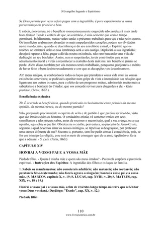 O Evangelho Segundo o Espiritismo
110
www.livroesoterico.com.br
Se Deus permite por vezes sejais pagos com a ingratidão, é para experimentar a vossa
perseverança em praticar o bem.
E sabeis, porventura, se o benefício momentaneamente esquecido não produzirá mais tarde
bons frutos? Tende a certeza de que, ao contrário, é unia semente que com o tempo
germinará. Infelizmente, nunca vedes senão o presente; trabalhais para vós e não pelos outros.
Os benefícios acabam por abrandar os mais empedernidos corações; podem ser olvidados
neste mundo, mas, quando se desembaraçar do seu envoltório carnal, o Espírito que os
recebeu se lembrará deles e essa lembrança será o seu castigo. Deplorará a sua ingratidão;
desejará reparar a falta, pagar a dívida noutra existência, não raro buscando uma vida de
dedicação ao seu benfeitor. Assim, sem o suspeitardes, tereis contribuído para o seu
adiantamento moral e vireis a reconhecer a exatidão desta máxima: um benefício jamais se
perde. Além disso, também por vós mesmos tereis trabalhado, porquanto granjeareis o mérito
de haver feito o bem desinteressadamente e sem que as decepções vos desanimassem.
Ah! meus amigos, se conhecêsseis todos os laços que prendem a vossa vida atual às vossas
existências anteriores; se pudésseis apanhar num golpe de vista a imensidade das relações que
ligam uns aos outros os seres, para o efeito de um progresso mútuo, admiraríeis muito mais a
sabedoria e a bondade do Criador, que vos concede reviver para chegardes a ele. - Guia
protetor. (Sens, 1862.)
Beneficência exclusiva
20. É acertada a beneficência, quando praticada exclusivamente entre pessoas da mesma
opinião, da mesma crença, ou do mesmo partido?
Não, porquanto precisamente o espírito de seita e de partido é que precisa ser abolido, visto
que são irmãos todos os homens. O verdadeiro cristão vê somente irmãos em seus
semelhantes e não procura saber, antes de socorrer o necessitado, qual a sua crença, ou a sua
opinião, seja sobre o que for. Obedeceria o cristão, porventura, ao preceito de Jesus-Cristo,
segundo o qual devemos amar os nossos inimigos, se repelisse o desgraçado, por professar
uma crença diferente da sua? Socorra-o, portanto, sem lhe pedir contas à consciência, pois, se
for um inimigo da religião, esse será o meio de conseguir que ele a ame; repelindo-o, faria
que a odiasse. - S. Luís. (Paris, l860.)
CAPÍTULO XIV
HONRAI A VOSSO PAI E A VOSSA MÃE
Piedade filial. - Quem é minha mãe e quem são meus irmãos? - Parentela corpórea e parentela
espiritual. - Instruções dos Espíritos: A ingratidão dos filhos e os laços de família.
1. Sabeis os mandamentos: não cometereis adultério; não matareis; não roubareis; não
prestareis falso-testemunho; não fareis agravo a ninguém; honrai a vosso pai e a vossa
mãe. (S. MARCOS, capítulo X, v. 19; S. LUCAS, cap. XVIII, v. 20; S. MATEUS, cap.
XIX, vv. 18 e 19.)
Honrai a vosso pai e a vossa mãe, a fim de viverdes longo tempo na terra que o Senhor
vosso Deus vos dará. (Decálogo: "Êxodo", cap. XX, v. 12.)
Piedade filial
 