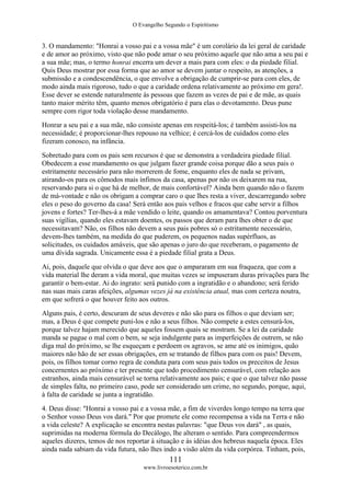 O Evangelho Segundo o Espiritismo
111
www.livroesoterico.com.br
3. O mandamento: "Honrai a vosso pai e a vossa mãe" é um corolário da lei geral de caridade
e de amor ao próximo, visto que não pode amar o seu próximo aquele que não ama a seu pai e
a sua mãe; mas, o termo honrai encerra um dever a mais para com eles: o da piedade filial.
Quis Deus mostrar por essa forma que ao amor se devem juntar o respeito, as atenções, a
submissão e a condescendência, o que envolve a obrigação de cumprir-se para com eles, de
modo ainda mais rigoroso, tudo o que a caridade ordena relativamente ao próximo em gera!.
Esse dever se estende naturalmente às pessoas que fazem as vezes de pai e de mãe, as quais
tanto maior mérito têm, quanto menos obrigatório é para elas o devotamento. Deus pune
sempre com rigor toda violação desse mandamento.
Honrar a seu pai e a sua mãe, não consiste apenas em respeitá-los; é também assisti-los na
necessidade; é proporcionar-lhes repouso na velhice; é cercá-los de cuidados como eles
fizeram conosco, na infância.
Sobretudo para com os pais sem recursos é que se demonstra a verdadeira piedade filial.
Obedecem a esse mandamento os que julgam fazer grande coisa porque dão a seus pais o
estritamente necessário para não morrerem de fome, enquanto eles de nada se privam,
atirando-os para os cômodos mais ínfimos da casa, apenas por não os deixarem na rua,
reservando para si o que há de melhor, de mais confortável? Ainda bem quando não o fazem
de má-vontade e não os obrigam a comprar caro o que lhes resta a viver, descarregando sobre
eles o peso do governo da casa! Será então aos pais velhos e fracos que cabe servir a filhos
jovens e fortes? Ter-lhes-á a mãe vendido o leite, quando os amamentava? Contou porventura
suas vigílias, quando eles estavam doentes, os passos que deram para lhes obter o de que
necessitavam? Não, os filhos não devem a seus pais pobres só o estritamente necessário,
devem-lhes também, na medida do que puderem, os pequenos nadas supérfluos, as
solicitudes, os cuidados amáveis, que são apenas o juro do que receberam, o pagamento de
uma dívida sagrada. Unicamente essa é a piedade filial grata a Deus.
Ai, pois, daquele que olvida o que deve aos que o ampararam em sua fraqueza, que com a
vida material lhe deram a vida moral, que muitas vezes se impuseram duras privações para lhe
garantir o bem-estar. Ai do ingrato: será punido com a ingratidão e o abandono; será ferido
nas suas mais caras afeições, algumas vezes já na existência atual, mas com certeza noutra,
em que sofrerá o que houver feito aos outros.
Alguns pais, é certo, descuram de seus deveres e não são para os filhos o que deviam ser;
mas, a Deus é que compete puni-los e não a seus filhos. Não compete a estes censurá-los,
porque talvez hajam merecido que aqueles fossem quais se mostram. Se a lei da caridade
manda se pague o mal com o bem, se seja indulgente para as imperfeições de outrem, se não
diga mal do próximo, se lhe esqueçam e perdoem os agravos, se ame até os inimigos, quão
maiores não hão de ser essas obrigações, em se tratando de filhos para com os pais! Devem,
pois, os filhos tomar corno regra de conduta para com seus pais todos os preceitos de Jesus
concernentes ao próximo e ter presente que todo procedimento censurável, com relação aos
estranhos, ainda mais censurável se torna relativamente aos pais; e que o que talvez não passe
de simples falta, no primeiro caso, pode ser considerado um crime, no segundo, porque, aqui,
à falta de caridade se junta a ingratidão.
4. Deus disse: "Honrai a vosso pai e a vossa mãe, a fim de viverdes longo tempo na terra que
o Senhor vosso Deus vos dará." Por que promete ele como recompensa a vida na Terra e não
a vida celeste? A explicação se encontra nestas palavras: "que Deus vos dará" , as quais,
suprimidas na moderna fórmula do Decálogo, lhe alteram o sentido. Para compreendermos
aqueles dizeres, temos de nos reportar à situação e às idéias dos hebreus naquela época. Eles
ainda nada sabiam da vida futura, não lhes indo a visão além da vida corpórea. Tinham, pois,
 