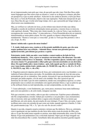 O Evangelho Segundo o Espiritismo
112
www.livroesoterico.com.br
de ser impressionados mais pelo que viam, do que pelo que não viam. Fala-lhes Deus então
numa linguagem que lhes estava mais ao alcance e, como se se dirigisse a crianças, põe-lhes
em perspectiva o que os pode satisfazer. Achavam-se eles ainda no deserto; a terra que Deus
lhes dará e a Terra da Promissão, objetivo das suas aspirações. Nada mais desejavam do que
isso; Deus lhes diz que viverão nela longo tempo, isto é, que a possuirão por longo tempo, se
observarem seus mandamentos.
Mas, ao verificar-se o advento de Jesus, já eles tinham mais desenvolvidas suas idéias.
Chegada a ocasião de receberem alimentação menos grosseira, o mesmo Jesus os inicia na
vida espiritual, dizendo: "Meu reino não é deste mundo; lá, e não na Terra, é que recebereis a
recompensa das vossas boas obras." A estas palavras, a Terra Prometida deixa de ser material,
transformando-se numa pátria celeste. Por isso, quando os chama à observância daquele
mandamento: "Honrai a vosso pai e a vossa mãe", já não é a Terra que lhes promete e sim o
céu. (Caps. II e III.)
Quem é minha mãe e quem são meus irmãos?
5. E, tendo vindo para casa, reuniu-se aí tão grande multidão de gente, que eles nem
sequer podiam fazer sua refeição. - Sabendo disso, vieram seus parentes para se
apoderarem dele, pois diziam que perdera o espírito.
Entretanto, tendo vindo sua mãe e seus irmãos e conservando-se do lodo de fora,
mandaram chamá-lo. - Ora, o povo se assentara em torno dele e lhe disseram: Tua mãe
e teus irmãos estão lá fora e te chamam. - Ele lhes respondeu: Quem é minha mãe e quem
são meus irmãos? E, perpassando o olhar pelos que estavam assentados ao seu derredor,
disse: Eis aqui minha mãe e meus irmãos; - pois, todo aquele que faz a vontade de Deus,
esse é meu irmão, minha irmã e minha mãe. (S. MARCOS. cap. III, vv. 20, 21 e 31 a 35 -
S. MATEUS, cap. XII, vv. 46 a 50.)
6. Singulares parecem algumas palavras de Jesus, por contrastarem com a sua bondade e a sua
inalterável benevolência para com todos. Os incrédulos não deixaram de tirar daí uma arma,
pretendendo que ele se contradizia. Fato, porém, irrecusável é que sua doutrina tem por base
principal, por pedra angular, a lei de amor e de caridade. Ora, não é possível que ele
destruísse de um lado o que do outro estabelecia, donde esta conseqüência rigorosa: se certas
proposições suas se acham em contradição com aquele princípio básico, é que as palavras que
se lhe atribuem foram ou mal reproduzidas, ou mal compreendidas, ou não são suas.
7. Causa admiração, e com fundamento, que, neste passo, mostrasse Jesus tanta indiferença
para com seus parentes e, de certo modo, renegasse sua mãe.
Pelo que concerne a seus irmãos, sabe-se que não o estimavam. Espíritos pouco adiantados,
não lhe compreendiam a missão: tinham por excêntrico o seu proceder e seus ensinamentos
não os tocavam, tanto que nenhum deles o seguiu como discípulo. Dir-se-ia mesmo que
partilhavam, até certo ponto, das prevenções de seus inimigos. O que é fato, em suma, é que o
acolhiam mais como um estranho do que como um irmão, quando aparecia à família. S. João
diz, positivamente (cap. VII, v. 5), "que eles não lhe davam crédito".
Quanto à sua mãe, ninguém ousaria contestar a ternura que lhe dedicava. Deve-se, entretanto,
convir igualmente em que também ela não fazia idéia muito exata da missão do filho, pois
não se vê que lhe tenha nunca seguido os ensinos, nem dado testemunho dele, como fez João
Batista. O que nela predominava era a solicitude maternal. Supor que ele haja renegado sua
mãe fora desconhecer-lhe o caráter. Semelhante idéia não poderia encontrar guarida naquele
 