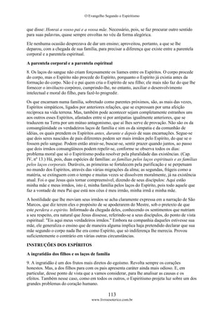 O Evangelho Segundo o Espiritismo
113
www.livroesoterico.com.br
que disse: Honrai a vosso pai e a vossa mãe. Necessário, pois, se faz procurar outro sentido
para suas palavras, quase sempre envoltas no véu da forma alegórica.
Ele nenhuma ocasião desprezava de dar um ensino; aproveitou, portanto, a que se lhe
deparou, com a chegada de sua família, para precisar a diferença que existe entre a parentela
corporal e a parentela espiritual.
A parentela corporal e a parentela espiritual
8. Os laços do sangue não criam forçosamente os liames entre os Espíritos. O corpo procede
do corpo, mas o Espírito não procede do Espírito, porquanto o Espírito já existia antes da
formação do corpo. Não é o pai quem cria o Espírito de seu filho; ele mais não faz do que lhe
fornecer o invólucro corpóreo, cumprindo-lhe, no entanto, auxiliar o desenvolvimento
intelectual e moral do filho, para fazê-lo progredir.
Os que encarnam numa família, sobretudo como parentes próximos, são, as mais das vezes,
Espíritos simpáticos, ligados por anteriores relações, que se expressam por uma afeição
recíproca na vida terrena. Mas, também pode acontecer sejam completamente estranhos uns
aos outros esses Espíritos, afastados entre si por antipatias igualmente anteriores, que se
traduzem na Terra por um mútuo antagonismo, que aí lhes serve de provação. Não são os da
consangüinidade os verdadeiros laços de família e sim os da simpatia e da comunhão de
idéias, os quais prendem os Espíritos antes, durante e depois de suas encarnações. Segue-se
que dois seres nascidos de pais diferentes podem ser mais irmãos pelo Espírito, do que se o
fossem pelo sangue. Podem então atrair-se, buscar-se, sentir prazer quando juntos, ao passo
que dois irmãos consangüíneos podem repelir-se, conforme se observa todos os dias:
problema moral que só o Espiritismo podia resolver pela pluralidade das existências. (Cap.
IV, nº 13.) Há, pois, duas espécies de famílias: as famílias pelos laços espirituais e as famílias
pelos laços corporais. Duráveis, as primeiras se fortalecem pela purificação e se perpetuam
no mundo dos Espíritos, através das várias migrações da alma; as segundas, frágeis como a
matéria, se extinguem com o tempo e muitas vezes se dissolvem moralmente, já na existência
atual. Foi o que Jesus quis tornar compreensível, dizendo de seus discípulos: Aqui estão
minha mãe e meus irmãos, isto é, minha família pelos laços do Espírito, pois todo aquele que
faz a vontade de meu Pai que está nos céus é meu irmão, minha irmã e minha mãe.
A hostilidade que lhe moviam seus irmãos se acha claramente expressa em a narração de São
Marcos, que diz terem eles o propósito de se apoderarem do Mestre, sob o pretexto de que
este perdera o espirito. Informado da chegada deles, conhecendo os sentimentos que nutriam
a seu respeito, era natural que Jesus dissesse, referindo-se a seus discípulos, do ponto de vista
espiritual: "Eis aqui meus verdadeiros irmãos." Embora na companhia daqueles estivesse sua
mãe, ele generaliza o ensino que de maneira alguma implica haja pretendido declarar que sua
mãe segundo o corpo nada lhe era como Espírito, que só indiferença lhe merecia. Provou
suficientemente o contrário em várias outras circunstâncias.
INSTRUÇÕES DOS ESPÍRITOS
A ingratidão dos filhos e os laços de família
9. A ingratidão é um dos frutos mais diretos do egoísmo. Revolta sempre os corações
honestos. Mas, a dos filhos para com os pais apresenta caráter ainda mais odioso. E, em
particular, desse ponto de vista que a vamos considerar, para lhe analisar as causas e os
efeitos. Também nesse caso, como em todos os outros, o Espiritismo projeta luz sobre um dos
grandes problemas do coração humano.
 