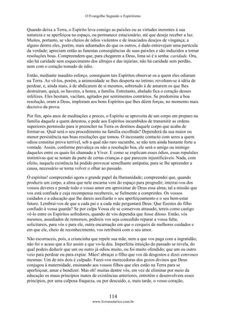 O Evangelho Segundo o Espiritismo
114
www.livroesoterico.com.br
Quando deixa a Terra, o Espírito leva consigo as paixões ou as virtudes inerentes à sua
natureza e se aperfeiçoa no espaço, ou permanece estacionário, até que deseje receber a luz.
Muitos, portanto, se vão cheios de ódios violentos e de insaciados desejos de vingança; a
alguns dentre eles, porém, mais adiantados do que os outros, é dado entrevejam uma partícula
da verdade; apreciam então as funestas conseqüências de suas paixões e são induzidos a tomar
resoluções boas. Compreendem que, para chegarem a Deus, lima só é a senha: caridade. Ora,
não há caridade sem esquecimento dos ultrajes e das injúrias; não há caridade sem perdão,
nem com o coração tomado de ódio.
Então, mediante inaudito esforço, conseguem tais Espíritos observar os a quem eles odiaram
na Terra. Ao vê-los, porém, a animosidade se lhes desperta no íntimo; revoltam-se à idéia de
perdoar, e, ainda mais, à de abdicarem de si mesmos, sobretudo à de amarem os que lhes
destruíram, quiçá, os haveres, a honra, a família. Entretanto, abalado fica o coração desses
infelizes. Eles hesitam, vacilam, agitados por sentimentos contrários. Se predomina a boa
resolução, oram a Deus, imploram aos bons Espíritos que lhes dêem forças, no momento mais
decisivo da prova.
Por fim, após anos de meditações e preces, o Espírito se aproveita de um corpo em preparo na
família daquele a quem detestou, e pede aos Espíritos incumbidos de transmitir as ordens
superiores permissão para ir preencher na Terra os destinos daquele corpo que acaba de
formar-se. Qual será o seu procedimento na família escolhida? Dependerá da sua maior ou
menor persistência nas boas resoluções que tomou. O incessante contacto com seres a quem
odiou constitui prova terrível, sob a qual não raro sucumbe, se não tem ainda bastante forte a
vontade. Assim, conforme prevaleça ou não a resolução boa, ele será o amigo ou inimigo
daqueles entre os quais foi chamado a Viver. E como se explicam esses ódios, essas repulsões
instintivas que se notam da parte de certas crianças e que parecem injustificáveis. Nada, com
efeito, naquela existência há podido provocar semelhante antipatia; para se lhe apreender a
causa, necessário se torna volver o olhar ao passado.
Ó espíritas! compreendei agora o grande papel da Humanidade; compreendei que, quando
produzis um corpo, a alma que nele encarna vem do espaço para progredir; inteirai-vos dos
vossos deveres e ponde todo o vosso amor em aproximar de Deus essa alma; tal a missão que
vos está confiada e cuja recompensa recebereis, se fielmente a comprirdes. Os vossos
cuidados e a educação que lhe dareis auxiliarão o seu aperfeiçoamento e o seu bem-estar
futuro. Lembrai-vos de que a cada pai e a cada mãe perguntará Deus: Que fizestes do filho
confiado à vossa guarda? Se por culpa Vossa ele se conservou atrasado, tereis como castigo
vê-lo entre os Espíritos sofredores, quando de vós dependia que fosse ditoso. Então, vós
mesmos, assediados de remorsos, pedireis vos seja concedido reparar a vossa falta;
solicitareis, para vós e para ele, outra encarnação em que o cerqueis de melhores cuidados e
em que ele, cheio de reconhecimento, vos retribuirá com o seu amor.
Não escorraceis, pois, a criancinha que repele sua mãe, nem a que vos paga com a ingratidão;
não foi o acaso que a fez assim e que vo-la deu. Imperfeita intuição do passado se revela, do
qual podeis deduzir que um ou outro já odiou muito, ou foi muito ofendido; que um ou outro
veio para perdoar ou para expiar. Mães! abraçai o filho que vos dá desgostos e dizei convosco
mesmas: Um de nós dois é culpado. Fazei-vos merecedoras dos gozos divinos que Deus
conjugou à maternidade, ensinando aos vossos filhos que eles estão na Terra para se
aperfeiçoar, amar e bendizer. Mas oh! muitas dentre vós, em vez de eliminar por meio da
educação os maus princípios inatos de existências anteriores, entretêm e desenvolvem esses
princípios, por uma culposa fraqueza, ou por descuido, e, mais tarde, o vosso coração,
 
