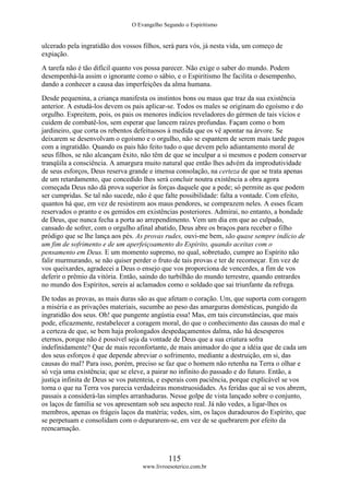 O Evangelho Segundo o Espiritismo
115
www.livroesoterico.com.br
ulcerado pela ingratidão dos vossos filhos, será para vós, já nesta vida, um começo de
expiação.
A tarefa não é tão difícil quanto vos possa parecer. Não exige o saber do mundo. Podem
desempenhá-la assim o ignorante como o sábio, e o Espiritismo lhe facilita o desempenho,
dando a conhecer a causa das imperfeições da alma humana.
Desde pequenina, a criança manifesta os instintos bons ou maus que traz da sua existência
anterior. A estudá-los devem os pais aplicar-se. Todos os males se originam do egoísmo e do
orgulho. Espreitem, pois, os pais os menores indícios reveladores do gérmen de tais vícios e
cuidem de combatê-los, sem esperar que lancem raízes profundas. Façam como o bom
jardineiro, que corta os rebentos defeituosos à medida que os vê apontar na árvore. Se
deixarem se desenvolvam o egoísmo e o orgulho, não se espantem de serem mais tarde pagos
com a ingratidão. Quando os pais hão feito tudo o que devem pelo adiantamento moral de
seus filhos, se não alcançam êxito, não têm de que se inculpar a si mesmos e podem conservar
tranqüila a consciência. A amargura muito natural que então lhes advém da improdutividade
de seus esforços, Deus reserva grande e imensa consolação, na certeza de que se trata apenas
de um retardamento, que concedido lhes será concluir noutra existência a obra agora
começada Deus não dá prova superior às forças daquele que a pede; só permite as que podem
ser cumpridas. Se tal não sucede, não é que falte possibilidade: falta a vontade. Com efeito,
quantos há que, em vez de resistirem aos maus pendores, se comprazem neles. A esses ficam
reservados o pranto e os gemidos em existências posteriores. Admirai, no entanto, a bondade
de Deus, que nunca fecha a porta ao arrependimento. Vem um dia em que ao culpado,
cansado de sofrer, com o orgulho afinal abatido, Deus abre os braços para receber o filho
pródigo que se lhe lança aos pés. As provas rudes, ouvi-me bem, são quase sempre indício de
um fim de sofrimento e de um aperfeiçoamento do Espírito, quando aceitas com o
pensamento em Deus. E um momento supremo, no qual, sobretudo, cumpre ao Espírito não
falir murmurando, se não quiser perder o fruto de tais provas e ter de recomeçar. Em vez de
vos queixardes, agradecei a Deus o ensejo que vos proporciona de vencerdes, a fim de vos
deferir o prêmio da vitória. Então, saindo do turbilhão do mundo terrestre, quando entrardes
no mundo dos Espíritos, sereis aí aclamados como o soldado que sai triunfante da refrega.
De todas as provas, as mais duras são as que afetam o coração. Um, que suporta com coragem
a miséria e as privações materiais, sucumbe ao peso das amarguras domésticas, pungido da
ingratidão dos seus. Oh! que pungente angústia essa! Mas, em tais circunstâncias, que mais
pode, eficazmente, restabelecer a coragem moral, do que o conhecimento das causas do mal e
a certeza de que, se bem haja prolongados despedaçamentos dalma, não há desesperos
eternos, porque não é possível seja da vontade de Deus que a sua criatura sofra
indefinidamente? Que de mais reconfortante, de mais animador do que a idéia que de cada um
dos seus esforços é que depende abreviar o sofrimento, mediante a destruição, em si, das
causas do mal? Para isso, porém, preciso se faz que o homem não retenha na Terra o olhar e
só veja uma existência; que se eleve, a pairar no infinito do passado e do futuro. Então, a
justiça infinita de Deus se vos patenteia, e esperais com paciência, porque explicável se vos
torna o que na Terra vos parecia verdadeiras monstruosidades. As feridas que aí se vos abrem,
passais a considerá-las simples arranhaduras. Nesse golpe de vista lançado sobre o conjunto,
os laços de família se vos apresentam sob seu aspecto real. Já não vedes, a ligar-lhes os
membros, apenas os frágeis laços da matéria; vedes, sim, os laços duradouros do Espírito, que
se perpetuam e consolidam com o depurarem-se, em vez de se quebrarem por efeito da
reencarnação.
 
