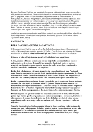 O Evangelho Segundo o Espiritismo
116
www.livroesoterico.com.br
Formam famílias os Espíritos que a analogia dos gostos, a identidade do progresso moral e a
afeição induzem a reunir-se. Esses mesmos Espíritos, em suas migrações terrenas, se buscam,
para se gruparem, como o fazem no espaço, originando-se daí as famílias unidas e
homogêneas. Se, nas suas peregrinações, acontece ficarem temporariamente separados, mais
tarde tornam a encontrar-se, venturosos pelos novos progressos que realizaram. Mas, como
não lhes cumpre trabalhar apenas para si, permite Deus que Espíritos menos adiantados
encarnem entre eles, a fim de receberem conselhos e bons exemplos, a bem de seu progresso.
Esses Espíritos se tornam, por vezes, causa de perturbação no meio daqueles outros, o que
constitui para estes a prova e a tarefa a desempenhar.
Acolhei-os, portanto, como irmãos; auxiliai-os, e depois, no mundo dos Espíritos, a família se
felicitará por haver salvo alguns náufragos que, a seu turno, poderão salvar outros. -Santo
Agostinho. (Paris, 1862.)
CAPÍTULO XV
FORA DA CARIDADE NÃO HÁ SALVAÇÃO
O de que precisa o Espírito para se salvar. Parábola do bom samaritano. - O mandamento
maior. - Necessidade da caridade, segundo S. Paulo. - Fora da Igreja não há salvação. Fora da
verdade não há salvação. - Instruções dos Espíritos: Fora da caridade não há salvação.
O de que precisa o Espírito para ser salvo. Parábola do bom samaritano.
1. Ora, quando o filho do homem vier em sua majestade, acompanhado de todos os
anjos, sentar-se-á no trono de sua glória; - reunidas diante dele todas as nações,
separará uns dos outros, como o pastor separa dos bodes as ovelhas, - e colocará as
ovelhas à sua direita e os bodes à sua esquerda.
Então, dirá o Rei aos que estiverem à sua direita: vinde, benditos de meu Pai, tomai
posse do reino que vos foi preparado desde o princípio do mundo; - porquanto, tive fome
e me destes de comer; tive sede e me destes de beber; careci de teto e me hospedastes; -
estive nu e me vestistes; achei-me doente e me visitastes; estive preso e me fostes ver.
Então, responder-lhe-ão os justos: Senhor, quando foi que te vimos com fome e te demos
de comer, ou com sede e te demos de beber? - Quando foi que te vimos sem teto e te
hospedamos; ou despido e te vestimos? - E quando foi que te soubemos doente ou preso e
fomos visitar-te? - O Rei lhes responderá: Em verdade vos digo, todas as vezes que isso
fizestes a um destes mais pequeninos dos meus irmãos, foi a mim mesmo que o fizestes.
Dirá em seguida aos que estiverem à sua esquerda: Afastai-vos de mim, malditos; ide
para o fogo eterno, que foi preparado para o diabo e seus anjos; - porquanto, tive fome e
não me destes de comer, tive sede e não me destes de beber; precisei de teto e não me
agasalhastes; estive sem roupa e não me vestistes; estive doente e no cárcere e não me
visitastes.
Também eles replicarão: Senhor, quando foi que te vimos com fome e não te demos de
comer, com sede e não te demos de beber, sem teto ou sem roupa, doente ou preso e não
te assistimos? - Ele então lhes responderá: Em verdade vos digo: todas a vezes que
faltastes com a assistência a um destes mais pequenos, deixastes de tê-la para comigo
mesmo.
 