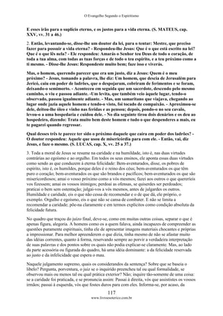 O Evangelho Segundo o Espiritismo
117
www.livroesoterico.com.br
E esses irão para o suplício eterno, e os justos para a vida eterna. (S. MATEUS, cap.
XXV, vv. 31 a 46.)
2. Então, levantando-se, disse-lhe um doutor da lei, para o tentar: Mestre, que preciso
fazer para possuir a vida eterna? - Respondeu-lhe Jesus: Que é o que está escrito na lei?
Que é o que lês nela? - Ele respondeu: Amarás o Senhor teu Deus de todo o coração, de
toda a tua alma, com todas as tuas forças e de todo o teu espírito, e a teu próximo como a
ti mesmo. - Disse-lhe Jesus: Respondeste muito bem; faze isso e viverás.
Mas, o homem, querendo parecer que era um justo, diz a Jesus: Quem é o meu
próximo? - Jesus, tomando a palavra, lhe diz: Um homem, que descia de Jerusalém para
Jericó, caiu em poder de ladrões, que o despojaram, cobriram de ferimentos e se foram,
deixando-o semimorto. - Aconteceu em seguida que um sacerdote, descendo pelo mesmo
caminho, o viu e passou adiante. -Um levita, que também veio àquele lugar, tendo-o
observado, passou igualmente adiante. - Mas, um samaritano que viajava, chegando ao
lugar onde jazia aquele homem e tendo-o visto, foi tocado de compaixão. - Aproximou-se
dele, deitou-lhe óleo e vinho nas feridas e as pensou; depois, pondo-o no seu cavalo,
levou-o a uma hospedaria e cuidou dele. - No dia seguinte tirou dois denários e os deu ao
hospedeiro, dizendo: Trata muito bem deste homem e tudo o que despenderes a mais, eu
te pagarei quando regressar.
Qual desses três te parece ter sido o próximo daquele que caíra em poder dos ladrões? -
O doutor respondeu: Aquele que usou de misericórdia para com ele. - Então, vai, diz
Jesus, e faze o mesmo. (S. LUCAS, cap. X, vv. 25 a 37.)
3. Toda a moral de Jesus se resume na caridade e na humildade, isto é, nas duas virtudes
contrárias ao egoísmo e ao orgulho. Em todos os seus ensinos, ele aponta essas duas virtudes
como sendo as que conduzem à eterna felicidade: Bem-aventurados, disse, os pobres de
espírito, isto é, os humildes, porque deles é o reino dos céus; bem-aventurados os que têm
puro o coração; bem-aventurados os que são brandos e pacíficos; bem-aventurados os que são
misericordiosos; amai o vosso próximo como a vós mesmos; fazei aos outros o que quereríeis
vos fizessem; amai os vossos inimigos; perdoai as ofensas, se quiserdes ser perdoados;
praticai o bem sem ostentação; julgai-vos a vós mesmos, antes de julgardes os outros.
Humildade e caridade, eis o que não cessa de recomendar e o de que dá, ele próprio, o
exemplo. Orgulho e egoísmo, eis o que não se cansa de combater. E não se limita a
recomendar a caridade; põe-na claramente e em termos explícitos como condição absoluta da
felicidade futura.
No quadro que traçou do juízo final, deve-se, como em muitas outras coisas, separar o que é
apenas figura, alegoria. A homens como os a quem falava, ainda incapazes de compreender as
questões puramente espirituais, tinha ele de apresentar imagens materiais chocantes e próprias
a impressionar. Para melhor apreenderem o que dizia, tinha mesmo de não se afastar muito
das idéias correntes, quanto à forma, reservando sempre ao porvir a verdadeira interpretação
de suas palavras e dos pontos sobre os quais não podia explicar-se claramente. Mas, ao lado
da parte acessória ou figurada do quadro, há uma idéia dominante: a da felicidade reservada
ao justo e da infelicidade que espera o mau.
Naquele julgamento supremo, quais os considerandos da sentença? Sobre que se baseia o
libelo? Pergunta, porventura, o juiz se o inquirido preencheu tal ou qual formalidade, se
observou mais ou menos tal ou qual prática exterior? Não; inquire tão-somente de uma coisa:
se a caridade foi praticada, e se pronuncia assim: Passai à direita, vós que assististes os vossos
irmãos; passai à esquerda, vós que fostes duros para com eles. Informa-se, por acaso, da
 