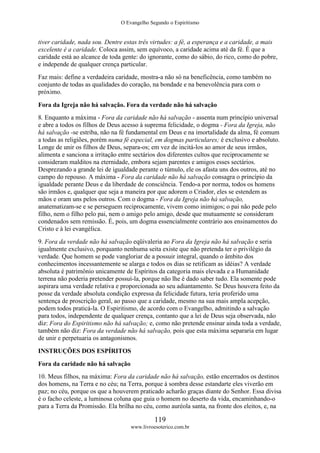 O Evangelho Segundo o Espiritismo
119
www.livroesoterico.com.br
tiver caridade, nada sou. Dentre estas três virtudes: a fé, a esperança e a caridade, a mais
excelente é a caridade. Coloca assim, sem equívoco, a caridade acima até da fé. É que a
caridade está ao alcance de toda gente: do ignorante, como do sábio, do rico, como do pobre,
e independe de qualquer crença particular.
Faz mais: define a verdadeira caridade, mostra-a não só na beneficência, como também no
conjunto de todas as qualidades do coração, na bondade e na benevolência para com o
próximo.
Fora da Igreja não há salvação. Fora da verdade não há salvação
8. Enquanto a máxima - Fora da caridade não há salvação - assenta num princípio universal
e abre a todos os filhos de Deus acesso à suprema felicidade, o dogma - Fora da Igreja, não
há salvação -se estriba, não na fé fundamental em Deus e na imortalidade da alma, fé comum
a todas as religiões, porém numa fé especial, em dogmas particulares; é exclusivo e absoluto.
Longe de unir os filhos de Deus, separa-os; em vez de incitá-los ao amor de seus irmãos,
alimenta e sanciona a irritação entre sectários dos diferentes cultos que reciprocamente se
consideram malditos na eternidade, embora sejam parentes e amigos esses sectários.
Desprezando a grande lei de igualdade perante o túmulo, ele os afasta uns dos outros, até no
campo do repouso. A máxima - Fora da caridade não há salvação consagra o princípio da
igualdade perante Deus e da liberdade de consciência. Tendo-a por norma, todos os homens
são irmãos e, qualquer que seja a maneira por que adorem o Criador, eles se estendem as
mãos e oram uns pelos outros. Com o dogma - Fora da Igreja não há salvação,
anatematizam-se e se perseguem reciprocamente, vivem como inimigos; o pai não pede pelo
filho, nem o filho pelo pai, nem o amigo pelo amigo, desde que mutuamente se consideram
condenados sem remissão. É, pois, um dogma essencialmente contrário aos ensinamentos do
Cristo e à lei evangélica.
9. Fora da verdade não há salvação eqüivaleria ao Fora da Igreja não há salvação e seria
igualmente exclusivo, porquanto nenhuma seita existe que não pretenda ter o privilégio da
verdade. Que homem se pode vangloriar de a possuir integral, quando o âmbito dos
conhecimentos incessantemente se alarga e todos os dias se retificam as idéias? A verdade
absoluta é patrimônio unicamente de Espíritos da categoria mais elevada e a Humanidade
terrena não poderia pretender possuí-la, porque não lhe é dado saber tudo. Ela somente pode
aspirara uma verdade relativa e proporcionada ao seu adiantamento. Se Deus houvera feito da
posse da verdade absoluta condição expressa da felicidade futura, teria proferido uma
sentença de proscrição geral, ao passo que a caridade, mesmo na sua mais ampla acepção,
podem todos praticá-la. O Espiritismo, de acordo com o Evangelho, admitindo a salvação
para todos, independente de qualquer crença, contanto que a lei de Deus seja observada, não
diz: Fora do Espiritismo não há salvação; e, como não pretende ensinar ainda toda a verdade,
também não diz: Fora da verdade não há salvação, pois que esta máxima separaria em lugar
de unir e perpetuaria os antagonismos.
INSTRUÇÕES DOS ESPÍRITOS
Fora da caridade não há salvação
10. Meus filhos, na máxima: Fora da caridade não há salvação, estão encerrados os destinos
dos homens, na Terra e no céu; na Terra, porque à sombra desse estandarte eles viverão em
paz; no céu, porque os que a houverem praticado acharão graças diante do Senhor. Essa divisa
é o facho celeste, a luminosa coluna que guia o homem no deserto da vida, encaminhando-o
para a Terra da Promissão. Ela brilha no céu, como auréola santa, na fronte dos eleitos, e, na
 