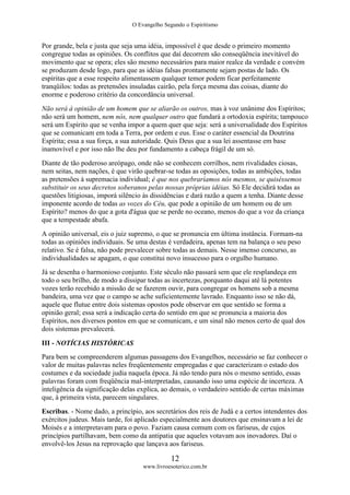 O Evangelho Segundo o Espiritismo
12
www.livroesoterico.com.br
Por grande, bela e justa que seja uma idéia, impossível é que desde o primeiro momento
congregue todas as opiniões. Os conflitos que daí decorrem são conseqüência inevitável do
movimento que se opera; eles são mesmo necessários para maior realce da verdade e convém
se produzam desde logo, para que as idéias falsas prontamente sejam postas de lado. Os
espíritas que a esse respeito alimentassem qualquer temor podem ficar perfeitamente
tranqüilos: todas as pretensões insuladas cairão, pela força mesma das coisas, diante do
enorme e poderoso critério da concordância universal.
Não será à opinião de um homem que se aliarão os outros, mas à voz unânime dos Espíritos;
não será um homem, nem nós, nem qualquer outro que fundará a ortodoxia espírita; tampouco
será um Espírito que se venha impor a quem quer que seja: será a universalidade dos Espíritos
que se comunicam em toda a Terra, por ordem e eus. Esse o caráter essencial da Doutrina
Espírita; essa a sua força, a sua autoridade. Quis Deus que a sua lei assentasse em base
inamovível e por isso não lhe deu por fundamento a cabeça frágil de um só.
Diante de tão poderoso areópago, onde não se conhecem corrilhos, nem rivalidades ciosas,
nem seitas, nem nações, é que virão quebrar-se todas as oposições, todas as ambições, todas
as pretensões à supremacia individual; é que nos quebraríamos nós mesmos, se quiséssemos
substituir os seus decretos soberanos pelas nossas próprias idéias. Só Ele decidirá todas as
questões litigiosas, imporá silêncio às dissidências e dará razão a quem a tenha. Diante desse
imponente acordo de todas as vozes do Céu, que pode a opinião de um homem ou de um
Espírito? menos do que a gota d'água que se perde no oceano, menos do que a voz da criança
que a tempestade abafa.
A opinião universal, eis o juiz supremo, o que se pronuncia em última instância. Formam-na
todas as opiniões individuais. Se uma destas é verdadeira, apenas tem na balança o seu peso
relativo. Se é falsa, não pode prevalecer sobre todas as demais. Nesse imenso concurso, as
individualidades se apagam, o que constitui novo insucesso para o orgulho humano.
Já se desenha o harmonioso conjunto. Este século não passará sem que ele resplandeça em
todo o seu brilho, de modo a dissipar todas as incertezas, porquanto daqui até lá potentes
vozes terão recebido a missão de se fazerem ouvir, para congregar os homens sob a mesma
bandeira, uma vez que o campo se ache suficientemente lavrado. Enquanto isso se não dá,
aquele que flutue entre dois sistemas opostos pode observar em que sentido se forma a
opinião geral; essa será a indicação certa do sentido em que se pronuncia a maioria dos
Espíritos, nos diversos pontos em que se comunicam, e um sinal não menos certo de qual dos
dois sistemas prevalecerá.
III - NOTÍCIAS HISTÓRICAS
Para bem se compreenderem algumas passagens dos Evangelhos, necessário se faz conhecer o
valor de muitas palavras neles freqüentemente empregadas e que caracterizam o estado dos
costumes e da sociedade judia naquela época. Já não tendo para nós o mesmo sentido, essas
palavras foram com freqüência mal-interpretadas, causando isso uma espécie de incerteza. A
inteligência da significação delas explica, ao demais, o verdadeiro sentido de certas máximas
que, à primeira vista, parecem singulares.
Escribas. - Nome dado, a princípio, aos secretários dos reis de Judá e a certos intendentes dos
exércitos judeus. Mais tarde, foi aplicado especialmente aos doutores que ensinavam a lei de
Moisés e a interpretavam para o povo. Faziam causa comum com os fariseus, de cujos
princípios partilhavam, bem como da antipatia que aqueles votavam aos inovadores. Daí o
envolvê-los Jesus na reprovação que lançava aos fariseus.
 