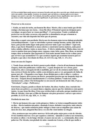 O Evangelho Segundo o Espiritismo
121
www.livroesoterico.com.br
(1) Esta arrojada figura pode parecer um pouco forçada, pois que não se percebe que relação possa existir
entre um camelo e uma agulha. Acontece, no entanto, que, em hebreu, a mesma palavra serve para
designar um camelo e um cabo. Na tradução, deram-lhe o primeiro desses significados; mas é provável
que Jesus a tenha empregado com a outra significação. É, pelo menos, mais natural.
Preservar-se da avareza
3. Então, no meia do turba, um homem lhe disse: Mestre, dize a meu irmão que divida
comigo a herança que nos tocou. - Jesus lhe disse: Ó homem! quem me designou para
vos julgar, ou para fazer as vossas partilhas? - E acrescentou: Tende o cuidado de
preservar-vos de toda a avareza, seja qual for a abundância em que o homem se
encontre, sua vida não depende dos bens que ele possua.
Disse-lhes a seguir esta parábola: Havia um rico homem cujas terras tinham produzido
extraordinariamente - e que se entretinha a pensar consigo mesmo, assim: Que hei de
fazer, pois já não tenho lugar onde possa encerrar tudo o que vou colher? -Aqui está,
disse, o que farei: Demolirei os meus celeiros e construirei outros maiores, onde porei
toda a minha colheita e todos os meus bens. - E direi a minha alma: Minha alma, tens de
reserva muitos bens para longos anos; repousa, come, bebe, goza. Mas, Deus, ao mesmo
tempo, disse ao homem: Que insensato és! Esta noite mesmo tomar-te-ão a alma; para
que servirá o que acumulaste? É o que acontece àquele que acumula tesouros para si
próprio e que não é rico diante de Deus. (S. LUCAS, cap. XII, vv. 13 a 21.)
Jesus em casa de Zaqueu
4. Tendo Jesus entrado em Jericó, passava pela cidade - e havia ali um homem chamado
Zaqueu, chefe dos publicanos e muito rico, - o qual, desejoso de ver a Jesus, para
conhecê-lo, não o conseguia devido à multidão, por ser ele de estatura muito baixa. - Por
isso, correu á frente da turba e subiu a um sicômoro, para o ver, porquanto ele tinha de
passar por ali. - Chegando a esse lugar, Jesus dirigiu para o alto o olhar e, vendo-o,
disse-lhe: Zaqueu, dá-te pressa em descer, porquanto preciso que me hospedes hoje em
tua casa. - Zaqueu desceu imediatamente e o recebeu jubiloso. Vendo isso, todos
murmuravam, a dizer: Ele foi hospedar-se em casa de um homem de má vida. (Veja-se:
"Introdução", artigo - Publicanos.)
Entretanto, Zaqueu, pondo-se diante do Senhor, lhe disse: Senhor, dou a metade dos
meus bens aos pobres e, se causei dano a alguém, seja no que for, indenizo-o com quatro
tantos. Ao que Jesus lhe disse: Esta casa recebeu hoje a salvação, porque também este é
filho de Abraão; visto que o Filho do Homem veio para procurar e salvar o que estava
perdido. (S. LUCAS, cap. XIX, vv. 1 a 10.)
Parábola do mau rico
5. Havia um homem rico, que vestia púrpura e linho e se tratava magnificamente todos
os dias. - Havia também um pobre, chamado Lázaro, deitado à sua porta, todo coberto
de úlceras, - que muito estimaria poder mitigar a fome com as migalhas que caíam da
mesa do rico; mas ,ninguém lhas dava e os cães lhe viam lamber as chagas.
- Ora, aconteceu que esse pobre morreu e foi levado pelos anjos para o seio de Abraão.
O rico também morreu e teve por sepulcro o inferno. - Quando se achava nos tormentos,
levantou os olhos e via de longe Abraão e Lázaro em seu seio - e, exclamando, disse estas
palavras: Pai Abraão, tem piedade de mim e manda-me Lázaro, a fim de que molhe a
 