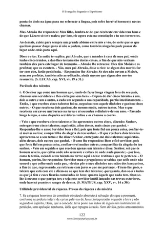 O Evangelho Segundo o Espiritismo
122
www.livroesoterico.com.br
ponta do dedo na água para me refrescar a língua, pois sofro horrível tormento nestas
chamas.
Mas Abraão lhe respondeu: Meu filho, lembra-te de que recebeste em vida teus bens e
de que Lázaro só teve males; por isso, ele agora esta na consolação e tu nos tormentos.
Ao demais, existe para sempre um grande abismo entre nós e vós, de sorte que os que
queiram passar daqui para aí não o podem, como também ninguém pode passar do
lugar onde estás para aqui.
Disse o rico: Eu então te suplico, pai Abraão, que o mandes à casa de meu pai, -onde
tenho cinco irmãos, a dar-lhes testemunho destas coisas, a fim de que não venham
também eles para este lugar de tormento. - Abraão lhe retrucou: Eles têm Moisés e os
profetas; que os escutem. - Não, meu pai Abraão, disse o rico: se algum dos mortos for
ter com eles, farão penitência. - Respondeu-lhe Abraão: Se eles não ouvem a Moisés,
nem aos profetas, também não acreditarão, ainda mesmo que algum dos mortos
ressuscite. (S. LUCAS, cap. XVI, vv. 19 a 31.)
Parábola dos talentos
6. O Senhor age como um homem que, tendo de fazer longa viagem fora do seu país,
chamou seus servidores e lhes entregou seus bens. - Depois de dar cinco talentos a um,
dois a outro e um a outro, a cada um segundo a sua capacidade, partiu imediatamente. -
Então, o que recebeu cinco talentos foi-se, negociou com aquele dinheiro e ganhou cinco
outros. - O que recebera dois ganhou, do mesmo modo, outros tantos. Mas o que
recebera um cavou um buraco na terra e aí escondeu o dinheiro de seu amo. - Passado
longo tempo, o amo daqueles servidores voltou e os chamou a contas.
- Veio o que recebera cinco talentos e lhe apresentou outros cinco, dizendo: Senhor,
entregaste-me cinco talentos; aqui estão, além desses, mais cinco que ganhei. -
Respondeu-lhe o amo: Servidor bom e fiel; pois que foste fiel em pouca coisa, confiar-te-
ei muitas outras; compartilha da alegria do teu senhor. - O que recebera dois talentos
apresentou-se a seu turno e lhe disse: Senhor, entregaste-me dois talentos; aqui estão,
além desses, dois outros que ganhei. - O amo lhe respondeu: Bom e fiel servidor; pois
que foste fiel em pouca coisa, confiar-te-ei muitas outras; compartilha da alegria do teu
senhor. - Veio em seguida o que recebeu apenas um talento e disse: Senhor, sei que és
homem severo, que ceifas onde não semeaste e colhes de onde nada puseste; - por isso,
como te temia, escondi o teu talento na terra; aqui o tens: restituo o que te pertence. - O
homem, porém, lhe respondeu: Servidor mau e preguiçoso; se sabias que ceifo onde não
semeei e que colho onde nada pus, - devias pôr o meu dinheiro nas mãos dos banqueiros,
a fim de que, regressando, eu retirasse com juros o que me pertence. -Tirem-lhe, pois, o
talento que está com ele e dêem-no ao que tem dez talentos; -porquanto, dar-se-á a todos
os que já têm e esses ficarão cumulados de bens; quanto àquele que nada tem, tirar-se-
lhe-á mesmo o que pareça ter; e seja esse servidor inútil lançado nas trevas exteriores,
onde haverá prantos e ranger de dentes. (S. MATEUS, cap. XXV, vv. 14 a 30.)
Utilidade providencial da riqueza. Provas da riqueza e da miséria
7. Se a riqueza houvesse de constituir obstáculo absoluto à salvação dos que a possuem,
conforme se poderia inferir de certas palavras de Jesus, interpretadas segundo a letra e não
segundo o espírito, Deus, que a concede, teria posto nas mãos de alguns um instrumento de
perdição, sem apelação nenhuma, idéia que repugna à razão. Sem dúvida, pelos arrastamentos
 