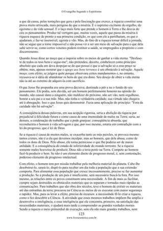 O Evangelho Segundo o Espiritismo
123
www.livroesoterico.com.br
a que dá causa, pelas tentações que gera e pela fascinação que exerce, a riqueza constitui uma
prova muito arriscada, mais perigosa do que a miséria. É o supremo excitante do orgulho, do
egoísmo e da vida sensual. E o laço mais forte que prende o homem à Terra e lhe desvia do
céu os pensamentos. Produz tal vertigem que, muitas vezes, aquele que passa da miséria à
riqueza esquece de pronto a sua primeira condição, os que com ele a partilharam, os que o
ajudaram, e faz-se insensível, egoísta e vão. Mas, do fato de a riqueza tornar difícil a jornada,
não se segue que a torne impossível e não possa vir a ser um meio de salvação para o que dela
sabe servir-se, como certos venenos podem restituir a saúde, se empregados a propósito e com
discernimento.
Quando Jesus disse ao moço que o inquiria sobre os meios de ganhar a vida eterna: "Desfase-
te de todos os teus bens e segue-me", não pretendeu, decerto, estabelecer como princípio
absoluto que cada um deva despojar-se do que possui e que a salvação só a esse preço se
obtém; mas, apenas mostrar que o apego aos bens terrenos é um obstáculo à salvação. Aquele
moço, com efeito, se julgava quite porque observara certos mandamentos e, no entanto,
recusava-se à idéia de abandonar os bens de que era dono. Seu desejo de obter a vida eterna
não ia até ao extremo de adquiri-la com sacrifício.
O que Jesus lhe propunha era uma prova decisiva, destinada a pôr a nu o fundo do seu
pensamento. Ele podia, sem dúvida, ser um homem perfeitamente honesto na opinião do
mundo, não causar dano a ninguém, não maldizer do próximo, não ser vão, nem orgulhoso,
honrar a seu pai e a sua mãe. Mas, não tinha a verdadeira caridade; sua virtude não chegava
até à abnegação. Isso o que Jesus quis demonstrar. Fazia uma aplicação do princípio: "Fora da
caridade não há salvação".
A conseqüência dessas palavras, em sua acepção rigorosa, seria a abolição da riqueza por
prejudicial à felicidade futura e como causa de uma imensidade de males na Terra; seria, ao
demais, a condenação do trabalho que a pode granjear; conseqüência absurda, que
reconduziria o homem à vida selvagem e que, por isso mesmo, estaria em contradição com a
lei do progresso, que é lei de Deus.
Se a riqueza é causa de muitos males, se exacerba tanto as más paixões, se provoca mesmo
tantos crimes, não é a ela que devemos inculpar, mas ao homem, que dela abusa, como de
todos os dons de Deus. Pelo abuso, ele torna pernicioso o que lhe poderia ser de maior
utilidade. E a conseqüência do estado de inferioridade do mundo terrestre. Se a riqueza
somente males houvesse de produzir, Deus não a teria posto na Terra. Compete ao homem
fazê-la produzir o bem. Se não é um elemento direto de progresso moral, é, sem contestação,
poderoso elemento de progresso intelectual.
Com efeito, o homem tem por missão trabalhar pela melhoria material do planeta. Cabe-lhe
desobstrui-lo, saneá-lo, dispô-lo para receber um dia toda a população que a sua extensão
comporta. Para alimentar essa população que cresce incessantemente, preciso se faz aumentar
a produção. Se a produção de um país é insuficiente, será necessário buscá-la fora. Por isso
mesmo, as relações entre os povos constituem uma necessidade. A fim de mais as facilitar,
cumpre sejam destruídos os obstáculos materiais que os separam e tornadas mais rápidas as
comunicações. Para trabalhos que são obra dos séculos, teve o homem de extrair os materiais
até das entranhas da terra; procurou na Ciência os meios de os executar com maior segurança
e rapidez. Mas, para os levar a efeito, precisa de recursos: a necessidade fê-lo criar a riqueza,
como o fez descobrir a Ciência. A atividade que esses mesmos trabalhos impõem lhe amplia e
desenvolve a inteligência, e essa inteligência que ele concentra, primeiro, na satisfação das
necessidades materiais, o ajudará mais tarde a compreender as grandes verdades morais.
Sendo a riqueza o meio primordial de execução, sem ela não mais grandes trabalhos, nem
 