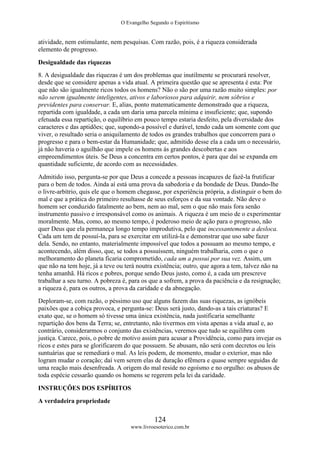 O Evangelho Segundo o Espiritismo
124
www.livroesoterico.com.br
atividade, nem estimulante, nem pesquisas. Com razão, pois, é a riqueza considerada
elemento de progresso.
Desigualdade das riquezas
8. A desigualdade das riquezas é um dos problemas que inutilmente se procurará resolver,
desde que se considere apenas a vida atual. A primeira questão que se apresenta é esta: Por
que não são igualmente ricos todos os homens? Não o são por uma razão muito simples: por
não serem igualmente inteligentes, ativos e laboriosos para adquirir, nem sóbrios e
previdentes para conservar. E, alias, ponto matematicamente demonstrado que a riqueza,
repartida com igualdade, a cada um daria uma parcela mínima e insuficiente; que, supondo
efetuada essa repartição, o equilíbrio em pouco tempo estaria desfeito, pela diversidade dos
caracteres e das aptidões; que, supondo-a possível e durável, tendo cada um somente com que
viver, o resultado seria o aniquilamento de todos os grandes trabalhos que concorrem para o
progresso e para o bem-estar da Humanidade; que, admitido desse ela a cada um o necessário,
já não haveria o aguilhão que impele os homens às grandes descobertas e aos
empreendimentos úteis. Se Deus a concentra em certos pontos, é para que daí se expanda em
quantidade suficiente, de acordo com as necessidades.
Admitido isso, pergunta-se por que Deus a concede a pessoas incapazes de fazê-la frutificar
para o bem de todos. Ainda aí está uma prova da sabedoria e da bondade de Deus. Dando-lhe
o livre-arbítrio, quis ele que o homem chegasse, por experiência própria, a distinguir o bem do
mal e que a prática do primeiro resultasse de seus esforços e da sua vontade. Não deve o
homem ser conduzido fatalmente ao bem, nem ao mal, sem o que não mais fora senão
instrumento passivo e irresponsável como os animais. A riqueza é um meio de o experimentar
moralmente. Mas, como, ao mesmo tempo, é poderoso meio de ação para o progresso, não
quer Deus que ela permaneça longo tempo improdutiva, pelo que incessantemente a desloca.
Cada um tem de possuí-la, para se exercitar em utilizá-la e demonstrar que uso sabe fazer
dela. Sendo, no entanto, materialmente impossível que todos a possuam ao mesmo tempo, e
acontecendo, além disso, que, se todos a possuíssem, ninguém trabalharia, com o que o
melhoramento do planeta ficaria comprometido, cada um a possui por sua vez. Assim, um
que não na tem hoje, já a teve ou terá noutra existência; outro, que agora a tem, talvez não na
tenha amanhã. Há ricos e pobres, porque sendo Deus justo, como é, a cada um prescreve
trabalhar a seu turno. A pobreza é, para os que a sofrem, a prova da paciência e da resignação;
a riqueza é, para os outros, a prova da caridade e da abnegação.
Deploram-se, com razão, o péssimo uso que alguns fazem das suas riquezas, as ignóbeis
paixões que a cobiça provoca, e pergunta-se: Deus será justo, dando-as a tais criaturas? E
exato que, se o homem só tivesse uma única existência, nada justificaria semelhante
repartição dos bens da Terra; se, entretanto, não tivermos em vista apenas a vida atual e, ao
contrário, considerarmos o conjunto das existências, veremos que tudo se equilibra com
justiça. Carece, pois, o pobre de motivo assim para acusar a Providência, como para invejar os
ricos e estes para se glorificarem do que possuem. Se abusam, não será com decretos ou leis
suntuárias que se remediará o mal. As leis podem, de momento, mudar o exterior, mas não
logram mudar o coração; daí vem serem elas de duração efêmera e quase sempre seguidas de
uma reação mais desenfreada. A origem do mal reside no egoísmo e no orgulho: os abusos de
toda espécie cessarão quando os homens se regerem pela lei da caridade.
INSTRUÇÕES DOS ESPÍRITOS
A verdadeira propriedade
 