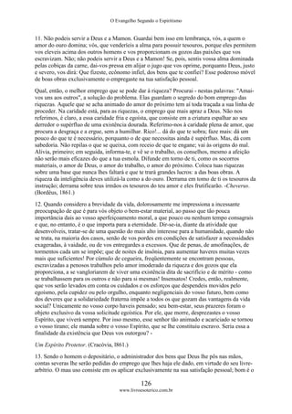 O Evangelho Segundo o Espiritismo
126
www.livroesoterico.com.br
11. Não podeis servir a Deus e a Mamon. Guardai bem isso em lembrança, vós, a quem o
amor do ouro domina; vós, que venderíeis a alma para possuir tesouros, porque eles permitem
vos eleveis acima dos outros homens e vos proporcionam os gozos das paixões que vos
escravizam. Não; não podeis servir a Deus e a Mamon! Se, pois, sentis vossa alma dominada
pelas cobiças da carne, dai-vos pressa em alijar o jugo que vos oprime, porquanto Deus, justo
e severo, vos dirá: Que fizeste, ecônomo infiel, dos bens que te confiei? Esse poderoso móvel
de boas obras exclusivamente o empregaste na tua satisfação pessoal.
Qual, então, o melhor emprego que se pode dar à riqueza? Procurai - nestas palavras: "Amai-
vos uns aos outros", a solução do problema. Elas guardam o segredo do bom emprego das
riquezas. Aquele que se acha animado do amor do próximo tem aí toda traçada a sua linha de
proceder. Na caridade está, para as riquezas, o emprego que mais apraz a Deus. Não nos
referimos, é claro, a essa caridade fria e egoísta, que consiste em a criatura espalhar ao seu
derredor o supérfluo de uma existência dourada. Referimo-nos à caridade plena de amor, que
procura a desgraça e a ergue, sem a humilhar. Rico!... dá do que te sobra; faze mais: dá um
pouco do que te é necessário, porquanto o de que necessitas ainda é supérfluo. Mas, dá com
sabedoria. Não repilas o que se queixa, com receio de que te engane; vai às origens do mal.
Alivia, primeiro; em seguida, informa-te, e vê se o trabalho, os conselhos, mesmo a afeição
não serão mais eficazes do que a tua esmola. Difunde em torno de ti, como os socorros
materiais, o amor de Deus, o amor do trabalho, o amor do próximo. Coloca tuas riquezas
sobre uma base que nunca lhes faltará e que te trará grandes lucros: a das boas obras. A
riqueza da inteligência deves utilizá-la como a do ouro. Derrama em tomo de ti os tesouros da
instrução; derrama sobre teus irmãos os tesouros do teu amor e eles frutificarão. -Cheverus.
(Bordéus, 1861.)
12. Quando considero a brevidade da vida, dolorosamente me impressiona a incessante
preocupação de que é para vós objeto o bem-estar material, ao passo que tão pouca
importância dais ao vosso aperfeiçoamento moral, a que pouco ou nenhum tempo consagrais
e que, no entanto, é o que importa para a eternidade. Dir-se-ia, diante da atividade que
desenvolveis, tratar-se de uma questão do mais alto interesse para a humanidade, quando não
se trata, na maioria dos casos, senão de vos pordes em condições de satisfazer a necessidades
exageradas, à vaidade, ou de vos entregardes a excessos. Que de penas, de amofinações, de
tormentos cada um se impõe; que de noites de insônia, para aumentar haveres muitas vezes
mais que suficientes! Por cúmulo de cegueira, freqüentemente se encontram pessoas,
escravizadas a penosos trabalhos pelo amor imoderado da riqueza e dos gozos que ela
proporciona, a se vangloriarem de viver uma existência dita de sacrifício e de mérito - como
se trabalhassem para os outros e não para si mesmas! Insensatos! Credes, então, realmente,
que vos serão levados em conta os cuidados e os esforços que despendeis movidos pelo
egoísmo, pela cupidez ou pelo orgulho, enquanto negligenciais do vosso futuro, bem como
dos deveres que a solidariedade fraterna impõe a todos os que gozam das vantagens da vida
social? Unicamente no vosso corpo haveis pensado; seu bem-estar, seus prazeres foram o
objeto exclusivo da vossa solicitude egoística. Por ele, que morre, desprezastes o vosso
Espírito, que viverá sempre. Por isso mesmo, esse senhor tão animado e acariciado se tornou
o vosso tirano; ele manda sobre o vosso Espírito, que se lhe constituiu escravo. Seria essa a
finalidade da existência que Deus vos outorgou? -
Um Espírito Protetor. (Cracóvia, l861.)
13. Sendo o homem o depositário, o administrador dos bens que Deus lhe pôs nas mãos,
contas severas lhe serão pedidas do emprego que lhes haja ele dado, em virtude do seu livre-
arbítrio. O mau uso consiste em os aplicar exclusivamente na sua satisfação pessoal; bom é o
 