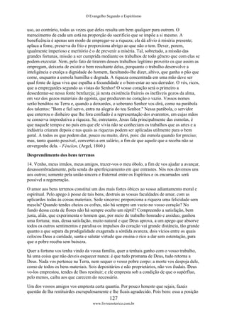 O Evangelho Segundo o Espiritismo
127
www.livroesoterico.com.br
uso, ao contrário, todas as vezes que deles resulta um bem qualquer para outrem. O
merecimento de cada um está na proporção do sacrifício que se impõe a si mesmo. A
beneficência é apenas um modo de empregar-se a riqueza; ela dá alívio à miséria presente;
aplaca a fome, preserva do frio e proporciona abrigo ao que não o tem. Dever, porem,
igualmente imperioso e meritório é o de prevenir a miséria. Tal, sobretudo, a missão das
grandes fortunas, missão a ser cumprida mediante os trabalhos de todo gênero que com elas se
podem executar. Nem, pelo fato de tirarem desses trabalhos legítimo proveito os que assim as
empregam, deixaria de existir o bem resultante delas, porquanto o trabalho desenvolve a
inteligência e exalça a dignidade do homem, facultando-lhe dizer, altivo, que ganha o pão que
come, enquanto a esmola humilha e degrada. A riqueza concentrada em uma mão deve ser
qual fonte de água viva que espalha a fecundidade e o bem-estar ao seu derredor. O vós, ricos,
que a empregardes segundo as vistas do Senhor! O vosso coração será o primeiro a
dessedentar-se nessa fonte benfazeja; já nesta existência fruireis os inefáveis gozos da alma,
em vez dos gozos materiais do egoísta, que produzem no coração o vazio. Vossos nomes
serão benditos na Terra e, quando a deixardes, o soberano Senhor vos dirá, como na parábola
dos talentos: "Bom e fiel servo, entra na alegria do teu Senhor." Nessa parábola, o servidor
que enterrou o dinheiro que lhe fora confiado é a representação dos avarentos, em cujas mãos
se conserva improdutiva a riqueza. Se, entretanto, Jesus fala principalmente das esmolas, é
que naquele tempo e no país em que ele vivia não se conheciam os trabalhos que as artes e a
indústria criaram depois e nas quais as riquezas podem ser aplicadas utilmente para o bem
geral. A todos os que podem dar, pouco ou muito, direi, pois: dai esmola quando for preciso;
mas, tanto quanto possível, convertei-a em salário, a fim de que aquele que a receba não se
envergonhe dela. - Fénelon. (Argel, 1860.)
Desprendimento dos bens terrenos
14. Venho, meus irmãos, meus amigos, trazer-vos o meu óbolo, a fim de vos ajudar a avançar,
desassombradamente, pela senda do aperfeiçoamento em que entrastes. Nós nos devemos uns
aos outros; somente pela união sincera e fraternal entre os Espíritos e os encarnados será
possível a regeneração.
O amor aos bens terrenos constitui um dos mais fortes óbices ao vosso adiantamento moral e
espiritual. Pelo apego à posse de tais bens, destruís as vossas faculdades de amar, com as
aplicardes todas às coisas materiais. Sede sinceros: proporciona a riqueza uma felicidade sem
mescla? Quando tendes cheios os cofres, não há sempre um vazio no vosso coração? No
fundo dessa cesta de flores não há sempre oculto um réptil? Compreendo a satisfação, bem
justa, aliás, que experimenta o homem que, por meio de trabalho honrado e assíduo, ganhou
uma fortuna; mas, dessa satisfação, muito natural e que Deus aprova, a um apego que absorve
todos os outros sentimentos e paralisa os impulsos do coração vai grande distância, tão grande
quanto a que separa da prodigalidade exagerada a sórdida avareza, dois vícios entre os quais
colocou Deus a caridade, santa e salutar virtude que ensina o rico a dar sem ostentação, para
que o pobre receba sem baixeza.
Quer a fortuna vos tenha vindo da vossa família, quer a tenhais ganho com o vosso trabalho,
há uma coisa que não deveis esquecer nunca: é que tudo promana de Deus, tudo retorna a
Deus. Nada vos pertence na Terra, nem sequer o vosso pobre corpo: a morte vos despoja dele,
como de todos os bens materiais. Sois depositários e não proprietários, não vos iludais. Deus
vo-los emprestou, tendes de lhos restituir; e ele empresta sob a condição de que o supérfluo,
pelo menos, caiba aos que carecem do necessário.
Um dos vossos amigos vos empresta certa quantia. Por pouco honesto que sejais, fazeis
questão de lha restituirdes escrupulosamente e lhe ficais agradecido. Pois bem: essa a posição
 