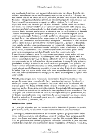 O Evangelho Segundo o Espiritismo
129
www.livroesoterico.com.br
uma modalidade do egoísmo. Um, que despenda a mancheias o ouro de que disponha, para
satisfazer a uma fantasia, talvez não dê um centavo para prestar um serviço. O desapego aos
bens terrenos consiste em apreciá-los no seu justo valor, em saber servir-se deles em benefício
dos outros e não apenas em benefício próprio, em não sacrificar por eles os interesses da vida
futura, em perdê-los sem murmurar, caso apraza a Deus retirá-los. Se, por efeito de
imprevistos reveses, vos tornardes qual Job, dizei, como ele: "Senhor, tu mos havias dado e
mos tiraste. Faça-se a tua vontade." Eis ai o verdadeiro desprendimento. Sede, antes de tudo,
submissos; confiai nAquele que, tendo-vos dado e tirado, pode novamente restituir-vos o que
vos tirou. Resisti animosos ao abatimento, ao desespero, que vos paralisam as forças. Quando
Deus vos desferir um golpe, não esqueçais nunca que, ao lado da mais rude prova, coloca
sempre uma consolação. Ponderai, sobretudo, que há bens infinitamente mais preciosos do
que os da Terra e essa idéia vos ajudará a desprender-vos destes últimos. O pouco apreço que
se ligue a uma coisa faz que menos sensível seja a sua perda. O homem que se aferra aos bens
terrenos é como a criança que somente vê o momento que passa. O que deles se desprende é
como o adulto que vê as coisas mais importantes, por compreender estas proféticas palavras
do Salvador: "O meu reino não é deste mundo." A ninguém ordena o Senhor que se despoje
do que possua, condenando-se a uma voluntária mendicidade, porquanto o que tal fizesse
tornar-se-ia em carga para a sociedade. Proceder assim fora compreender mal o
desprendimento dos bens terrenos. Fora egoísmo de outro gênero, porque seria o indivíduo
eximir-se da responsabilidade que a riqueza faz pesar sobre aquele que a possui. Deus a
concede a quem bem lhe parece, a fim de que a administre em proveito de todos. O rico tem,
pois, uma missão, que ele pode embelezar e tornar proveitosa a si mesmo. Rejeitar a riqueza,
quando Deus a outorga, é renunciar aos benefícios do bem que se pode fazer, gerindo-a com
critério. Sabendo prescindir dela quando não a tem, sabendo empregá-la utilmente quando a
possui, sabendo sacrificá-la quando necessário, procede a criatura de acordo com os desígnios
do Senhor. Diga, pois, aquele a cujas mãos venha o que no mundo se chama uma boa fortuna:
Meu Deus, tu me destinaste um novo encargo; dá-me a força de desempenhá-lo segundo a tua
santa vontade.
Aí tendes, meus amigos, o que eu vos queria ensinar acerca do desprendimento dos bens
terrenos. Resumirei o que expus, dizendo: Sabei contentar-vos com pouco. Se sois pobres,
não invejeis os ricos, porquanto a riqueza não é necessária à felicidade. Se sois ricos, não
esqueçais que os bens de que dispondes apenas vos estão confiados e que tendes de justificar
o emprego que lhes derdes, como se prestásseis contas de uma tutela. Não sejais depositário
infiel, utilizando-os unicamente em satisfação do vosso orgulho e da vossa sensualidade. Não
vos julgueis com o direito de dispor em vosso exclusivo proveito daquilo que recebestes, não
por doação, mas simplesmente como empréstimo. Se não sabeis restituir, não tendes o direito
de pedir, e lembrai-vos de que aquele que dá aos pobres, salda a dívida que contraiu com
Deus. - Lacordaire. (Constantina, 1863.)
Transmissão de riqueza
15. O principio, segundo o qual ele é apenas depositário da fortuna de que Deus lhe permite
gozar durante a vida, tira ao homem o direito de transmiti-la aos seus descendentes?
O homem pode perfeitamente transmitir, por sua morte, aquilo de que gozou durante a vida,
porque o efeito desse direito está subordinado sempre à vontade de Deus, que pode, quando
quiser, impedir que aqueles descendentes gozem do que lhes foi transmitido. Não é outra a
razão por que desmoronam fortunas que parecem solidamente constituídas. E, pois, impotente
a vontade do homem para conservar nas mãos da sua descendência a fortuna que possua. Isso,
 