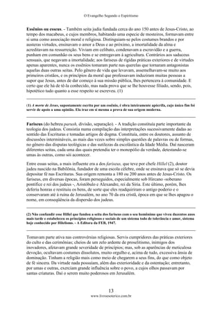 O Evangelho Segundo o Espiritismo
13
www.livroesoterico.com.br
Essênios ou esseus. - Também seita judia fundada cerca do ano 150 antes de Jesus-Cristo, ao
tempo dos macabeus, e cujos membros, habitando uma especie de mosteiros, formavam entre
si uma como associação moral e religiosa. Distinguiam-se pelos costumes brandos e por
austeras virtudes, ensinavam o amor a Deus e ao próximo, a imortalidade da alma e
acreditavam na ressurreição. Viviam em celibato, condenavam a escravidão e a guerra,
punham em comunhão os seus bens e se entregavam à agricultura. Contrários aos saduceus
sensuais, que negavam a imortalidade; aos fariseus de rígidas práticas exteriores e de virtudes
apenas aparentes, nunca os essênios tomaram parte nas querelas que tornaram antagonistas
aquelas duas outras seitas. Pelo gênero de vida que levavam, assemelhavam-se muito aos
primeiros cristãos, e os princípios da moral que professavam induziram muitas pessoas a
supor que Jesus, antes de dar começo à sua missão pública, lhes pertencera à comunidade. E
certo que ele há de tê-la conhecido, mas nada prova que se lhe houvesse filiado, sendo, pois,
hipotético tudo quanto a esse respeito se escreveu. (1)
(1) A morte de Jesus, supostamente escrita por um essênio, é obra inteiramente apócrifa, cujo único fim foi
servir de apoio a uma opinião. Ela traz em si mesma a prova de sua origem moderna.
Fariseus (do hebreu parush, divisão, separação). - A tradição constituía parte importante da
teologia dos judeus. Consistia numa compilação das interpretações sucessivamente dadas ao
sentido das Escrituras e tomadas artigos de dogma. Constituía, entre os doutores, assunto de
discussões intermináveis, as mais das vezes sobre simples questões de palavras ou de formas,
no gênero das disputas teológicas e das sutilezas da escolástica da Idade Média. Daí nasceram
diferentes seitas, cada uma das quais pretendia ter o monopólio da verdade, detestando-se
umas às outras, como sói acontecer.
Entre essas seitas, a mais influente era a dos fariseus, que teve por chefe Hillel (2), doutor
judeu nascido na Babilônia, fundador de uma escola célebre, onde se ensinava que só se devia
depositar fé nas Escrituras. Sua origem remonta a 180 ou 200 anos antes de Jesus-Cristo. Os
fariseus, em diversas épocas, foram perseguidos, especialmente sob Hircano -soberano
pontífice e rei dos judeus -, Aristóbulo e Alexandre, rei da Síria. Este último, porém, lhes
deferiu honras e restituiu os bens, de sorte que eles readquiriram o antigo poderio e o
conservaram até à ruína de Jerusalém, no ano 70 da era cristã, época em que se lhes apagou o
nome, em conseqüência da dispersão dos judeus.
(2) Não confundir esse Hillel que fundou a seita dos fariseus com o seu homônimo que viveu duzentos anos
mais tarde e estabeleceu os princípios religiosos e sociais de um sistema todo de tolerância e amor, sistema
hoje conhecido por Hilelismo. - A Editora da FEB, 1947.
Tomavam parte ativa nas controvérsias religiosas. Servis cumpridores das práticas exteriores
do culto e das cerimônias; cheios de um zelo ardente de proselitismo, inimigos dos
inovadores, afetavam grande severidade de princípios; mas, sob as aparências de meticulosa
devoção, ocultavam costumes dissolutos, muito orgulho e, acima de tudo, excessiva ânsia de
dominação. Tinham a religião mais como meio de chegarem a seus fins, do que como objeto
de fé sincera. Da virtude nada possuíam, além das exterioridade e da ostentação; entretanto,
por umas e outras, exerciam grande influência sobre o povo, a cujos olhos passavam por
santas criaturas. Daí o serem muito poderosos em Jerusalém.
 