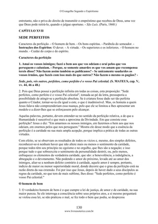 O Evangelho Segundo o Espiritismo
130
www.livroesoterico.com.br
entretanto, não o priva do direito de transmitir o empréstimo que recebeu de Deus, uma vez
que Deus pode retirá-lo, quando o julgue oportuno. - São Luís. (Paris, 1860.)
CAPÍTULO XVII
SEDE PERFEITOS
Caracteres da perfeição. - O homem de bem. - Os bons espíritas. - Parábola do semeador. -
Instruções dos Espíritos: O dever. - A virtude. - Os superiores e os inferiores. - O homem no
mundo. - Cuidai do corpo e do espírito.
Caracteres da perfeição
1. Amai os vossos inimigos; fazei o bem aos que vos odeiam e orai pelos que vos
perseguem e caluniam. - Porque, se somente amardes os que vos amam que recompensa
tereis disso? Não fazem assim também os publicanos? - Se unicamente saudardes os
vossos irmãos, que fazeis com isso mais do que outros? Não fazem o mesmo os pagãos? -
Sede, pois, vós outros, perfeitos, como perfeito é o vosso Pai celestial. (S. MATEUS, cap. V,
vv. 44, 46 a 48.)
2. Pois que Deus possui a perfeição infinita em todas as coisas, esta proposição: "Sede
perfeitos, como perfeito é o vosso Pai celestial", tomada ao pé da letra, pressuporia a
possibilidade de atingir-se a perfeição absoluta. Se à criatura fosse dado ser tão perfeita
quanto o Criador, tornar-se-ia ela igual a este, o que é inadmissível. Mas, os homens a quem
Jesus falava não compreenderiam essa nuança, pelo que ele se limitou a lhes apresentar um
modelo e a dizer-lhes que se esforçassem pelo alcançar.
Aquelas palavras, portanto, devem entender-se no sentido da perfeição relativa, a de que a
Humanidade é suscetível e que mais a aproxima da Divindade. Em que consiste essa
perfeição? Jesus o diz: "Em amarmos os nossos inimigos, em fazermos o bem aos que nos
odeiam, em orarmos pelos que nos perseguem." Mostra ele desse modo que a essência da
perfeição é a caridade na sua mais ampla acepção, porque implica a prática de todas as outras
virtudes.
Com efeito, se se observam os resultados de todos os vícios e, mesmo, dos simples defeitos,
reconhecer-se-á nenhum haver que não altere mais ou menos o sentimento da caridade,
porque todos têm seu princípio no egoísmo e no orgulho, que lhes são a negação; e isso
porque tudo o que sobreexcita o sentimento da personalidade destrói, ou, pelo menos,
enfraquece os elementos da verdadeira caridade, que são: a benevolência, a indulgência, a
abnegação e o devotamento. Não podendo o amor do próximo, levado até ao amor dos
inimigos, aliar-se a nenhum defeito contrário à caridade, aquele amor é sempre, portanto,
indício de maior ou menor superioridade moral, donde decorre que o grau da perfeição está na
razão direta da sua extensão. Foi por isso que Jesus, depois de haver dado a seus discípulos as
regras da caridade, no que tem de mais sublime, lhes disse: "Sede perfeitos, como perfeito é
vosso Pai celestial."
O homem de bem
3. O verdadeiro homem de bem é o que cumpre a lei de justiça, de amor e de caridade, na sua
maior pureza. Se ele interroga a consciência sobre seus próprios atos, a si mesmo perguntará
se violou essa lei, se não praticou o mal, se fez todo o bem que podia, se desprezou
 