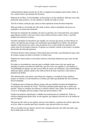 O Evangelho Segundo o Espiritismo
131
www.livroesoterico.com.br
voluntariamente alguma ocasião de ser útil, se ninguém tem qualquer queixa dele; enfim, se
fez a outrem tudo o que desejara lhe fizessem.
Deposita fé em Deus, na Sua bondade, na Sua justiça e na Sua sabedoria. Sabe que sem a Sua
permissão nada acontece e se Lhe submete à vontade em todas as coisas.
Tem fé no futuro, razão por que coloca os bens espirituais acima dos bens temporais.
Sabe que todas as vicissitudes da vida, todas as dores, todas as decepções são provas ou
expiações e as aceita sem murmurar.
Possuído do sentimento de caridade e de amor ao próximo, faz o bem pelo bem, sem esperar
paga alguma; retribui o mal com o bem, toma a defesa do fraco contra o forte, e sacrifica
sempre seus interesses à justiça.
Encontra satisfação nos benefícios que espalha, nos serviços que presta, no fazer ditosos os
outros, nas lágrimas que enxuga, nas consolações que prodigaliza aos aflitos. Seu primeiro
impulso é para pensar nos outros, antes de pensar em si, é para cuidar dos interesses dos
outros antes do seu próprio interesse. O egoísta, ao contrário, calcula os proventos e as perdas
decorrentes de toda ação generosa.
O homem de bem é bom, humano e benevolente para com todos, sem distinção de raças, nem
de crenças, porque em todos os homens vê irmãos seus.
Respeita nos outros todas as convicções sinceras e não lança anátema aos que como ele não
pensam.
Em todas as circunstâncias, toma por guia a caridade, tendo como certo que aquele que
prejudica a outrem com palavras malévolas, que fere com o seu orgulho e o seu desprezo a
suscetibilidade de alguém, que não recua à idéia de causar um sofrimento, uma contrariedade,
ainda que ligeira, quando a pode evitar, falta ao dever de amar o próximo e não merece a
demência do Senhor.
Não alimenta ódio, nem rancor, nem desejo de vingança; a exemplo de Jesus, perdoa e
esquece as ofensas e só dos benefícios se lembra, por saber que perdoado lhe será conforme
houver perdoado.
É indulgente para as fraquezas alheias, porque sabe que também necessita de indulgência e
tem presente esta sentença do Cristo: "Atire-lhe a primeira pedra aquele que se achar sem
pecado." Nunca se compraz em rebuscar os defeitos alheios, nem, ainda, em evidenciá-los. Se
a isso se vê obrigado, procura sempre o bem que possa atenuar o mal.
Estuda suas próprias imperfeições e trabalha incessantemente em combatê-las. Todos os
esforços emprega para poder dizer, no dia seguinte, que alguma coisa traz em si de melhor do
que na véspera.
Não procura dar valor ao seu espírito, nem aos seus talentos, a expensas de outrem; aproveita,
ao revés, todas as ocasiões para fazer ressaltar o que seja proveitoso aos outros.
Não se envaidece da sua riqueza, nem de suas vantagens pessoais, por saber que tudo o que
lhe foi dado pode ser-lhe tirado.
 