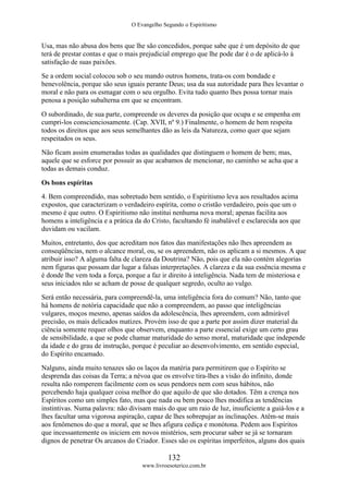 O Evangelho Segundo o Espiritismo
132
www.livroesoterico.com.br
Usa, mas não abusa dos bens que lhe são concedidos, porque sabe que é um depósito de que
terá de prestar contas e que o mais prejudicial emprego que lhe pode dar é o de aplicá-lo à
satisfação de suas paixões.
Se a ordem social colocou sob o seu mando outros homens, trata-os com bondade e
benevolência, porque são seus iguais perante Deus; usa da sua autoridade para lhes levantar o
moral e não para os esmagar com o seu orgulho. Evita tudo quanto lhes possa tornar mais
penosa a posição subalterna em que se encontram.
O subordinado, de sua parte, compreende os deveres da posição que ocupa e se empenha em
cumpri-los conscienciosamente. (Cap. XVII, nº 9.) Finalmente, o homem de bem respeita
todos os direitos que aos seus semelhantes dão as leis da Natureza, como quer que sejam
respeitados os seus.
Não ficam assim enumeradas todas as qualidades que distinguem o homem de bem; mas,
aquele que se esforce por possuir as que acabamos de mencionar, no caminho se acha que a
todas as demais conduz.
Os bons espíritas
4. Bem compreendido, mas sobretudo bem sentido, o Espiritismo leva aos resultados acima
expostos, que caracterizam o verdadeiro espírita, como o cristão verdadeiro, pois que um o
mesmo é que outro. O Espiritismo não institui nenhuma nova moral; apenas facilita aos
homens a inteligência e a prática da do Cristo, facultando fé inabalável e esclarecida aos que
duvidam ou vacilam.
Muitos, entretanto, dos que acreditam nos fatos das manifestações não lhes apreendem as
conseqüências, nem o alcance moral, ou, se os apreendem, não os aplicam a si mesmos. A que
atribuir isso? A alguma falta de clareza da Doutrina? Não, pois que ela não contém alegorias
nem figuras que possam dar lugar a falsas interpretações. A clareza e da sua essência mesma e
é donde lhe vem toda a força, porque a faz ir direito à inteligência. Nada tem de misteriosa e
seus iniciados não se acham de posse de qualquer segredo, oculto ao vulgo.
Será então necessária, para compreendê-la, uma inteligência fora do comum? Não, tanto que
há homens de notória capacidade que não a compreendem, ao passo que inteligências
vulgares, moços mesmo, apenas saídos da adolescência, lhes apreendem, com admirável
precisão, os mais delicados matizes. Provém isso de que a parte por assim dizer material da
ciência somente requer olhos que observem, enquanto a parte essencial exige um certo grau
de sensibilidade, a que se pode chamar maturidade do senso moral, maturidade que independe
da idade e do grau de instrução, porque é peculiar ao desenvolvimento, em sentido especial,
do Espírito encamado.
Nalguns, ainda muito tenazes são os laços da matéria para permitirem que o Espírito se
desprenda das coisas da Terra; a névoa que os envolve tira-lhes a visão do infinito, donde
resulta não romperem facilmente com os seus pendores nem com seus hábitos, não
percebendo haja qualquer coisa melhor do que aquilo de que são dotados. Têm a crença nos
Espíritos como um simples fato, mas que nada ou bem pouco lhes modifica as tendências
instintivas. Numa palavra: não divisam mais do que um raio de luz, insuficiente a guiá-los e a
lhes facultar uma vigorosa aspiração, capaz de lhes sobrepujar as inclinações. Atêm-se mais
aos fenômenos do que a moral, que se lhes afigura cediça e monótona. Pedem aos Espíritos
que incessantemente os iniciem em novos mistérios, sem procurar saber se já se tornaram
dignos de penetrar Os arcanos do Criador. Esses são os espíritas imperfeitos, alguns dos quais
 