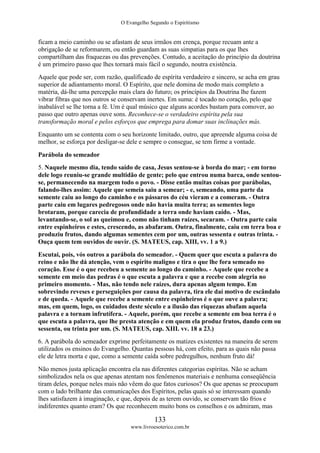 O Evangelho Segundo o Espiritismo
133
www.livroesoterico.com.br
ficam a meio caminho ou se afastam de seus irmãos em crença, porque recuam ante a
obrigação de se reformarem, ou então guardam as suas simpatias para os que lhes
compartilham das fraquezas ou das prevenções. Contudo, a aceitação do princípio da doutrina
é um primeiro passo que lhes tornará mais fácil o segundo, noutra existência.
Aquele que pode ser, com razão, qualificado de espírita verdadeiro e sincero, se acha em grau
superior de adiantamento moral. O Espírito, que nele domina de modo mais completo a
matéria, dá-lhe uma percepção mais clara do futuro; os princípios da Doutrina lhe fazem
vibrar fibras que nos outros se conservam inertes. Em suma: é tocado no coração, pelo que
inabalável se lhe torna a fé. Um é qual músico que alguns acordes bastam para comover, ao
passo que outro apenas ouve sons. Reconhece-se o verdadeiro espírita pela sua
transformação moral e pelos esforços que emprega para domar suas inclinações más.
Enquanto um se contenta com o seu horizonte limitado, outro, que apreende alguma coisa de
melhor, se esforça por desligar-se dele e sempre o consegue, se tem firme a vontade.
Parábola do semeador
5. Naquele mesmo dia, tendo saído de casa, Jesus sentou-se à borda do mar; - em torno
dele logo reuniu-se grande multidão de gente; pelo que entrou numa barca, onde sentou-
se, permanecendo na margem todo o povo. - Disse então muitas coisas por parábolas,
falando-lhes assim: Aquele que semeia saiu a semear; - e, semeando, uma parte da
semente caiu ao longo do caminho e os pássaros do céu vieram e a comeram. - Outra
parte caiu em lugares pedregosos onde não havia muita terra; as sementes logo
brotaram, porque carecia de profundidade a terra onde haviam caído. - Mas,
levantando-se, o sol as queimou e, como não tinham raízes, secaram. - Outra parte caiu
entre espinheiros e estes, crescendo, as abafaram. Outra, finalmente, caiu em terra boa e
produziu frutos, dando algumas sementes cem por um, outras sessenta e outras trinta. -
Ouça quem tem ouvidos de ouvir. (S. MATEUS, cap. XIII, vv. 1 a 9.)
Escutai, pois, vós outros a parábola do semeador. - Quem quer que escuta a palavra do
reino e não lhe dá atenção, vem o espírito maligno e tira o que lhe fora semeado no
coração. Esse é o que recebeu a semente ao longo do caminho. - Aquele que recebe a
semente em meio das pedras é o que escuta a palavra e que a recebe com alegria no
primeiro momento. - Mas, não tendo nele raízes, dura apenas algum tempo. Em
sobrevindo reveses e perseguições por causa da palavra, tira ele daí motivo de escândalo
e de queda. - Aquele que recebe a semente entre espinheiros é o que ouve a palavra;
mas, em quem, logo, os cuidados deste século e a ilusão das riquezas abafam aquela
palavra e a tornam infrutífera. - Aquele, porém, que recebe a semente em boa terra é o
que escuta a palavra, que lhe presta atenção e em quem ela produz frutos, dando cem ou
sessenta, ou trinta por um. (S. MATEUS, cap. XIII. vv. 18 a 23.)
6. A parábola do semeador exprime perfeitamente os matizes existentes na maneira de serem
utilizados os ensinos do Evangelho. Quantas pessoas há, com efeito, para as quais não passa
ele de letra morta e que, como a semente caída sobre pedregulhos, nenhum fruto dá!
Não menos justa aplicação encontra ela nas diferentes categorias espíritas. Não se acham
simbolizados nela os que apenas atentam nos fenômenos materiais e nenhuma conseqüência
tiram deles, porque neles mais não vêem do que fatos curiosos? Os que apenas se preocupam
com o lado brilhante das comunicações dos Espíritos, pelas quais só se interessam quando
lhes satisfazem à imaginação, e que, depois de as terem ouvido, se conservam tão frios e
indiferentes quanto eram? Os que reconhecem muito bons os conselhos e os admiram, mas
 