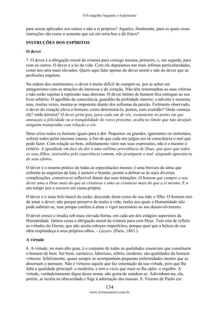 O Evangelho Segundo o Espiritismo
134
www.livroesoterico.com.br
para serem aplicados aos outros e não a si próprios? Aqueles, finalmente, para os quais essas
instruções são como a semente que cai em terra boa e dá frutos?
INSTRUÇÕES DOS ESPÍRITOS
O dever
7. O dever é a obrigação moral da criatura para consigo mesma, primeiro, e, em seguida, para
com os outros. O dever é a lei da vida. Com ele deparamos nas mais ínfimas particularidades,
como nos atos mais elevados. Quero aqui falar apenas do dever moral e não do dever que as
profissões impõem.
Na ordem dos sentimentos, o dever é muito difícil de cumprir-se, por se achar em
antagonismo com as atrações do interesse e do coração. Não têm testemunhas as suas vitórias
e não estão sujeitas à repressão suas derrotas. O dever íntimo do homem fica entregue ao seu
livre-arbítrio. O aguilhão da consciência, guardião da probidade interior, o adverte e sustenta;
mas, muitas vezes, mostra-se impotente diante dos sofismas da paixão. Fielmente observado,
o dever do coração eleva o homem; como determiná-lo, porém, com exatidão? Onde começa
ele? onde termina? O dever principia, para cada um de vós, exatamente no ponto em que
ameaçais a felicidade ou a tranqüilidade do vosso próximo; acaba no limite que não desejais
ninguém transponha com relação a vós.
Deus criou todos os homens iguais para a dor. Pequenos ou grandes, ignorantes ou instruídos,
sofrem todos pelas mesmas causas, a fim de que cada um julgue em sã consciência o mal que
pode fazer. Com relação ao bem, infinitamente vário nas suas expressões, não é o mesmo o
critério. A igualdade em face da dor é uma sublime providência de Deus, que quer que todos
os seus filhos, instruídos pela experiência comum, não pratiquem o mal, alegando ignorância
de seus efeitos.
O dever é o resumo prático de todas as especulações morais; é uma bravura da alma que
enfrenta as angústias da luta; é austero e brando; pronto a dobrar-se às mais diversas
complicações, conserva-se inflexível diante das suas tentações. O homem que cumpre o seu
dever ama a Deus mais do que as criaturas e ama as criaturas mais do que a si mesmo. E a
um tempo juiz e escravo em causa própria.
O dever é o mais belo laurel da razão; descende desta como de sua mãe o filho. O homem tem
de amar o dever, não porque preserve de males a vida, males aos quais a Humanidade não
pode subtrair-se, mas porque confere à alma o vigor necessário ao seu desenvolvimento.
O dever cresce e irradia sob mais elevada forma, em cada um dos estágios superiores da
Humanidade. Jamais cessa a obrigação moral da criatura para com Deus. Tem esta de refletir
as virtudes do Eterno, que não aceita esboços imperfeitos, porque quer que a beleza da sua
obra resplandeça a seus próprios olhos. - Lázaro. (Paris, 1863.)
A virtude
8. A virtude, no mais alto grau, é o conjunto de todas as qualidades essenciais que constituem
o homem de bem. Ser bom, caritativo, laborioso, sóbrio, modesto, são qualidades do homem
virtuoso. Infelizmente, quase sempre as acompanham pequenas enfermidades morais que as
desornam e atenuam. Não é virtuoso aquele que faz ostentação da sua virtude, pois que lhe
falta a qualidade principal: a modéstia, e tem o vício que mais se lhe opõe: o orgulho. A
virtude, verdadeiramente digna desse nome, não gosta de estadear-se. Adivinham-na; ela,
porém, se oculta na obscuridade e foge à admiração das massas. S. Vicente de Paulo era
 