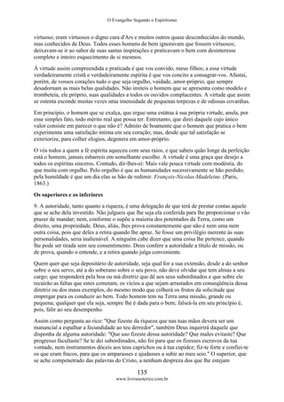 O Evangelho Segundo o Espiritismo
135
www.livroesoterico.com.br
virtuoso; eram virtuosos o digno cura d'Ars e muitos outros quase desconhecidos do mundo,
mas conhecidos de Deus. Todos esses homens de bem ignoravam que fossem virtuosos;
deixavam-se ir ao sabor de suas santas inspirações e praticavam o bem com desinteresse
completo e inteiro esquecimento de si mesmos.
À virtude assim compreendida e praticada é que vos convido, meus filhos; a essa virtude
verdadeiramente cristã e verdadeiramente espírita é que vos concito a consagrar-vos. Afastai,
porém, de vossos corações tudo o que seja orgulho, vaidade, amor-próprio, que sempre
desadornam as mais belas qualidades. Não imiteis o homem que se apresenta como modelo e
trombeteia, ele próprio, suas qualidades a todos os ouvidos complacentes. A virtude que assim
se ostenta esconde muitas vezes uma imensidade de pequenas torpezas e de odiosas covardias.
Em princípio, o homem que se exalça, que ergue uma estátua à sua própria virtude, anula, por
esse simples fato, todo mérito real que possa ter. Entretanto, que direi daquele cujo único
valor consiste em parecer o que não é? Admito de boamente que o homem que pratica o bem
experimenta uma satisfação íntima em seu coração; mas, desde que tal satisfação se
exteriorize, para colher elogios, degenera em amor-próprio.
O vós todos a quem a fé espírita aqueceu com seus raios, e que sabeis quão longe da perfeição
está o homem, jamais esbarreis em semelhante escolho. A virtude é uma graça que desejo a
todos os espíritas sinceros. Contudo, dir-lhes-ei: Mais vale pouca virtude com modéstia, do
que muita com orgulho. Pelo orgulho é que as humanidades sucessivamente se hão perdido;
pela humildade é que um dia elas se hão de redimir. François-Nicolas-Madeleine. (Paris,
1863.)
Os superiores e os inferiores
9. A autoridade, tanto quanto a riqueza, é uma delegação de que terá de prestar contas aquele
que se ache dela investido. Não julgueis que lhe seja ela conferida para lhe proporcionar o vão
prazer de mandar; nem, conforme o supõe a maioria dos potentados da Terra, como um
direito, uma propriedade. Deus, aliás, lhes prova constantemente que não é nem uma nem
outra coisa, pois que deles a retira quando lhe apraz. Se fosse um privilégio inerente às suas
personalidades, seria inalienável. A ninguém cabe dizer que uma coisa lhe pertence, quando
lhe pode ser tirada sem seu consentimento. Deus confere a autoridade a título de missão, ou
de prova, quando o entende, e a retira quando julga conveniente.
Quem quer que seja depositário de autoridade, seja qual for a sua extensão, desde a do senhor
sobre o seu servo, até a do soberano sobre o seu povo, não deve olvidar que tem almas a seu
cargo; que responderá pela boa ou má diretriz que dê aos seus subordinados e que sobre ele
recairão as faltas que estes cometam, os vícios a que sejam arrastados em conseqüência dessa
diretriz ou dos maus exemplos, do mesmo modo que colherá os frutos da solicitude que
empregar para os conduzir ao bem. Todo homem tem na Terra uma missão, grande ou
pequena; qualquer que ela seja, sempre lhe é dada para o bem; falseá-la em seu princípio é,
pois, falir ao seu desempenho.
Assim como pergunta ao rico: "Que fizeste da riqueza que nas tuas mãos devera ser um
manancial a espalhar a fecundidade ao teu derredor", também Deus inquirirá daquele que
disponha de alguma autoridade: "Que uso fizeste dessa autoridade? Que males evitaste? Que
progresso facultaste? Se te dei subordinados, não foi para que os fizesses escravos da tua
vontade, nem instrumentos dóceis aos teus caprichos ou à tua cupidez; fiz-te forte e confiei-te
os que eram fracos, para que os amparasses e ajudasses a subir ao meu seio." O superior, que
se ache compenetrado das palavras do Cristo, a nenhum despreza dos que lhe estejam
 