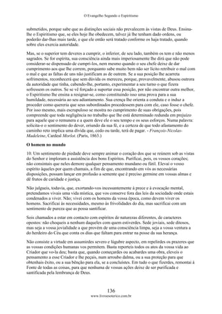 O Evangelho Segundo o Espiritismo
136
www.livroesoterico.com.br
submetidos, porque sabe que as distinções sociais não prevalecem às vistas de Deus. Ensina-
lhe o Espiritismo que, se eles hoje lhe obedecem, talvez já lhe tenham dado ordens, ou
poderão dar-lhas mais tarde, e que ele então será tratado conforme os haja tratado, quando
sobre eles exercia autoridade.
Mas, se o superior tem deveres a cumprir, o inferior, de seu lado, também os tem e não menos
sagrados. Se for espírita, sua consciência ainda mais imperiosamente lhe dirá que não pode
considerar-se dispensado de cumpri-los, nem mesmo quando o seu chefe deixe de dar
cumprimento aos que lhe correm, porquanto sabe muito bem não ser lícito retribuir o mal com
o mal e que as faltas de uns não justificam as de outrem. Se a sua posição lhe acarreta
sofrimentos, reconhecerá que sem dúvida os mereceu, porque, provavelmente, abusou outrora
da autoridade que tinha, cabendo-lhe, portanto, experimentar a seu turno o que fizera
sofressem os outros. Se se vê forçado a suportar essa posição, por não encontrar outra melhor,
o Espiritismo lhe ensina a resignar-se, como constituindo isso uma prova para a sua
humildade, necessária ao seu adiantamento. Sua crença lhe orienta a conduta e o induz a
proceder como quereria que seus subordinados procedessem para com ele, caso fosse o chefe.
Por isso mesmo, mais escrupuloso se mostra no cumprimento de suas obrigações, pois
compreende que toda negligência no trabalho que lhe está determinado redunda em prejuízo
para aquele que o remunera e a quem deve ele o seu tempo e os seus esforços. Numa palavra:
solicita-o o sentimento do dever, oriundo da sua fé, e a certeza de que todo afastamento do
caminho reto implica uma dívida que, cedo ou tarde, terá de pagar. - François-Nicolas-
Madeleine, Cardeal Morlot. (Paris, 1863.)
O homem no mundo
10. Um sentimento de piedade deve sempre animar o coração dos que se reúnem sob as vistas
do Senhor e imploram a assistência dos bons Espíritos. Purificai, pois, os vossos corações;
não consintais que neles demore qualquer pensamento mundano ou fútil. Elevai o vosso
espírito àqueles por quem chamais, a fim de que, encontrando em vós as necessárias
disposições, possam lançar em profusão a semente que é preciso germine em vossas almas e
dê frutos de caridade e justiça.
Não julgueis, todavia, que, exortando-vos incessantemente à prece e à evocação mental,
pretendamos vivais uma vida mística, que vos conserve fora das leis da sociedade onde estais
condenados a viver. Não; vivei com os homens da vossa época, como devem viver os
homens. Sacrificai às necessidades, mesmo às frivolidades do dia, mas sacrificai com um
sentimento de pureza que as possa santificar.
Sois chamados a estar em contacto com espíritos de naturezas diferentes, de caracteres
opostos: não choqueis a nenhum daqueles com quem estiverdes. Sede joviais, sede ditosos,
mas seja a vossa jovialidade a que provém de uma consciência limpa, seja a vossa ventura a
do herdeiro do Céu que conta os dias que faltam para entrar na posse da sua herança.
Não consiste a virtude em assumirdes severo e lúgubre aspecto, em repelirdes os prazeres que
as vossas condições humanas vos permitem. Basta reporteis todos os atos da vossa vida ao
Criador que vo-la deu; basta que, quando começardes ou acabardes uma obra, eleveis o
pensamento a esse Criador e lhe peçais, num arroubo dalma, ou a sua proteção para que
obtenhais êxito, ou a sua bênção para ela, se a concluístes. Em tudo o que fizerdes, remontai à
Fonte de todas as coisas, para que nenhuma de vossas ações deixe de ser purificada e
santificada pela lembrança de Deus.
 