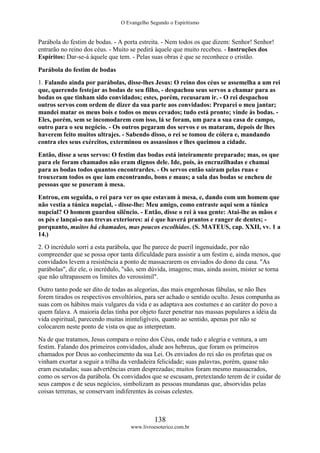O Evangelho Segundo o Espiritismo
138
www.livroesoterico.com.br
Parábola do festim de bodas. - A porta estreita. - Nem todos os que dizem: Senhor! Senhor!
entrarão no reino dos céus. - Muito se pedirá àquele que muito recebeu. - Instruções dos
Espíritos: Dar-se-á àquele que tem. - Pelas suas obras é que se reconhece o cristão.
Parábola do festim de bodas
1. Falando ainda por parábolas, disse-lhes Jesus: O reino dos céus se assemelha a um rei
que, querendo festejar as bodas de seu filho, - despachou seus servos a chamar para as
bodas os que tinham sido convidados; estes, porém, recusaram ir. - O rei despachou
outros servos com ordem de dizer da sua parte aos convidados: Preparei o meu jantar;
mandei matar os meus bois e todos os meus cevados; tudo está pronto; vinde às bodas. -
Eles, porém, sem se incomodarem com isso, lá se foram, um para a sua casa de campo,
outro para o seu negócio. - Os outros pegaram dos servos e os mataram, depois de lhes
haverem feito muitos ultrajes. - Sabendo disso, o rei se tomou de cólera e, mandando
contra eles seus exércitos, exterminou os assassinos e lhes queimou a cidade.
Então, disse a seus servos: O festim das bodas está inteiramente preparado; mas, os que
para ele foram chamados não eram dignos dele. Ide, pois, às encruzilhadas e chamai
para as bodas todos quantos encontrardes. - Os servos então saíram pelas ruas e
trouxeram todos os que iam encontrando, bons e maus; a sala das bodas se encheu de
pessoas que se puseram à mesa.
Entrou, em seguida, o rei para ver os que estavam à mesa, e, dando com um homem que
não vestia a túnica nupcial, - disse-lhe: Meu amigo, como entraste aqui sem a túnica
nupcial? O homem guardou silêncio. - Então, disse o rei à sua gente: Atai-lhe as mãos e
os pés e lançai-o nas trevas exteriores: aí é que haverá prantos e ranger de dentes; -
porquanto, muitos há chamados, mas poucos escolhidos. (S. MATEUS, cap. XXII, vv. 1 a
14.)
2. O incrédulo sorri a esta parábola, que lhe parece de pueril ingenuidade, por não
compreender que se possa opor tanta dificuldade para assistir a um festim e, ainda menos, que
convidados levem a resistência a ponto de massacrarem os enviados do dono da casa. "As
parábolas", diz ele, o incrédulo, "são, sem dúvida, imagens; mas, ainda assim, mister se torna
que não ultrapassem os limites do verossímil".
Outro tanto pode ser dito de todas as alegorias, das mais engenhosas fábulas, se não lhes
forem tirados os respectivos envoltórios, para ser achado o sentido oculto. Jesus compunha as
suas com os hábitos mais vulgares da vida e as adaptava aos costumes e ao caráter do povo a
quem falava. A maioria delas tinha por objeto fazer penetrar nas massas populares a idéia da
vida espiritual, parecendo muitas ininteligíveis, quanto ao sentido, apenas por não se
colocarem neste ponto de vista os que as interpretam.
Na de que tratamos, Jesus compara o reino dos Céus, onde tudo e alegria e ventura, a um
festim. Falando dos primeiros convidados, alude aos hebreus, que foram os primeiros
chamados por Deus ao conhecimento da sua Lei. Os enviados do rei são os profetas que os
vinham exortar a seguir a trilha da verdadeira felicidade; suas palavras, porém, quase não
eram escutadas; suas advertências eram desprezadas; muitos foram mesmo massacrados,
como os servos da parábola. Os convidados que se escusam, pretextando terem de ir cuidar de
seus campos e de seus negócios, simbolizam as pessoas mundanas que, absorvidas pelas
coisas terrenas, se conservam indiferentes às coisas celestes.
 
