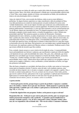 O Evangelho Segundo o Espiritismo
139
www.livroesoterico.com.br
Era crença comum aos judeus de então que a nação deles tinha de alcançar supremacia sobre
todas as outras. Deus, com efeito, não prometera a Abraão que a sua posteridade cobriria toda
a Terra? Mas, como sempre, atendo-se à forma, sem atentarem ao fundo, eles acreditavam
tratar-se de uma dominação efetiva e material.
Antes da vinda do Cristo, com exceção dos hebreus, todos os povos eram idólatras e
politeístas. Se alguns homens superiores ao vulgo conceberam a idéia da unidade de Deus,
essa idéia permaneceu no estado de sistema pessoal, em parte nenhuma foi aceita como
verdade fundamental, a não ser por alguns iniciados que ocultavam seus conhecimentos sob
um véu de mistério, impenetrável para as massas populares. Os hebreus foram os primeiros a
praticar publicamente o monoteísmo; é a eles que Deus transmite a sua lei, primeiramente por
via de Moisés, depois por intermédio de Jesus. Foi daquele pequenino foco que partiu a luz
destinada a espargir-se pelo mundo inteiro, a triunfar do paganismo e a dar a Abraão uma
posteridade espiritual "tão numerosa quanto as estrelas do firmamento. Entretanto,
abandonando de todo a idolatria, os judeus desprezaram a lei moral, para se aferrarem ao mais
fácil: a prática do culto exterior. O mal chegara ao cúmulo; a nação, além de escravizada, era
esfacelada pelas facções e dividida pelas seitas; a incredulidade atingira mesmo o santuário.
Foi então que apareceu Jesus, enviado para os chamar à observância da Lei e para lhes rasgar
os horizontes novos da vida futura. Dos primeiros a ser convidados para o grande banquete da
fé universal, eles repeliram a palavra do Messias celeste e o imolaram. Perderam assim o fruto
que teriam colhido da iniciativa que lhes coubera.
Fora, contudo, injusto acusar-se o povo inteiro de tal estado de coisas. A responsabilidade
tocava principalmente aos fariseus e saduceus, que sacrificaram a nação por efeito do orgulho
e do fanatismo de uns e pela incredulidade dos outros. São, pois, eles, sobretudo, que Jesus
identifica nos convidados que recusam comparecer ao festim das bodas. Depois, acrescenta:
"Vendo isso. o Senhor mandou convidar a todos os que fossem encontrados nas
encruzilhadas, bons e maus." Queria dizer desse modo que a palavra ia ser pregada a todos os
outros povos, pagãos e idólatras, e estes, acolhendo-a, seriam admitidos ao festim, em lugar
dos primeiros convidados.
Mas não basta a ninguém ser convidado; não basta dizer-se cristão, nem sentar-se à mesa para
tomar parte no banquete celestial. É preciso, antes de tudo e sob condição expressa, estar
revestido da túnica nupcial, isto é, ter puro o coração e cumprir a lei segundo o espírito. Ora, a
lei toda se contém nestas palavras: Fora da caridade não há salvação. Entre todos, porém,
que ouvem a palavra divina, quão poucos são os que a guardam e a aplicam proveitosarnente!
Quão poucos se tornam dignos de entrar no reino dos céus! Eis por que disse Jesus:
Chamados haverá muitos; poucos, no entanto, serão os escolhidos.
A porta estreita
3. Entrai pela porta estreita, porque larga é a porta da perdição e espaçoso o caminho
que a ela conduz, e muitos são os que por ela entram. - Quão pequena é a porta da vida!
quão apertado o caminho que a ela conduz! e quão poucos a encontram! (S. MATEUS,
cap. VII, vv. 13 e 14.)
4.Tendo-lhe alguém feito esta pergunta: Senhor, serão poucos os que se salvam?
Respondeu-lhes ele: - Esforçai-vos por entrar pela porta estreita, pois vos asseguro que
muitos procurarão transpô-la e não o poderão. - E quando o pai de família houver
entrado e fechado a porta, e vós, de fora, começardes a bater, dizendo: Senhor, abre-
nos; ele vos responderá: não sei donde sois: - Pôr-vos-eis a dizer: Comemos e bebemos
 