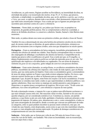 O Evangelho Segundo o Espiritismo
14
www.livroesoterico.com.br
Acreditavam, ou, pelo menos, fingiam acreditar na Providência, na imortalidade da alma, na
eternidade das penas e na ressurreição dos mortos. (Cap. IV, nº. 4.) Jesus, que prezava,
sobretudo, a simplicidade e as qualidades da alma, que, na lei, preferia o espírito, que vivifica,
a' letra, que mata, se aplicou, durante toda a sua missão, a lhes desmascarar a hipocrisia, pelo
que tinha neles encarniçados inimigos. Essa a razão por que se ligaram aos príncipes dos
sacerdotes para amotinar contra ele o povo e eliminá-lo.
Nazarenos. - Nome dado, na antiga lei, aos judeus que faziam voto, ou perpétuo ou
temporário, de guardar perfeita pureza. Eles se comprometiam a observar a castidade, a
abster-se de bebidas alcoólicas e a conservar a cabeleira. Sansão, Samuel e João Batista eram
nazarenos.
Mais tarde, os judeus deram esse nome aos primeiros cristãos, por alusão a Jesus de Nazaré.
Também foi essa a denominação de uma seita herética dos primeiros séculos da era cristã, a
qual, do mesmo modo que os ebionitas, de quem adotava certos princípios, misturava as
práticas do moisaísmo com os dogmas cristãos, seita essa que desapareceu no século quarto.
Portageiros. - Eram os arrecadadores de baixa categoria, incumbidos principalmente da
cobrança dos direitos de entrada nas cidades. Suas funções correspondiam mais ou menos à
dos empregados de alfândega e recebedores dos direitos de barreira. Compartilhavam da
repulsa que pesava sobre os publicanos em geral. Essa a razão por que, no Evangelho, se
depara freqüentemente com a palavra publicano ao lado da expressão gente de má vida. Tal
qualificação não implicava a de debochados ou vagabundos. Era um termo de desprezo,
sinônimo de gente de má companhia, gente indigna de conviver com pessoas distintas.
Publicanos. - Eram assim chamados, na antiga Roma, os cavalheiros arrendatários das taxas
públicas, incumbidos da cobrança dos impostos e das rendas de toda espécie, quer em Roma
mesma, quer nas outras partes do Império. Eram como os arrendatários gerais e arrematadores
de taxas do antigo regímen na França e que ainda existem nalgumas legiões. Os riscos a que
estavam sujeitos faziam que os olhos se fechassem para as riquezas que muitas vezes
adquiriam e que, da parte de alguns, eram frutos de exações e de lucros escandalosos. O nome
de publicano se estendeu mais tarde a todos os que superintendiam os dinheiros públicos e aos
agentes subalternos. Hoje esse termo se emprega em sentido pejorativo, para designar os
financistas e os agentes pouco escrupulosos de negócios. Diz-se por vezes: "Ávido como um
publicano, rico como um publicano", com referência a riquezas de mau quilate.
De toda a dominação romana, o imposto foi o que os judeus mais dificilmente aceitaram e o
que mais irritação causou entre eles. Dai nasceram várias revoltas, fazendo-se do caso uma
questão religiosa, por ser considerada contrária à Lei. Constituiu-se, mesmo, um partido
poderoso, a cuja frente se pôs um certo Judá, apelidado o Gaulonita, tendo por principio o não
pagamento do imposto, Os judeus, pois, abominavam a este e, como consequência, a todos os
que eram encarregados de arrecadá-lo, donde a aversão que votavam aos publicanos de todas
as categorias, entre os quais podiam encontrar-se pessoas muito estimáveis, mas que, em
virtude das suas funções, eram desprezadas, assim como os que com elas mantinham relações,
os quais se viam atingidos pela mesma reprovação. Os judeus de destaque consideravam um
comprometimento ter com eles intimidade.
Saduceus. - Seita judia, que se formou por volta do ano 248 antes de Jesus-Cristo e cujo
nome lhe veio do de Sadoc, seu fundador. Não criam na imortalidade, nem na ressurreição,
nem nos anjos bons e maus.
 