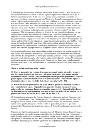 O Evangelho Segundo o Espiritismo
141
www.livroesoterico.com.br
9. Todos os que reconhecem a missão de Jesus dizem: Senhor! Senhor! - Mas, de que serve
lhe chamarem Mestre ou Senhor, se não lhe seguem os preceitos? Serão cristãos os que o
honram com exteriores atos de devoção e, ao mesmo tempo, sacrificam ao orgulho, ao
egoísmo, à cupidez e a todas as suas paixões? Serão seus discípulos os que passam os dias em
oração e não se mostram nem melhores, nem mais caridosos, nem mais indulgentes para com
seus semelhantes? Não, porquanto, do mesmo modo que os fariseus, eles têm a prece nos
lábios e não no coração. Pela forma poderão impor-se aos homens; não, porém, a Deus. Em
vão dirão eles a Jesus: "Senhor! não profetizamos, isto é, não ensinamos em teu nome; não
expulsamos em teu nome os demônios; não comemos e bebemos contigo?" Ele lhes
responderá: "Não sei quem sois; afastai-vos de mim, vós que cometeis iniqüidades, vós que
desmentis com os atos o que dizeis com os lábios, que caluniais o vosso próximo, que
expoliais as viúvas e cometeis adultério. Afastai-vos de mim, vós cujo coração destila ódio e
fel, que derramais o sangue dos vossos irmãos em meu nome, que fazeis corram lágrimas, em
vez de secá-las. Para vós, haverá prantos e ranger de dentes, porquanto o reino de Deus é para
os que são brandos, humildes e caridosos. Não espereis dobrar a justiça do Senhor pela
multiplicidade das vossas palavras e das vossas genuflexões. O caminho único que vos está
aberto, para achardes graça perante ele, é o da prática sincera da lei de amor e de caridade."
São eternas as palavras de Jesus, porque são a verdade. Constituem não só a salvaguarda da
vida celeste, mas também o penhor da paz, da tranqüilidade e da estabilidade nas coisas da
vida terrestre. Eis por que todas as instituições humanas, políticas, sociais e religiosas, que se
apoiarem nessas palavras, serão estáveis como a casa construída sobre a rocha. Os homens as
conservarão, porque se sentirão felizes nelas. As que, porém, forem uma violação daquelas
palavras, serão como a casa edificada na areia. o vento das renovações e o rio do progresso as
arrastarão.
Multo se pedirá àquele que multo recebeu
10. O servo que souber da vontade do seu amo e que, entretanto, não estiver pronto e
não fizer o que dele queira o amo, será rudemente castigado. - Mas, aquele que não
tenha sabido da sua vontade e fizer coisas dignas de castigo menos punido será. Muito se
pedirá àquele a quem muito se houver dado e maiores contas serão tomadas àquele a
quem mais coisas se haja confiado. (S. LUCAS, cap. XII, vv. 47 e 48.)
11. Vim a este mundo para exercer um juízo, a fim de que os que não vêem vejam e os
que vêem se tornem cegos. - Alguns fariseus que estavam, com ele, ouvindo essas
palavras, lhe perguntaram: Também nós, então, somos cegos? - Respondeu-lhes Jesus:
Se fôsseis cegos, não teríeis pecados; mas, agora, dizeis que vedes e é por isso que em vós
permanece o vosso pecado. (S. JOÃO, cap. IX, vv. 39 a 41.)
12. Principalmente ao ensino dos Espíritos é que estas máximas se aplicam. Quem quer que
conheça os preceitos do Cristo e não os pratique, é certamente culpado; contudo, além de o
Evangelho, que os contém, achar-se espalhado somente no seio das seitas cristãs, mesmo
dentro destas quantos há que não o lêem, e, entre os que o lêem, quantos os que o não
compreendem! Resulta daí que as próprias palavras de Jesus são perdidas para a maioria dos
homens.
O ensino dos Espíritos, reproduzindo essas máximas sob diferentes formas, desenvolvendo-as
e comentando-as, para pô-las ao alcance de todos, tem isto de particular: não é circunscrito:
todos, letrados ou iletrados, crentes ou incrédulos, cristãos ou não, o podem receber, pois que
os Espíritos se comunicam por toda parte. Nenhum dos que o recebam, diretamente ou por
intermédio de outrem, pode pretextar ignorância; não se pode desculpar nem com a falta de
 