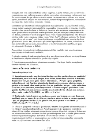 O Evangelho Segundo o Espiritismo
142
www.livroesoterico.com.br
instrução, nem com a obscuridade do sentido alegórico. Aquele, portanto, que não aproveita
essas máximas para melhorar-se, que as admira como coisas interessantes c curiosas, sem que
lhe toquem o coração, que não se torna nem menos vão, nem menos orgulhoso, nem menos
egoísta, nem menos apegado aos bens materiais, nem melhor para seu próximo, mais culpado
é, porque mais meios tem de conhecer a verdade.
Os médiuns que obtêm boas comunicações ainda mais censuráveis são, se persistem no mal,
porque muitas vezes escrevem sua própria condenação e porque, se não os cegasse o orgulho,
reconheceriam que a eles é que se dirigem os Espíritos. Mas, em vez de tomarem para si as
lições que escrevem, ou que lêem escritas por outros, têm por única preocupação aplicá-las
aos demais, confirmando assim estas palavras de Jesus: "Vedes um argueiro no olho do vosso
próximo e não vedes a trave que está no vosso." (Cap. X, nº 9.) Por esta sentença: "Se fôsseis
cegos, não teríeis pecados", quis Jesus significar que a culpabilidade está na razão das luzes
que a criatura possua. Ora, os fariseus, que tinham a pretensão de ser, e eram, com efeito, os
mais esclarecidos da sua nação, mais culposos se mostravam aos olhos de Deus, do que o
povo ignorante. O mesmo se dá hoje.
Aos espíritas, pois, muito será pedido, porque muito hão recebido; mas, também, aos que
houverem aproveitado, muito será dado.
O primeiro cuidado de todo espírita sincero deve ser o de procurar saber se, nos conselhos que
os Espíritos dão, alguma coisa não há que lhe diga respeito.
O Espiritismo vem multiplicar o número dos chamados. Pela fé que faculta, multiplicará
também o número dos escolhidos.
INSTRUÇÕES DOS ESPÍRITOS
Dar-se-á àquele que tem
13. Aproximando-se dele, seus discípulos lhe disseram: Por que lhes falas por parábolas?
Respondendo, disse-lhes ele: É porque, a vós outros, vos foi dado conhecer os mistérios
do reino dos céus, ao passo que a eles isso não foi dado. - Porque, àquele que já tem,
mais se lhe dará e ele ficará na abundância; àquele, entretanto, que não tem, mesmo o
que tem se lhe tirará. - Por isso é que lhes falo por parábolas: porque, vendo, nada vêem
e, ouvindo, nada entendem, nem compreendem. - Neles se cumpre a profecia de Isaías,
quando diz: Ouvireis com os vossos ouvidos e nada entendereis, olhareis com os vossos
olhos e nada vereis. (S. MATEUS, cap. XIII, vv. 10 a 14.)
14. Tende muito cuidado com o que ouvis, porquanto usarão para convosco da mesma
medida de que vos houverdes servido para medir os outros, e ainda se vos acrescentará;
- pois, ao que já tem, dar-se-á, e, ao que não tem, até o que tem se lhe tirará. (S.
MARCOS, cap. IV. vv. 24 e 25.)
15. "Dá-se ao que já tem e tira-se ao que não tem." Meditai esses grandes ensinamentos que se
vos hão por vezes afigurado paradoxais. Aquele que recebeu é o que possui o sentido da
palavra divina; recebeu unicamente porque tentou tornar-se digno dela e porque o Senhor, em
seu amor misericordioso, anima os esforços que tendem para o bem. Aturados, perseverantes,
esses esforços atraem as graças do Senhor; são um ímã que chama a si o que é
progressivamente melhor, as graças copiosas que vos fazem fortes para galgar a montanha
santa, em cujo cume está o repouso após o labor.
 