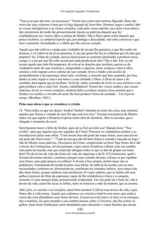 O Evangelho Segundo o Espiritismo
143
www.livroesoterico.com.br
"Tira-se ao que não tem, ou tem pouco." Tomai isso como uma antítese figurada. Deus não
retira das suas criaturas o bem que se haja dignado de fazer-lhes. Homens cegos e surdos! abri
as vossas inteligências e os vossos corações; vede pelo vosso espírito; ouvi pela vossa alma e
não interpreteis de modo tão grosseiramente injusto as palavras daquele que fez
resplandecesse aos vossos olhos a justiça do Senhor. Não é Deus quem retira daquele que
pouco recebera: é o próprio Espírito que, por pródigo e descuidado, não sabe conservar o que
tem e aumentar, fecundando-o, o óbolo que lhe caiu no coração.
Aquele que não cultiva o campo que o trabalho de seu pai lhe granjeou, e que lhe coube em
herança, o vê cobrir-se de ervas parasitas. E seu pai quem lhe tira as colheitas que ele não quis
preparar? Se, â falta de cuidado, deixou fenecessem as sementes destinadas a produzir nesse
campo, é a seu pai que lhe cabe acusar por nada produzirem elas? Não e não. Em vez de
acusar aquele que tudo lhe preparara, de criticar as doações que recebera, queixe-se do
verdadeiro autor de suas misérias e, arrependido e operoso, meta, corajoso, mãos à obra;
arroteie o solo ingrato com o esforço de sua vontade; lavre-o fundo com auxílio do
arrependimento e da esperança; lance nele, confiante, a semente que haja separado, por boa,
dentre as más; regue-o com o seu amor e a sua caridade, e Deus, o Deus de amor e de
caridade, dará àquele que já recebera. Verá ele, então, coroados de êxito os seus esforços e um
grão produzir cem e outro mil. Animo, trabalhadores! Tomai dos vossos arados e das vossas
charruas; lavrai os vossos corações; arrancai deles a cizânia; semeai a boa semente que o
Senhor vos confia e o orvalho do amor lhe fará produzir frutos de caridade. - Um Espírito
amigo. (Bordéus, 1862.)
Pelas suas obras é que se reconhece o cristão
16. "Nem todos os que me dizem: Senhor! Senhor! entrarão no reino dos céus, mas somente
aqueles que fazem a vontade de meu Pai que está nos céus." Escutai essa palavra do Mestre,
todos vós que repelis a Doutrina Espírita como obra do demônio. Abri os ouvidos, que é
chegado o momento de ouvir.
Será bastante trazer a libré do Senhor, para ser-se fiel servidor seu? Bastará dizer: "Sou
cristão", para que alguém seja um seguidor do Cristo? Procurai os verdadeiros cristãos e os
reconhecereis pelas suas obras. "Uma árvore boa não pode dar maus frutos, nem uma árvore
má pode dar frutos bons." - "Toda árvore que não dá bons frutos é cortada e lançada ao fogo."
São do Mestre essas palavras. Discípulos do Cristo, compreendei-as bem! Que frutos deve dar
a árvore do Cristianismo, árvore possante, cujos ramos frondosos cobrem com sua sombra
uma parte do mundo, mas que ainda não abrigam todos os que se hão de grupar em torno
dela? Os da árvore da vida são frutos de vida, de esperança e de fé. O Cristianismo, qual o
fizeram há muitos séculos, continua a pregar essas virtudes divinas; esforça-se por espalhar
seus frutos, mas quão poucos os colhem! A árvore é boa sempre, porém maus são os
jardineiros. Entenderam de moldá-la pelas suas idéias; de talhá-la de acordo com as suas
necessidades; cortaram-na, diminuíram-na, mutilaram-na; tomados estéreis, seus ramos não
dão maus frutos, porque nenhuns mais produzem. O viajor sedento, que se detém sob seus
galhos à procura do fruto da esperança, capaz de lhe restabelecer a força e a coragem,
somente vê uma ramaria árida, prenunciando tempestade. Em vão pede ele o fruto de vida à
árvore da vida; caem-lhe secas as folhas; tanto as remexeu a mão do homem, que as crestou.
Abri, pois, os ouvidos e os corações, meus bem-amados! Cultivai essa árvore da vida, cujos
frutos dão a vida eterna. Aquele que a plantou vos concita a tratá-la com amor, que ainda a
vereis dar com abundância seus frutos divinos. Conservai-a tal como o Cristo vo-la entregou:
não a mutileis; ela quer estender a sua sombra imensa sobre o Universo: não lhe corteis os
galhos. Seus frutos benfazejos caem abundantes para alimentar o viajor faminto que deseja
 