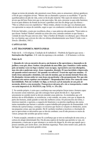 O Evangelho Segundo o Espiritismo
144
www.livroesoterico.com.br
chegar ao termo da jornada; não amontoeis esses frutos, para os armazenar e deixar apodrecer,
a fim de que a ninguém sirvam. "Muitos são os chamados e poucos os escolhidos." É que há
açambarcadores do pão da vida, como os há do pão material. Não sejais do número deles; a
árvore que dá bons frutos tem que os dar para todos. Ide, pois, procurar os que estão famintos;
levai-os para debaixo da fronde da árvore e partilhai com eles do abrigo que ela oferece. -
"Não se colhem uvas nos espinheiros." Meus irmãos, afastai-vos dos que vos chamam para
vos apresentar as sarças do caminho, segui os que vos conduzem à sombra da árvore da vida.
O divino Salvador, o justo por excelência, disse, e suas palavras não passarão: "Nem todos os
que dizem: Senhor! Senhor! entrarão no reino dos céus; entrarão somente os que fazem a
vontade de meu Pai que está nos céus." Que o Senhor de bênçãos vos abençoe; que o Deus de
luz vos ilumine; que a árvore da vida vos ofereça abundantemente seus frutos! Crede e orai. -
Simeão. (Bordéus, 1863.)
CAPÍTULO XIX
A FÉ TRANSPORTA MONTANHAS
Poder da fé. - A fé religiosa. Condição da fé inabalável. - Parábola da figueira que secou. -
Instruções dos Espíritos: A fé: mãe da esperança e da caridade. - A fé humana e a divina.
Poder da fé
1. Quando ele veio ao encontro do povo, um homem se lhe aproximou e, lançando-se de
joelhos a seus pés, disse: Senhor, tem piedade do meu filho, que é lunático e sofre muito,
pois cai muitas vezes no fogo e muitas vezes na água. Apresentei-o aos teus discípulos,
mas eles não o puderam curar. Jesus respondeu. dizendo: Ó raça incrédula e depravada,
até quando estarei convosco? Até quando vos sofrerei? Trazei-me aqui esse menino. - E
tendo Jesus ameaçado o demônio, este saiu do menino, que no mesmo instante ficou são.
Os discípulos vieram então ter com Jesus em particular e lhe perguntaram: Por que não
pudemos nós outros expulsar esse demônio? - Respondeu-lhes Jesus: Por causa da vossa
incredulidade. Pois em verdade vos digo, se tivésseis a fé do tamanho de um grão de
mostarda, diríeis a esta montanha: Transporta-te daí para ali e ela se transportaria, e nada
vos seria impossível. (S. MATEUS, cap. XVII, vv. 14 a 20.)
2. No sentido próprio, é certo que a confiança nas suas próprias forças toma o homem capaz
de executar coisas materiais, que não consegue fazer quem duvida de si. Aqui porém
unicamente no sentido moral se devem entender essas palavras. As montanhas que a fé
desloca são as dificuldades, as resistências, a má-vontade, em suma, com que se depara da
parte dos homens, ainda quando se trate das melhores coisas. Os preconceitos da rotina, o
interesse material, o egoísmo, a cegueira do fanatismo e as paixões orgulhosas são outras
tantas montanhas que barram o caminho a quem trabalha pelo progresso da Humanidade. A fé
robusta dá a perseverança, a energia e os recursos que fazem se vençam os obstáculos, assim
nas pequenas coisas, que nas grandes. Da fé vacilante resultam a incerteza e a hesitação de
que se aproveitam os adversários que se têm de combater; essa fé não procura os meios de
vencer, porque não acredita que possa vencer.
3. Noutra acepção, entende-se como fé a confiança que se tem na realização de uma coisa, a
certeza de atingir determinado fim. Ela dá uma espécie de lucidez que permite se veja, em
pensamento, a meta que se quer alcançar e os meios de chegar lá, de sorte que aquele que a
possui caminha, por assim dizer, com absoluta segurança. Num como noutro caso, pode ela
dar lugar a que se executem grandes coisas.
 