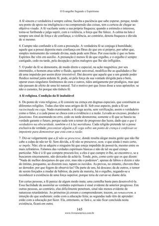 O Evangelho Segundo o Espiritismo
145
www.livroesoterico.com.br
A fé sincera e verdadeira é sempre calma; faculta a paciência que sabe esperar, porque, tendo
seu ponto de apoio na inteligência e na compreensão das coisas, tem a certeza de chegar ao
objetivo visado. A fé vacilante sente a sua própria fraqueza; quando a estimula o interesse,
toma-se furibunda e julga suprir, com a violência, a força que lhe falece. A calma na luta é
sempre um sinal de força e de confiança; a violência, ao contrário, denota fraqueza e dúvida
de si mesmo.
4. Cumpre não confundir a fé com a presunção. A verdadeira fé se conjuga à humildade;
aquele que a possui deposita mais confiança em Deus do que em si próprio, por saber que,
simples instrumento da vontade divina, nada pode sem Deus. Por essa razão é que os bons
Espíritos lhe vêm em auxílio. A presunção é menos fé do que orgulho, e o orgulho é sempre
castigado, cedo ou tarde, pela decepção e pelos malogros que lhe são infligidos.
5. O poder da fé se demonstra, de modo direto e especial, na ação magnética; por seu
intermédio, o homem atua sobre o fluido, agente universal, modifica-lhe as qualidades e lhe
dá uma impulsão por assim dizer irresistível. Daí decorre que aquele que a um grande poder
fluídico normal junta ardente fé, pode, só pela força da sua vontade dirigida para o bem,
operar esses singulares fenômenos de cura e outros, tidos antigamente por prodígios, mas que
não passam de efeito de uma lei natural. Tal o motivo por que Jesus disse a seus apóstolos: se
não o curastes, foi porque não tínheis fé.
A fé religiosa. Condição da fé inabalável
6. Do ponto de vista religioso, a fé consiste na crença em dogmas especiais, que constituem as
diferentes religiões. Todas elas têm seus artigos de fé. Sob esse aspecto, pode a fé ser
raciocinada ou cega. Nada examinando, a fé cega aceita, sem verificação, assim o verdadeiro
como o falso, e a cada passo se choca com a evidência e a razão. Levada ao excesso, produz o
fanatismo. Em assentando no erro, cedo ou tarde desmorona; somente a fé que se baseia na
verdade garante o futuro, porque nada tem a temer do progresso das luzes, dado que o que é
verdadeiro na obscuridade, também o é à luz meridiana. Cada religião pretende ter a posse
exclusiva da verdade; preconizar alguém a fé cega sobre um ponto de crença é confessar-se
impotente para demonstrar que está com a razão.
7. Diz-se vulgarmente que a fé não se prescreve, donde resulta alegar muita gente que não lhe
cabe a culpa de não ter fé. Sem dúvida, a fé não se prescreve, nem, o que ainda é mais certo,
se impõe. Não; ela se adquire e ninguém há que esteja impedido de possuí-la, mesmo entre os
mais refratários. Falamos das verdades espirituais básicas e não de tal ou qual crença
particular. Não é à fé que compete procurá-los; a eles é que cumpre ir-lhe, ao encontro e, se a
buscarem sinceramente, não deixarão de achá-la. Tende, pois, como certo que os que dizem:
"Nada de melhor desejamos do que crer, mas não o podemos", apenas de lábios o dizem e não
do íntimo, porquanto, ao dizerem isso, tapam os ouvidos. As provas, no entanto, chovem-lhes
ao derredor; por que fogem de observá-las? Da parte de uns, há descaso; da de outros, o temor
de serem forçados a mudar de hábitos; da parte da maioria, há o orgulho, negando-se a
reconhecer a existência de uma força superior, porque teria de curvar-se diante dela.
Em certas pessoas, a fé parece de algum modo inata; uma centelha basta para desenvolvê-la.
Essa facilidade de assimilar as verdades espirituais é sinal evidente de anterior progresso. Em
outras pessoas, ao contrário, elas dificilmente penetram, sinal não menos evidente de
naturezas retardatárias. As primeiras já creram e compreenderam; trazem, ao renascerem, a
intuição do que souberam: estão com a educação feita; as segundas tudo têm de aprender:
estão com a educação por fazer. Ela, entretanto, se fará e, se não ficar concluída nesta
existência, ficará em outra.
 