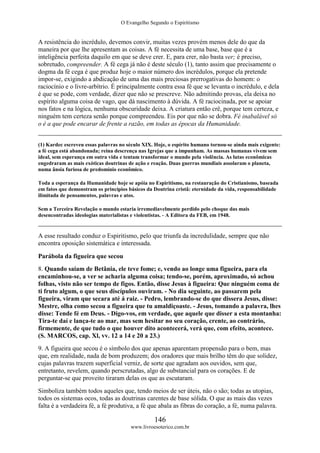 O Evangelho Segundo o Espiritismo
146
www.livroesoterico.com.br
A resistência do incrédulo, devemos convir, muitas vezes provém menos dele do que da
maneira por que lhe apresentam as coisas. A fé necessita de uma base, base que é a
inteligência perfeita daquilo em que se deve crer. E, para crer, não basta ver; é preciso,
sobretudo, compreender. A fé cega já não é deste século (1), tanto assim que precisamente o
dogma da fé cega é que produz hoje o maior número dos incrédulos, porque ela pretende
impor-se, exigindo a abdicação de uma das mais preciosas prerrogativas do homem: o
raciocínio e o livre-arbítrio. É principalmente contra essa fé que se levanta o incrédulo, e dela
é que se pode, com verdade, dizer que não se prescreve. Não admitindo provas, ela deixa no
espírito alguma coisa de vago, que dá nascimento à dúvida. A fé raciocinada, por se apoiar
nos fatos e na lógica, nenhuma obscuridade deixa. A criatura então crê, porque tem certeza, e
ninguém tem certeza senão porque compreendeu. Eis por que não se dobra. Fé inabalável só
o é a que pode encarar de frente a razão, em todas as épocas da Humanidade.
(1) Kardec escreveu essas palavras no século XIX. Hoje, o espírito humano tornou-se ainda mais exigente:
a fé cega está abandonada; reina descrença nas Igrejas que a impunham. As massas humanas vivem sem
ideal, sem esperança em outra vida e tentam transformar o mundo pela violência. As lutas econômicas
engedraram as mais exóticas doutrinas de ação e reação. Duas guerras mundiais assolaram o planeta,
numa ânsia furiosa de predomínio econômico.
Toda a esperança da Humanidade hoje se apóia no Espiritismo, na restauração do Cristianismo, baseada
em fatos que demonstram os princípios básicos da Doutrina cristã: eternidade da vida, responsabilidade
ilimitada de pensamentos, palavras e atos.
Sem a Terceira Revelação o mundo estaria irremediavelmente perdido pelo choque das mais
desencontradas ideologias materialistas e violentistas. - A Editora da FEB, em 1948.
A esse resultado conduz o Espiritismo, pelo que triunfa da incredulidade, sempre que não
encontra oposição sistemática e interessada.
Parábola da figueira que secou
8. Quando saiam de Betânia, ele teve fome; e, vendo ao longe uma figueira, para ela
encaminhou-se, a ver se acharia alguma coisa; tendo-se, porém, aproximado, só achou
folhas, visto não ser tempo de figos. Então, disse Jesus à figueira: Que ninguém coma de
ti fruto algum, o que seus discípulos ouviram. - No dia seguinte, ao passarem pela
figueira, viram que secara até á raiz. - Pedro, lembrando-se do que dissera Jesus, disse:
Mestre, olha como secou a figueira que tu amaldiçoaste. - Jesus, tomando a palavra, lhes
disse: Tende fé em Deus. - Digo-vos, em verdade, que aquele que disser a esta montanha:
Tira-te daí e lança-te ao mar, mas sem hesitar no seu coração, crente, ao contrário,
firmemente, de que tudo o que houver dito acontecerá, verá que, com efeito, acontece.
(S. MARCOS, cap. Xl, vv. 12 a 14 e 20 a 23.)
9. A figueira que secou é o símbolo dos que apenas aparentam propensão para o bem, mas
que, em realidade, nada de bom produzem; dos oradores que mais brilho têm do que solidez,
cujas palavras trazem superficial verniz, de sorte que agradam aos ouvidos, sem que,
entretanto, revelem, quando perscrutadas, algo de substancial para os corações. E de
perguntar-se que proveito tiraram delas os que as escutaram.
Simboliza também todos aqueles que, tendo meios de ser úteis, não o são; todas as utopias,
todos os sistemas ocos, todas as doutrinas carentes de base sólida. O que as mais das vezes
falta é a verdadeira fé, a fé produtiva, a fé que abala as fibras do coração, a fé, numa palavra.
 