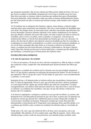 O Evangelho Segundo o Espiritismo
147
www.livroesoterico.com.br
que transporta montanhas. São árvores cobertas de folhas porém, baldas de frutos. Por isso é
que Jesus as condena à esterilidade, porquanto dia virá em que se acharão secas até à raiz.
Quer dizer que todos os sistemas, todas as doutrinas que nenhum bem para a Humanidade
houverem produzido, cairão reduzidas a nada; que todos os homens deliberadamente inúteis,
por não terem posto em ação os recursos que traziam consigo, serão tratados como a figueira
que secou.
10. Os médiuns são os intérpretes dos Espíritos; suprem, nestes últimos, a falta de órgãos
materiais pelos quais transmitam suas instruções. Daí vem o serem dotados de faculdades para
esse efeito. Nos tempos atuais, de renovação social, cabe-lhes uma missão especialíssima; são
árvores destinadas a fornecer alimento espiritual a seus irmãos; multiplicam-se em número,
para que abunde o alimento; há-os por toda a parte, em todos os países em todas as classes da
sociedade, entre os ricos e os pobres, entre os grandes e os pequenos, a fim de que em
nenhum ponto faltem e a fim de ficar demonstrado aos homens que todos são chamados. Se
porém, eles desviam do objetivo providencial a preciosa faculdade que lhes foi concedida, se
a empregam em coisas fúteis ou prejudiciais, se a põem a serviço dos interesses mundanos, se
em vez de frutos sazonados dão maus frutos se se recusam a utilizá-la em beneficio dos
outros, se nenhum proveito tiram dela para si mesmos, melhorando-se, são quais a figueira
estéril. Deus lhes retirará um dom que se tornou inútil neles: a semente que não sabem fazer
que frutifique, e consentirá que se tornem presas dos Espíritos maus.
INSTRUÇÕES DOS ESPÍRITOS
A fé: mãe da esperança e da caridade
11. Para ser proveitosa, a fé tem de ser ativa; não deve entorpecer-se. Mãe de todas as virtudes
que conduzem a Deus, cumpre-lhe velar atentamente pelo desenvolvimento dos filhos que
gerou.
A esperança e a caridade são corolários da fé e formam com esta uma trindade inseparável.
Não é a fé que faculta a esperança na realização das promessas do Senhor? Se não tiverdes fé,
que esperareis? Não é a fé que dá o amor? Se não tendes fé, qual será o vosso reconhecimento
e, portanto, o vosso amor?
Inspiração divina, a fé desperta todos os instintos nobres que encaminham o homem para o
bem. É a base da regeneração. Preciso é, pois, que essa base seja forte e durável, porquanto,
se a mais ligeira dúvida a abalar que será do edifício que sobre ela construirdes? Levantai,
conseguintemente, esse edifício sobre alicerces inamovíveis. Seja mais forte a vossa fé do que
os sofismas e as zombarias dos incrédulos, visto que a fé que não afronta o ridículo dos
homens não é fé verdadeira.
A fé sincera é empolgante e contagiosa; comunica-se aos que não na tinham, ou, mesmo, não
desejariam tê-la. Encontra palavras persuasivas que vão à alma. ao passo que a fé aparente usa
de palavras sonoras que deixam frio e indiferente quem as escuta. Pregai pelo exemplo da
vossa fé, para a incutirdes nos homens. Pregai pelo exemplo das vossas obras para lhes
demonstrardes o merecimento da fé. Pregai pela vossa esperança firme, para lhes dardes a ver
a confiança que fortifica e põe a criatura em condições de enfrentar todas as vicissitudes da
vida.
Tende, pois, a fé, com o que ela contém de belo e de bom, com a sua pureza, com a sua
racionalidade. Não admitais a fé sem comprovação, cega filha da cegueira. Amai a Deus, mas
sabendo porque o amais; crede nas suas promessas, mas sabendo porque acreditais nelas;
 