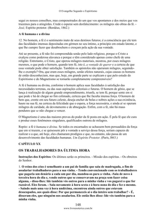 O Evangelho Segundo o Espiritismo
148
www.livroesoterico.com.br
segui os nossos conselhos, mas compenetrados do um que vos apontamos e dos meios que vos
trazemos para o atingirdes. Crede e esperai sem desfalecimento: os milagres são obras da fé. -
José, Espírito protetor. (Bordéus, 1862.)
A fé humana e a divina
12. No homem, a fé é o sentimento inato de seus destinos futuros; é a consciência que ele tem
das faculdades imensas depositadas em gérmen no seu íntimo, a princípio em estado latente, e
que lhe cumpre fazer que desabrochem e cresçam pela ação da sua vontade.
Até ao presente, a fé não foi compreendida senão pelo lado religioso, porque o Cristo a
exalçou como poderosa alavanca e porque o têm considerado apenas como chefe de uma
religião. Entretanto, o Cristo, que operou milagres materiais, mostrou, por esses milagres
mesmos, o que pode o homem, quando tem fé, isto é, a vontade de querer e a certeza de que
essa vontade pode obter satisfação. Também os apóstolos não operaram milagres, seguindo-
lhe o exemplo? Ora, que eram esses milagres, senão efeitos naturais, cujas causas os homens
de então desconheciam, mas que, hoje, em grande parte se explicam e que pelo estudo do
Espiritismo e do Magnetismo se tornarão completamente compreensíveis?
A fé é humana ou divina, conforme o homem aplica suas faculdades à satisfação das
necessidades terrenas, ou das suas aspirações celestiais e futuras. O homem de gênio, que se
lança à realização de algum grande empreendimento, triunfa, se tem fé, porque sente em si
que pode e há de chegar ao fim colimado, certeza que lhe faculta imensa força. O homem de
bem que, crente em seu futuro celeste, deseja encher de belas e nobres ações a sua existência,
haure na sua fé, na certeza da felicidade que o espera, a força necessária, e ainda aí se operam
milagres de caridade, de devotamento e de abnegação. Enfim, com a fé, não há maus
pendures que se não chegue a vencer.
O Magnetismo é uma das maiores provas do poder da fé posta em ação. É pela fé que ele cura
e produz esses fenômenos singulares, qualificados outrora de milagres.
Repito: a fé é humana e divina. Se todos os encarnados se achassem bem persuadidos da força
que em si trazem, e se quisessem pôr a vontade a serviço dessa força, seriam capazes de
realizar o a que, até hoje, eles chamaram prodígios e que, no entanto, não passa de um
desenvolvimento das faculdades humanas. Um Espírito Protetor. (Paris, l863.)
CAPÍTULO XX
OS TRABALHADORES DA ÚLTIMA HORA
Instruções dos Espíritos: Os últimos serão os primeiros. - Missão dos espíritas. - Os obreiros
do Senhor.
1. O reino dos céus é semelhante a um pai de família que saiu de madrugada, a fim de
assalariar trabalhadores para a sua vinha. - Tendo convencionado com os trabalhadores
que pagaria um denário a cada um por dia, mandou-os para a vinha. -Saiu de novo à
terceira hora do dia e, vendo outros que se conservavam na praça sem fazer coisa
alguma, - disse-lhes: Ide também vós outros para a minha vinha e vos pagarei o que for
razoável. Eles foram. - Saiu novamente à hora sexta e à hora nona do dia e fez o mesmo.
- Saindo mais uma vez à hora undécima, encontrou ainda outros que estavam
desocupados, aos quais disse: Por que permaneceis aí o dia inteiro sem trabalhar? - É,
disseram eles, que ninguém nos assalariou. Ele então lhes disse: Ide vós também para a
minha vinha.
 