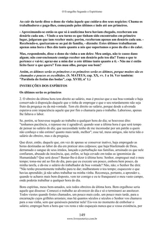 O Evangelho Segundo o Espiritismo
149
www.livroesoterico.com.br
Ao cair da tarde disse o dono da vinha àquele que cuidava dos seus negócios: Chama os
trabalhadores e paga-lhes, começando pelos últimos e indo até aos primeiros.
- Aproximando-se então os que só à undécima hora haviam chegado, receberam um
denário cada um. - Vindo a seu turno os que tinham sido encontrados em primeiro
lugar, julgaram que iam receber mais; porém, receberam apenas um denário cada um. -
Recebendo-o, queixaram-se ao pai de família, - dizendo: Estes últimos trabalharam
apenas uma hora e lhes dás tanto quanto a nós que suportamos o peso do dia e do calor.
Mas, respondendo, disse o dono da vinha a um deles: Meu amigo, não te causo dano
algum; não convencionaste comigo receber um denário pelo teu dia? Toma o que te
pertence e vai-te; apraz-me a mim dar a este último tanto quanto a ti. - Não me é então
lícito fazer o que quero? Tens mau olho, porque sou bom?
Assim, os últimos serão os primeiros e os primeiros serão os últimos, porque muitos são os
chamados e poucos os escolhidos. (S. MATEUS, cap. XX, vv. 1 a 16. Ver também:
"Parábola do festim das bodas", cap. XVIII, nº 1.)
INSTRUÇÕES DOS ESPÍRITOS
Os últimos serão os primeiros
2. O obreiro da última hora tem direito ao salário, mas é preciso que a sua boa-vontade o haja
conservado à disposição daquele que o tinha de empregar e que o seu retardamento não seja
fruto da preguiça ou da má-vontade. Tem ele direito ao salário, porque desde a alvorada
esperava com impaciência aquele que por fim o chamaria para o trabalho. Laborioso, apenas
lhe faltava o labor.
Se, porém, se houvesse negado ao trabalho a qualquer hora do dia; se houvesse dito:
"tenhamos paciência, o repouso me é agradável; quando soar a última hora é que será tempo
de pensar no salário do dia; que necessidade tenho de me incomodar por um patrão a quem
não conheço e não estimo! quanto mais tarde, melhor"; esse tal, meus amigos, não teria tido o
salário do obreiro, mas o da preguiça.
Que dizer, então, daquele que, em vez de apenas se conservar inativo, haja empregado as
horas destinadas ao labor do dia em praticar atos culposos; que haja blasfemado de Deus,
derramado o sangue de seus irmãos, lançado a perturbação nas famílias, arruinado os que nele
confiaram, abusado da inocência, que, enfim, se haja cevado em todas as ignominias da
Humanidade? Que será desse? Bastar-lhe-á dizer à última hora: Senhor, empreguei mal o meu
tempo; toma-me até ao fim do dia, para que eu execute um pouco, embora bem pouco, da
minha tarefa, e dá-me o salário do trabalhador de boa vontade? Não, não; o Senhor lhe dirá:
"Não tenho presentemente trabalho para te dar; malbarataste o teu tempo; esqueceste o que
havias aprendido; já não sabes trabalhar na minha vinha. Recomeça, portanto, a aprender c,
quando te achares mais bem disposto, vem ter comigo e eu te franquearei o meu vasto campo,
onde poderás trabalhar a qualquer hora do dia.
Bons espíritas, meus bem-amados, sois todos obreiros da última hora. Bem orgulhoso seria
aquele que dissesse: Comecei o trabalho ao alvorecer do dia e só o terminarei ao anoitecer.
Todos viestes quando fostes chamados, um pouco mais cedo, um pouco mais tarde, para a
encarnação cujos grilhões arrastais; mas há quantos séculos e séculos o Senhor vos chamava
para a sua vinha, sem que quisésseis penetrar nela! Eis-vos no momento de embolsar o
salário; empregai bem a hora que vos resta e não esqueçais nunca que a vossa existência, por
 