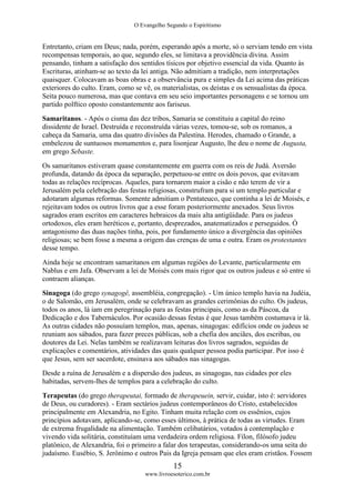 O Evangelho Segundo o Espiritismo
15
www.livroesoterico.com.br
Entretanto, criam em Deus; nada, porém, esperando após a morte, só o serviam tendo em vista
recompensas temporais, ao que, segundo eles, se limitava a providência divina. Assim
pensando, tinham a satisfação dos sentidos tísicos por objetivo essencial da vida. Quanto às
Escrituras, atinham-se ao texto da lei antiga. Não admitiam a tradição, nem interpretações
quaisquer. Colocavam as boas obras e a observância pura e simples da Lei acima das práticas
exteriores do culto. Eram, como se vê, os materialistas, os deístas e os sensualistas da época.
Seita pouco numerosa, mas que contava em seu seio importantes personagens e se tornou um
partido polftico oposto constantemente aos fariseus.
Samaritanos. - Após o cisma das dez tribos, Samaria se constituiu a capital do reino
dissidente de Israel. Destruída e reconstruída várias vezes, tomou-se, sob os romanos, a
cabeça da Samaria, uma das quatro divisões da Palestina. Herodes, chamado o Grande, a
embelezou de suntuosos monumentos e, para lisonjear Augusto, lhe deu o nome de Augusta,
em grego Sebaste.
Os samaritanos estiveram quase constantemente em guerra com os reis de Judá. Aversão
profunda, datando da época da separação, perpetuou-se entre os dois povos, que evitavam
todas as relações recíprocas. Aqueles, para tornarem maior a cisão e não terem de vir a
Jerusalém pela celebração das festas religiosas, construfram para si um templo particular e
adotaram algumas reformas. Somente admitiam o Pentateuco, que continha a lei de Moisés, e
rejeitavam todos os outros livros que a esse foram posteriormente anexados. Seus livros
sagrados eram escritos em caracteres hebraicos da mais alta antigüidade. Para os judeus
ortodoxos, eles eram heréticos e, portanto, desprezados, anatematizados e perseguidos. Ó
antagonismo das duas nações tinha, pois, por fundamento único a divergência das opiniões
religiosas; se bem fosse a mesma a origem das crenças de uma e outra. Eram os protestantes
desse tempo.
Ainda hoje se encontram samaritanos em algumas regiões do Levante, particularmente em
Nablus e em Jafa. Observam a lei de Moisés com mais rigor que os outros judeus e só entre si
contraem alianças.
Sinagoga (do grego synagogê, assembléia, congregação). - Um único templo havia na Judéia,
o de Salomão, em Jerusalém, onde se celebravam as grandes cerimônias do culto. Os judeus,
todos os anos, lá iam em peregrinação para as festas principais, como as da Páscoa, da
Dedicação e dos Tabernáculos. Por ocasião dessas festas é que Jesus também costumava ir lá.
As outras cidades não possuíam templos, mas, apenas, sinagogas: edifícios onde os judeus se
reuniam aos sábados, para fazer preces públicas, sob a chefia dos anciães, dos escribas, ou
doutores da Lei. Nelas também se realizavam leituras dos livros sagrados, seguidas de
explicações e comentários, atividades das quais qualquer pessoa podia participar. Por isso é
que Jesus, sem ser sacerdote, ensinava aos sábados nas sinagogas.
Desde a ruína de Jerusalém e a dispersão dos judeus, as sinagogas, nas cidades por eles
habitadas, servem-lhes de templos para a celebração do culto.
Terapeutas (do grego therapeutai, formado de therapeuein, servir, cuidar, isto é: servidores
de Deus, ou curadores). - Eram sectários judeus contemporâneos do Cristo, estabelecidos
principalmente em Alexandria, no Egito. Tinham muita relação com os essênios, cujos
princípios adotavam, aplicando-se, como esses últimos, à prática de todas as virtudes. Eram
de extrema frugalidade na alimentação. Também celibatários, votados à contemplação e
vivendo vida solitária, constituíam uma verdadeira ordem religiosa. Fílon, filósofo judeu
platônico, de Alexandria, foi o primeiro a falar dos terapeutas, considerando-os uma seita do
judaísmo. Eusébio, S. Jerônimo e outros Pais da Igreja pensam que eles eram cristãos. Fossem
 