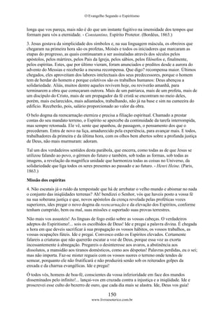 O Evangelho Segundo o Espiritismo
150
www.livroesoterico.com.br
longa que vos pareça, mais não é do que um instante fugitivo na imensidade dos tempos que
formam para vós a eternidade. - Constantino, Espírito Protetor. (Bordéus, 1863.)
3. Jesus gostava da simplicidade dos símbolos e, na sua linguagem máscula, os obreiros que
chegaram na primeira hora são os profetas, Moisés e todos os iniciadores que marcaram as
etapas do progresso, as quais continuaram a ser assinaladas através dos séculos pelos
apóstolos, pelos mártires, pelos Pais da Igreja, pelos sábios, pelos filósofos e, finalmente,
pelos espíritas. Estes, que por último vieram, foram anunciados e preditos desde a aurora do
advento do Messias e receberão a mesma recompensa. Que digo? recompensa maior. Últimos
chegados, eles aproveitam dos labores intelectuais dos seus predecessores, porque o homem
tem de herdar do homem e porque coletivos são os trabalhos humanos: Deus abençoa a
solidariedade. Aliás, muitos dentre aqueles revivem hoje, ou reviverão amanhã, para
terminarem a obra que começaram outrora. Mais de um patriarca, mais de um profeta, mais de
um discípulo do Cristo, mais de um propagador da fé cristã se encontram no meio deles,
porém, mais esclarecidos, mais adiantados, trabalhando, não já na base e sim na cumeeira do
edifício. Receberão, pois, salário proporcionado ao valor da obra.
O belo dogma da reencarnação eterniza e precisa a filiação espiritual. Chamado a prestar
contas do seu mandato terreno, o Espírito se apercebe da continuidade da tarefa interrompida,
mas sempre retomada. Ele vê, sente que apanhou, de passagem, o pensamento dos que o
precederam. Entra de novo na liça, amadurecido pela experiência, para avançar mais. E todos,
trabalhadores da primeira e da última hora, com os olhos bem abertos sobre a profunda justiça
de Deus, não mais murmuram: adoram.
Tal um dos verdadeiros sentidos desta parábola, que encerra, como todas as de que Jesus se
utilizou falando ao povo, o gérmen do futuro e também, sob todas as formas, sob todas as
imagens, a revelação da magnífica unidade que harmoniza todas as coisas no Universo, da
solidariedade que liga todos os seres presentes ao passado e ao futuro. - Henri Heine. (Paris,
1863.)
Missão dos espíritas
4. Não escutais já o ruído da tempestade que há de arrebatar o velho mundo e abismar no nada
o conjunto das iniqüidades terrenas? Ah! bendizei o Senhor, vós que haveis posto a vossa fé
na sua soberana justiça e que, novos apóstolos da crença revelada pelas proféticas vozes
superiores, ides pregar o novo dogma da reencarnação e da elevação dos Espíritos, conforme
tenham cumprido, bem ou mal, suas missões e suportado suas provas terrestres.
Não mais vos assusteis! As línguas de fogo estão sobre as vossas cabeças. O verdadeiros
adeptos do Espiritismo!... sois os escolhidos de Deus! Ide e pregai a palavra divina. É chegada
a hora em que deveis sacrificar à sua propagação os vossos hábitos, os vossos trabalhos, as
vossas ocupações fúteis. Ide e pregai. Convosco estão os Espíritos elevados. Certamente
falareis a criaturas que não quererão escutar a voz de Deus, porque essa voz as exorta
incessantemente à abnegação. Pregareis o desinteresse aos avaros, a abstinência aos
dissolutos, a mansidão aos tiranos domésticos, como aos déspotas! Palavras perdidas, eu o sei;
mas não importa. Faz-se mister regueis com os vossos suores o terreno onde tendes de
semear, porquanto ele não frutificará e não produzirá senão sob os reiterados golpes da
enxada e da charrua evangélicas. Ide e pregai!
Ó todos vós, homens de boa-fé, conscientes da vossa inferioridade em face dos mundos
disseminados pelo infinito!... lançai-vos em cruzada contra a injustiça e a iniqüidade. Ide e
proscrevei esse culto do bezerro de ouro, que cada dia mais se alastra. Ide, Deus vos guia!
 