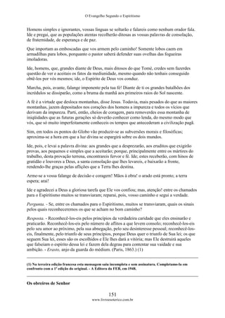 O Evangelho Segundo o Espiritismo
151
www.livroesoterico.com.br
Homens simples e ignorantes, vossas línguas se soltarão e falareis como nenhum orador fala.
Ide e pregai, que as populações atentas recolherão ditosas as vossas palavras de consolação,
de fraternidade, de esperança e de paz.
Que importam as emboscadas que vos armem pelo caminho! Somente lobos caem em
armadilhas para lobos, porquanto o pastor saberá defender suas ovelhas das fogueiras
imoladoras.
Ide, homens, que, grandes diante de Deus, mais ditosos do que Tomé, credes sem fazerdes
questão de ver e aceitais os fatos da mediunidade, mesmo quando não tenhais conseguido
obtê-los por vós mesmos; ide, o Espírito de Deus vos conduz.
Marcha, pois, avante, falange imponente pela tua fé! Diante de ti os grandes batalhões dos
incrédulos se dissiparão, como a bruma da manhã aos primeiros raios do Sol nascente.
A fé é a virtude que desloca montanhas, disse Jesus. Todavia, mais pesados do que as maiores
montanhas, jazem depositados nos corações dos homens a impureza e todos os vícios que
derivam da impureza. Parti, então, cheios de coragem, para removerdes essa montanha de
iniqüidades que as futuras gerações só deverão conhecer como lenda, do mesmo modo que
vós, que só muito imperfeitamente conheceis os tempos que antecederam a civilização pagã.
Sim, em todos os pontos do Globo vão produzir-se as subversões morais e filosóficas;
aproxima-se a hora em que a luz divina se espargirá sobre os dois mundos.
Ide, pois, e levai a palavra divina: aos grandes que a desprezarão, aos eruditos que exigirão
provas, aos pequenos e simples que a aceitarão; porque, principalmente entre os mártires do
trabalho, desta provação terrena, encontrareis fervor e fé. Ide; estes receberão, com hinos de
gratidão e louvores a Deus, a santa consolação que lhes levareis, e baixarão a fronte,
rendendo-lhe graças pelas aflições que a Terra lhes destina.
Arme-se a vossa falange de decisão e coragem! Mãos à obra! o arado está pronto; a terra
espera; arai!
Ide e agradecei a Deus a gloriosa tarefa que Ele vos confiou; mas, atenção! entre os chamados
para o Espiritismo muitos se transviaram; reparai, pois, vosso caminho e segui a verdade.
Pergunta. - Se, entre os chamados para o Espiritismo, muitos se transviaram, quais os sinais
pelos quais reconheceremos os que se acham no bom caminho?
Resposta. - Reconhecê-los-eis pelos princípios da verdadeira caridade que eles ensinarão e
praticarão. Reconhecê-los-eis pelo número de aflitos a que levem consolo; reconhecê-los-eis
pelo seu amor ao próximo, pela sua abnegação, pelo seu desinteresse pessoal; reconhecê-los-
eis, finalmente, pelo triunfo de seus princípios, porque Deus quer o triunfo de Sua lei; os que
seguem Sua lei, esses são os escolhidos e Ele lhes dará a vitória; mas Ele destruirá aqueles
que falseiam o espírito dessa lei e fazem dela degrau para contentar sua vaidade e sua
ambição. - Erasto, anjo da guarda do médium. (Paris, 1863.) (1)
(1) Na terceira edição francesa esta mensagem saiu incompleta e sem assinatura. Completamo-la em
confronto com a 1ª edição do original. - A Editora da FEB, em 1948.
Os obreiros de Senhor
 