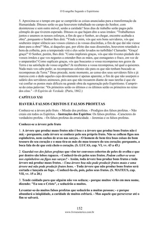 O Evangelho Segundo o Espiritismo
152
www.livroesoterico.com.br
5. Aproxima-se o tempo em que se cumprirão as coisas anunciadas para a transformação da
Humanidade. Ditosos serão os que houverem trabalhado no campo do Senhor, com
desinteresse e sem outro móvel, senão a caridade! Seus dias de trabalho serão pagos pelo
cêntuplo do que tiverem esperado. Ditosos os que hajam dito a seus irmãos: "Trabalhemos
juntos e unamos os nossos esforços, a fim de que o Senhor, ao chegar, encontre acabada a
obra", porquanto o Senhor lhes dirá: "Vinde a mim, vós que sois bons servidores, vós que
soubestes impor silêncio aos vossos ciúmes e às vossas discórdias, a fim de que daí não viesse
dano para a obra!" Mas, ai daqueles que, por efeito das suas dissensões, houverem retardado a
hora da colheita, pois a tempestade virá e eles serão levados no turbilhão! Clamarão: "Graça!
graça!" O Senhor, porém, lhes dirá: "Como implorais graças, vós que não tivestes piedade dos
vossos irmãos e que vos negastes a estender-lhes as mãos, que esmagastes o fraco, em vez de
o amparardes? Como suplicais graças, vós que buscastes a vossa recompensa nos gozos da
Terra e na satisfação do vosso orgulho? Já recebestes a vossa recompensa, tal qual a quisestes.
Nada mais vos cabe pedir; as recompensas celestes são para os que não tenham buscado as
recompensas da Terra." Deus procede, neste momento, ao censo dos seus servidores fiéis e já
marcou com o dedo aqueles cujo devotamento é apenas aparente, a fim de que não usurpem o
salário dos servidores animosos, pois aos que não recuarem diante de suas tarefas é que ele
vai confiar os postos mais difíceis na grande obra da regeneração pelo Espiritismo. Cumprir-
se-ão estas palavras: "Os primeiros serão os últimos e os últimos serão os primeiros no reino
dos céus." - O Espírito de Verdade. (Paris, 1862.)
CAPÍTULO XXI
HAVERÁ FALSOS CRISTOS E FALSOS PROFETAS
Conhece-se a árvore pelo fruto. - Missão dos profetas. - Prodígios dos falsos profetas. - Não
creais em todos os Espíritos. - Instruções dos Espíritos: Os falsos profetas. -Caracteres do
verdadeiro profeta. - Os falsos profetas da erraticidade. - Jeremias e os falsos profetas.
Conhece-se a árvore pelo fruto
1. A árvore que produz maus frutos não é boa e a árvore que produz bons frutos não é
má; - porquanto, cada árvore se conhece pelo seu próprio fruto. Não se colhem figos nos
espinheiros, nem cachos de uvas nas sarças. - O homem de bem tira boas coisas do bom
tesouro do seu coração e o mau tira-as más do mau tesouro do seu coração; porquanto, a
boca fala do de que está cheio o coração. (S. LUCAS, cap. VI, vv. 43 a 45.)
2. Guardai-vos dos falsos profetas que vêm ter convosco cobertos de peles de ovelha e que
por dentro são lobos rapaces. - Conhecê-lo-eis pelos seus frutos. Podem colher-se uvas
nos espinheiros ou figos nas sarças? - Assim, toda árvore boa produz bons frutos e toda
árvore má produz maus frutos. - Uma árvore boa não pode produzir frutos maus e uma
árvore má não pode produzir frutos bons. - Toda árvore que não produz bons frutos será
cortada e lançada ao fogo. - Conhecê-la-eis, pois, pelos seus frutos. (S. MATEUS, cap.
VII, vv. 15 a 20.)
3. Tende cuidado para que alguém não vos seduza; - porque muitos virão em meu nome,
dizendo: "Eu sou o Cristo", e seduzirão a muitos.
Levantar-se-ão muitos falsos profetas que seduzirão a muitas pessoas; - e porque
abundará a iniqüidade, a caridade de muitos esfriará. - Mas aquele que perseverar até o
fim se salvará.
 