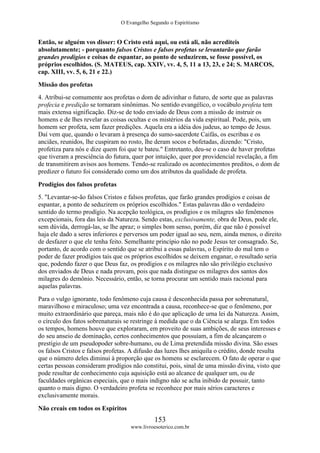 O Evangelho Segundo o Espiritismo
153
www.livroesoterico.com.br
Então, se alguém vos disser: O Cristo está aqui, ou está ali, não acrediteis
absolutamente; - porquanto falsos Cristos e falsos profetas se levantarão que farão
grandes prodígios e coisas de espantar, ao ponto de seduzirem, se fosse possível, os
próprios escolhidos. (S. MATEUS, cap. XXIV, vv. 4, 5, 11 a 13, 23, e 24; S. MARCOS,
cap. XIII, vv. 5, 6, 21 e 22.)
Missão dos profetas
4. Atribui-se comumente aos profetas o dom de adivinhar o futuro, de sorte que as palavras
profecia e predição se tornaram sinônimas. No sentido evangélico, o vocábulo profeta tem
mais extensa significação. Diz-se de todo enviado de Deus com a missão de instruir os
homens e de lhes revelar as coisas ocultas e os mistérios da vida espiritual. Pode, pois, um
homem ser profeta, sem fazer predições. Aquela era a idéia dos judeus, ao tempo de Jesus.
Daí vem que, quando o levaram à presença do sumo-sacerdote Caifás, os escribas e os
anciães, reunidos, lhe cuspiram no rosto, lhe deram socos e bofetadas, dizendo: "Cristo,
profetiza para nós e dize quem foi que te bateu." Entretanto, deu-se o caso de haver profetas
que tiveram a presciência do futura, quer por intuição, quer por providencial revelação, a fim
de transmitirem avisos aos homens. Tendo-se realizado os acontecimentos preditos, o dom de
predizer o futuro foi considerado como um dos atributos da qualidade de profeta.
Prodígios dos falsos profetas
5. "Levantar-se-ão falsos Cristos e falsos profetas, que farão grandes prodígios e coisas de
espantar, a ponto de seduzirem os próprios escolhidos." Estas palavras dão o verdadeiro
sentido do termo prodígio. Na acepção teológica, os prodígios e os milagres são fenômenos
excepcionais, fora das leis da Natureza. Sendo estas, exclusivamente, obra de Deus, pode ele,
sem dúvida, derrogá-las, se lhe apraz; o simples bom senso, porém, diz que não é possível
haja ele dado a seres inferiores e perversos um poder igual ao seu, nem, ainda menos, o direito
de desfazer o que ele tenha feito. Semelhante princípio não no pode Jesus ter consagrado. Se,
portanto, de acordo com o sentido que se atribui a essas palavras, o Espírito do mal tem o
poder de fazer prodígios tais que os próprios escolhidos se deixem enganar, o resultado seria
que, podendo fazer o que Deus faz, os prodígios e os milagres não são privilégio exclusivo
dos enviados de Deus e nada provam, pois que nada distingue os milagres dos santos dos
milagres do demônio. Necessário, então, se torna procurar um sentido mais racional para
aquelas palavras.
Para o vulgo ignorante, todo fenômeno cuja causa é desconhecida passa por sobrenatural,
maravilhoso e miraculoso; uma vez encontrada a causa, reconhece-se que o fenômeno, por
muito extraordinário que pareça, mais não é do que aplicação de urna lei da Natureza. Assim,
o círculo dos fatos sobrenaturais se restringe à medida que o da Ciência se alarga. Em todos
os tempos, homens houve que exploraram, em proveito de suas ambições, de seus interesses e
do seu anseio de dominação, certos conhecimentos que possuíam, a fim de alcançarem o
prestígio de um pseudopoder sobre-humano, ou de Lima pretendida missão divina. São esses
os falsos Cristos e falsos profetas. A difusão das luzes lhes aniquila o crédito, donde resulta
que o número deles diminui à proporção que os homens se esclarecem. O fato de operar o que
certas pessoas consideram prodígios não constitui, pois, sinal de uma missão divina, visto que
pode resultar de conhecimento cuja aquisição está ao alcance de qualquer um, ou de
faculdades orgânicas especiais, que o mais indigno não se acha inibido de possuir, tanto
quanto o mais digno. O verdadeiro profeta se reconhece por mais sérios caracteres e
exclusivamente morais.
Não creais em todos os Espíritos
 