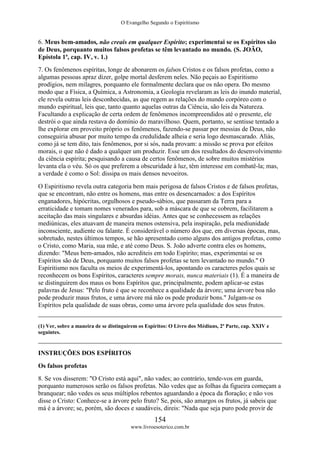 O Evangelho Segundo o Espiritismo
154
www.livroesoterico.com.br
6. Meus bem-amados, não creais em qualquer Espírito; experimentai se os Espíritos são
de Deus, porquanto muitos falsos profetas se têm levantado no mundo. (S. JOÃO,
Epístola 1ª, cap. IV, v. 1.)
7. Os fenômenos espíritas, longe de abonarem os falsos Cristos e os falsos profetas, como a
algumas pessoas apraz dizer, golpe mortal desferem neles. Não peçais ao Espiritismo
prodígios, nem milagres, porquanto ele formalmente declara que os não opera. Do mesmo
modo que a Física, a Química, a Astronomia, a Geologia revelaram as leis do inundo material,
ele revela outras leis desconhecidas, as que regem as relações do mundo corpóreo com o
mundo espiritual, leis que, tanto quanto aquelas outras da Ciência, são leis da Natureza.
Facultando a explicação de certa ordem de fenômenos incompreendidos até o presente, ele
destrói o que ainda restava do domínio do maravilhoso. Quem, portanto, se sentisse tentado a
lhe explorar em proveito próprio os fenômenos, fazendo-se passar por messias de Deus, não
conseguiria abusar por muito tempo da credulidade alheia e seria logo desmascarado. Aliás,
como já se tem dito, tais fenômenos, por si sós, nada provam: a missão se prova por efeitos
morais, o que não é dado a qualquer um produzir. Esse um dos resultados do desenvolvimento
da ciência espírita; pesquisando a causa de certos fenômenos, de sobre muitos mistérios
levanta ela o véu. Só os que preferem a obscuridade à luz, têm interesse em combatê-la; mas,
a verdade é como o Sol: dissipa os mais densos nevoeiros.
O Espiritismo revela outra categoria bem mais perigosa de falsos Cristos e de falsos profetas,
que se encontram, não entre os homens, mas entre os desencarnados: a dos Espíritos
enganadores, hipócritas, orgulhosos e pseudo-sábios, que passaram da Terra para a
erraticidade e tomam nomes venerados para, sob a máscara de que se cobrem, facilitarem a
aceitação das mais singulares e absurdas idéias. Antes que se conhecessem as relações
mediúnicas, eles atuavam de maneira menos ostensiva, pela inspiração, pela mediunidade
inconsciente, audiente ou falante. É considerável o número dos que, em diversas épocas, mas,
sobretudo, nestes últimos tempos, se hão apresentado como alguns dos antigos profetas, como
o Cristo, como Maria, sua mãe, e até como Deus. S. João adverte contra eles os homens,
dizendo: "Meus bem-amados, não acrediteis em todo Espírito; mas, experimentai se os
Espíritos são de Deus, porquanto muitos falsos profetas se tem levantado no mundo." O
Espiritismo nos faculta os meios de experimentá-los, apontando os caracteres pelos quais se
reconhecem os bons Espíritos, caracteres sempre morais, nunca materiais (1). É a maneira de
se distinguirem dos maus os bons Espíritos que, principalmente, podem aplicar-se estas
palavras de Jesus: "Pelo fruto é que se reconhece a qualidade da árvore; uma árvore boa não
pode produzir maus frutos, e uma árvore má não os pode produzir bons." Julgam-se os
Espíritos pela qualidade de suas obras, como uma árvore pela qualidade dos seus frutos.
(1) Ver, sobre a maneira de se distinguirem os Espíritos: O Livro dos Médiuns, 2ª Parte, cap. XXIV e
seguintes.
INSTRUÇÕES DOS ESPÍRITOS
Os falsos profetas
8. Se vos disserem: "O Cristo está aqui", não vades; ao contrário, tende-vos em guarda,
porquanto numerosos serão os falsos profetas. Não vedes que as folhas da figueira começam a
branquear; não vedes os seus múltiplos rebentos aguardando a época da floração; e não vos
disse o Cristo: Conhece-se a árvore pelo fruto? Se, pois, são amargos os frutos, já sabeis que
má é a árvore; se, porém, são doces e saudáveis, direis: "Nada que seja puro pode provir de
 